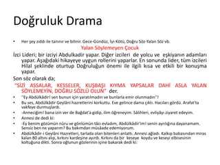 Doğruluk Drama
• Her şey zıddı ile tanınır ve bilinir. Gece-Gündüz, İyi-Kötü, Doğru Söz-Yalan Söz vb.
Yalan Söylemeyen Çocuk
İzci Lideri; bir izciyi Abdulkadir yapar. Diğer izcileri de yolcu ve eşkiyanın adamları
yapar. Aşağıdaki hikayeye uygun rollerini yaparlar. En sonunda lider, tüm izcileri
Hilal şeklinde oturtup Doğruluğun önemi ile ilgili kısa ve etkili bir konuşma
yapar.
Son söz olarak da;
“SİZİ ASSALAR, KESSELER, KUŞBAŞI KIYMA YAPSALAR DAHİ ASLA YALAN
SÖYLEMEYİN, DOĞRU SÖZLÜ OLUN” der.
• ''Ey Abdülkâdir! sen bunun için yaratılmadın ve bunlarla emir olunmadın''!
• Bu ses, Abdülkâdir Geylâni hazretlerini korkuttu. Eve gelince dama çıktı. Hacıları gördü. Arafat'ta
vakfeye durmuşlardı.
• -Anneciğim! bana izin ver de Bağdat'a gidip, ilim öğreneyim. Sâlihleri, evliyâyı ziyaret edeyim.
• Annesi de dedi ki:
• -Ey benim gözümün nûru ve gönlümün tâcı evladım, Abdülkâdir'im! senin ayrılığına dayanamam.
Sensiz ben ne yaparım? Bu bakımdan müsâade edemiyorum.
• Abdülkâdir-i Geylâni Hazretleri, tarlada olan bitenleri anlattı. Annesi ağladı. Kalkıp babasından miras
kalan 80 altını alıp, kırkını kardeşine ayırdı. Kırkını da bir keseye koydu ve keseyi elbisesinin
koltuğuna dikti. Sonra oğlunun gözlerinin içine bakarak dedi ki:
 