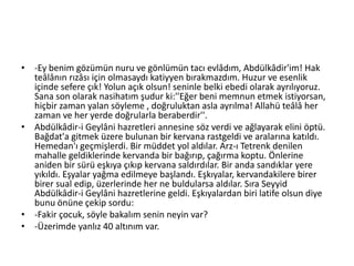 • -Ey benim gözümün nuru ve gönlümün tacı evlâdım, Abdülkâdir'im! Hak
teâlânın rızâsı için olmasaydı katiyyen bırakmazdım. Huzur ve esenlik
içinde sefere çık! Yolun açık olsun! seninle belki ebedi olarak ayrılıyoruz.
Sana son olarak nasihatım şudur ki:''Eğer beni memnun etmek istiyorsan,
hiçbir zaman yalan söyleme , doğruluktan asla ayrılma! Allahü teâlâ her
zaman ve her yerde doğrularla beraberdir''.
• Abdülkâdir-i Geylâni hazretleri annesine söz verdi ve ağlayarak elini öptü.
Bağdat'a gitmek üzere bulunan bir kervana rastgeldi ve aralarına katıldı.
Hemedan'ı geçmişlerdi. Bir müddet yol aldılar. Arz-ı Tetrenk denilen
mahalle geldiklerinde kervanda bir bağırıp, çağırma koptu. Önlerine
aniden bir sürü eşkıya çıkıp kervana saldırdılar. Bir anda sandıklar yere
yıkıldı. Eşyalar yağma edilmeye başlandı. Eşkıyalar, kervandakilere birer
birer sual edip, üzerlerinde her ne buldularsa aldılar. Sıra Seyyid
Abdülkâdir-i Geylâni hazretlerine geldi. Eşkıyalardan biri latife olsun diye
bunu önüne çekip sordu:
• -Fakir çocuk, söyle bakalım senin neyin var?
• -Üzerimde yanlız 40 altınım var.
 