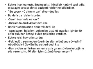 • Eşkıya inanmamıştı. Bırakıp gitti. İkinci bir harâmi sual edip,
o da aynı cevabı alınca vaziyeti reislerine bildirdiler.
• ''Bu çocuk 40 altınım var'' diyor dediler.
• Bu defa da reisleri sordu:
• -Senin üzerinde ne var?
• -Hırkamda dikili 40 altınım var.
• Reisleri adamlarına dönerek dedi ki:
• -Açın bakın, bakalım! Adamları üstünü aradılar, içinde 40
altın bulunan keseyi bulup reislerine verdiler.
• Eşkıya reisi hayretle sordu:
• -Peki evlât, sen neden üzerinde altın olduğunu söyledin?
Abdülkâdir-i Geylâni hazretleri dedi ki::
• -Ben evden ayrılırken anneme asla yalan söylemiyeceğime
söz vermiştim. 40 altın için sözümü bozar mıyım?
 