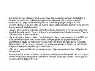 • Bu sözleri duyup hakikate şahit olan eşkıya başının gözleri yaşardı. Abdülkâdir-i
Geylâni hazretlerinin hakikat dolu gözlerine bakıp onunla kendi yaşını ölçtü.
Kendisinin bu yaşa kadar nice hiyanet ve zulümler işlediğini, birgün Hakka
yönelmediğini acı acı düşündü ve o güne kadar yaptıklarından pişman olup, ellerini
başına vurarak şöyle haykırdı:
• -Eyvah! biz de Allahü teâlâ söz vermiştik.::Bunca zamandır şeytana uyup ahdimizi
bozduk. Fenalık yaptık. Yarın Hak huzurunda acaba bizim halimiz ne olacak? Sonra
arkadaşlarına dönerek dedi ki:
• -Ey arkadaşlarım! Bana bakınız, beni dinleyiniz! Ben, bunca senedir Hak teâlâ karşı
olan ahdimi bozdum. O'na isyan ettim. İçimden gelen bir pişmanlıkla bütün
günahlarıma tövbe ile Rabbimin yoluna iltica ediyorum. Bundan böyle inşaallah,
Hak teâlânın râzı ve hoşnut olmadığı bir şeyi yapmıyacağım. Reislerine pek ziyade
bağlı olan eşkıyalar hep bir ağızdan dediler ki:
• -Efendimiz, reisimiz! Biz de sizden ayrılmayız. Eşkıyalıkta reisimizdin, hidâyette de
reisimiz ol!
• Bunun üzerine kervan ehlinden ne alınmışsa sahiplerine iâde edildi. Bir sürü eşkıya
Seyyid Abdülkâdir-i Geylâni hazretlerinin önünde tövbe etti. Kendisi tekrar yoluna
devam ederek Bağdat'a vardı.
 