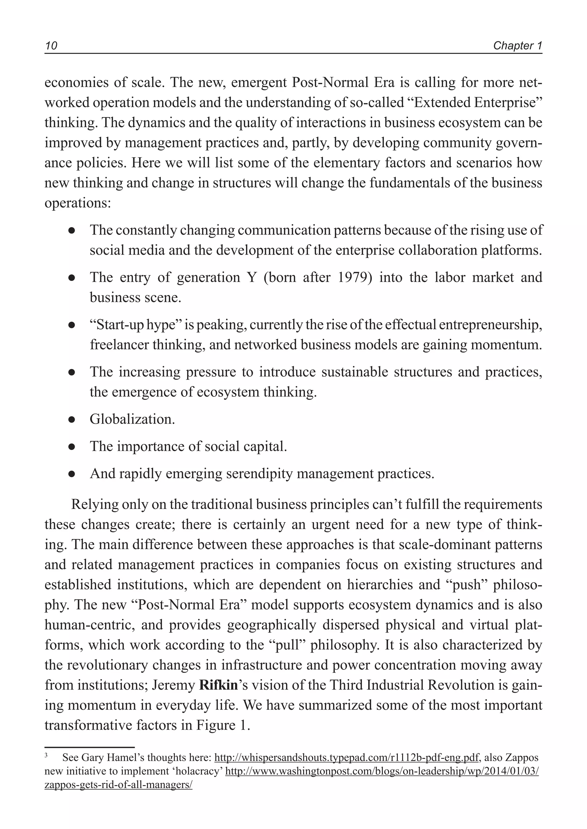Chapter 110
economies of scale. The new, emergent Post-Normal Era is calling for more net-
worked operation models and the understanding of so-called “Extended Enterprise”
thinking. The dynamics and the quality of interactions in business ecosystem can be
improved by management practices and, partly, by developing community govern-
ance policies. Here we will list some of the elementary factors and scenarios how
new thinking and change in structures will change the fundamentals of the business
operations:
The constantly changing communication patterns because of the rising use of●
social media and the development of the enterprise collaboration platforms.
The entry of generation Y (born after 1979) into the labor market and●
business scene.
“Start-up hype” is peaking, currently the rise of the effectual entrepreneurship,●
freelancer thinking, and networked business models are gaining momentum.
The increasing pressure to introduce sustainable structures and practices,●
the emergence of ecosystem thinking.
Globalization.●
The importance of social capital.●
And rapidly emerging serendipity management practices.●
Relying only on the traditional business principles can’t fulfill the requirements
these changes create; there is certainly an urgent need for a new type of think-
ing. The main difference between these approaches is that scale-dominant patterns
and related management practices in companies focus on existing structures and
established institutions, which are dependent on hierarchies and “push” philoso-
phy. The new “Post-Normal Era” model supports ecosystem dynamics and is also
human-centric, and provides geographically dispersed physical and virtual plat-
forms, which work according to the “pull” philosophy. It is also characterized by
the revolutionary changes in infrastructure and power concentration moving away
from institutions; Jeremy Rifkin’s vision of the Third Industrial Revolution is gain-
ing momentum in everyday life. We have summarized some of the most important
transformative factors in Figure 1.3
3
See Gary Hamel’s thoughts here: http://whispersandshouts.typepad.com/r1112b-pdf-eng.pdf, also Zappos
new initiative to implement ‘holacracy’ http://www.washingtonpost.com/blogs/on-leadership/wp/2014/01/03/
zappos-gets-rid-of-all-managers/
 