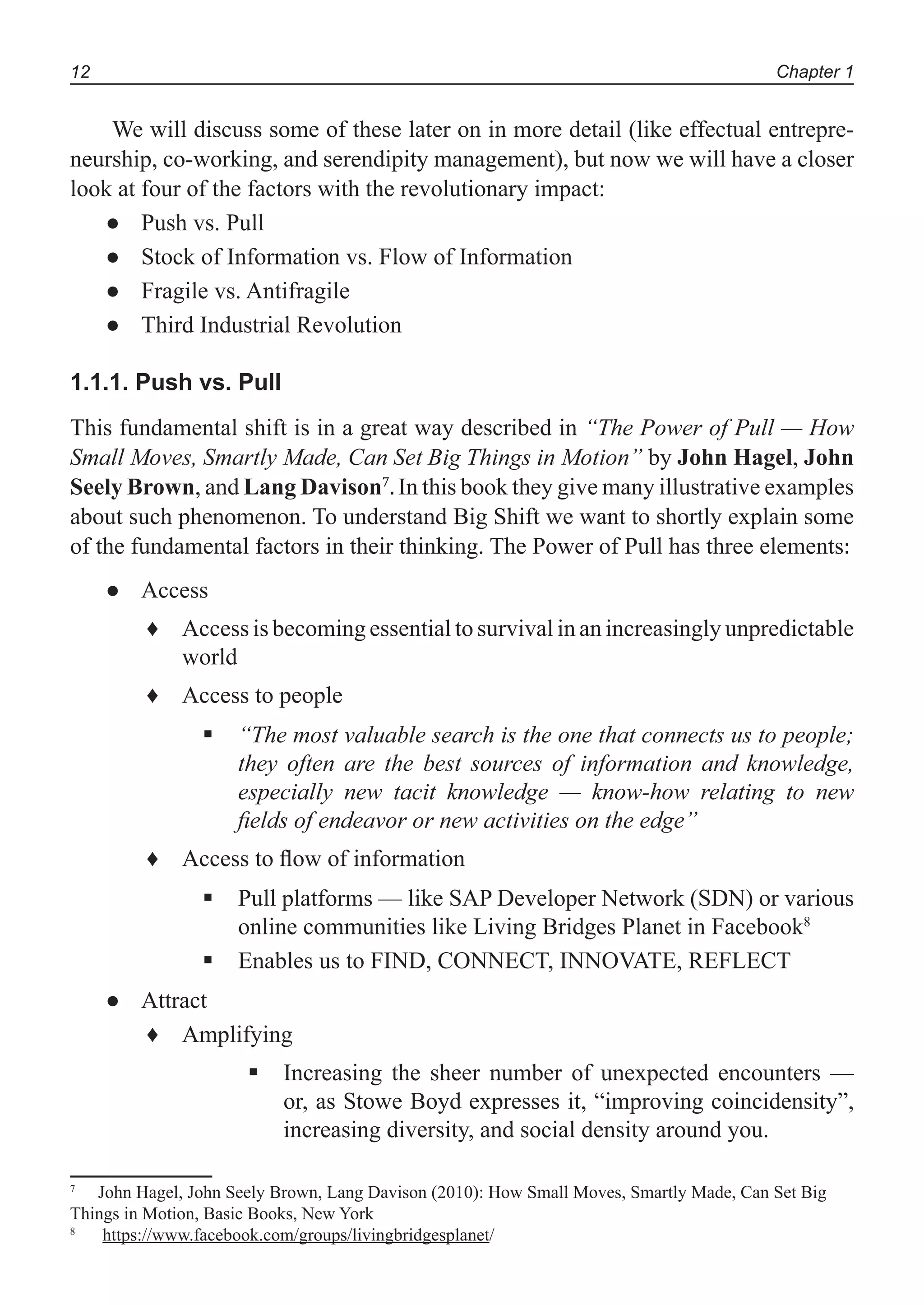 Chapter 112
We will discuss some of these later on in more detail (like effectual entrepre-
neurship, co-working, and serendipity management), but now we will have a closer
look at four of the factors with the revolutionary impact:
Push vs. Pull●
Stock of Information vs. Flow of Information●
Fragile vs. Antifragile●
Third Industrial Revolution●
1.1.1. Push vs. Pull
This fundamental shift is in a great way described in “The Power of Pull — How
Small Moves, Smartly Made, Can Set Big Things in Motion” by John Hagel, John
Seely Brown, and Lang Davison7
. In this book they give many illustrative examples
about such phenomenon. To understand Big Shift we want to shortly explain some
of the fundamental factors in their thinking. The Power of Pull has three elements:
Access●
Access is becoming essential to survival in an increasingly unpredictable♦
world
Access to people♦
“The most valuable search is the one that connects us to people;
they often are the best sources of information and knowledge,
especially new tacit knowledge — know-how relating to new
ﬁelds of endeavor or new activities on the edge”
Access to ﬂow of information♦
Pull platforms — like SAP Developer Network (SDN) or various
online communities like Living Bridges Planet in Facebook8
Enables us to FIND, CONNECT, INNOVATE, REFLECT
Attract●
Amplifying♦
Increasing the sheer number of unexpected encounters —
or, as Stowe Boyd expresses it, “improving coincidensity”,
increasing diversity, and social density around you.
7
John Hagel, John Seely Brown, Lang Davison (2010): How Small Moves, Smartly Made, Can Set Big
Things in Motion, Basic Books, New York
8
https://www.facebook.com/groups/livingbridgesplanet/
 