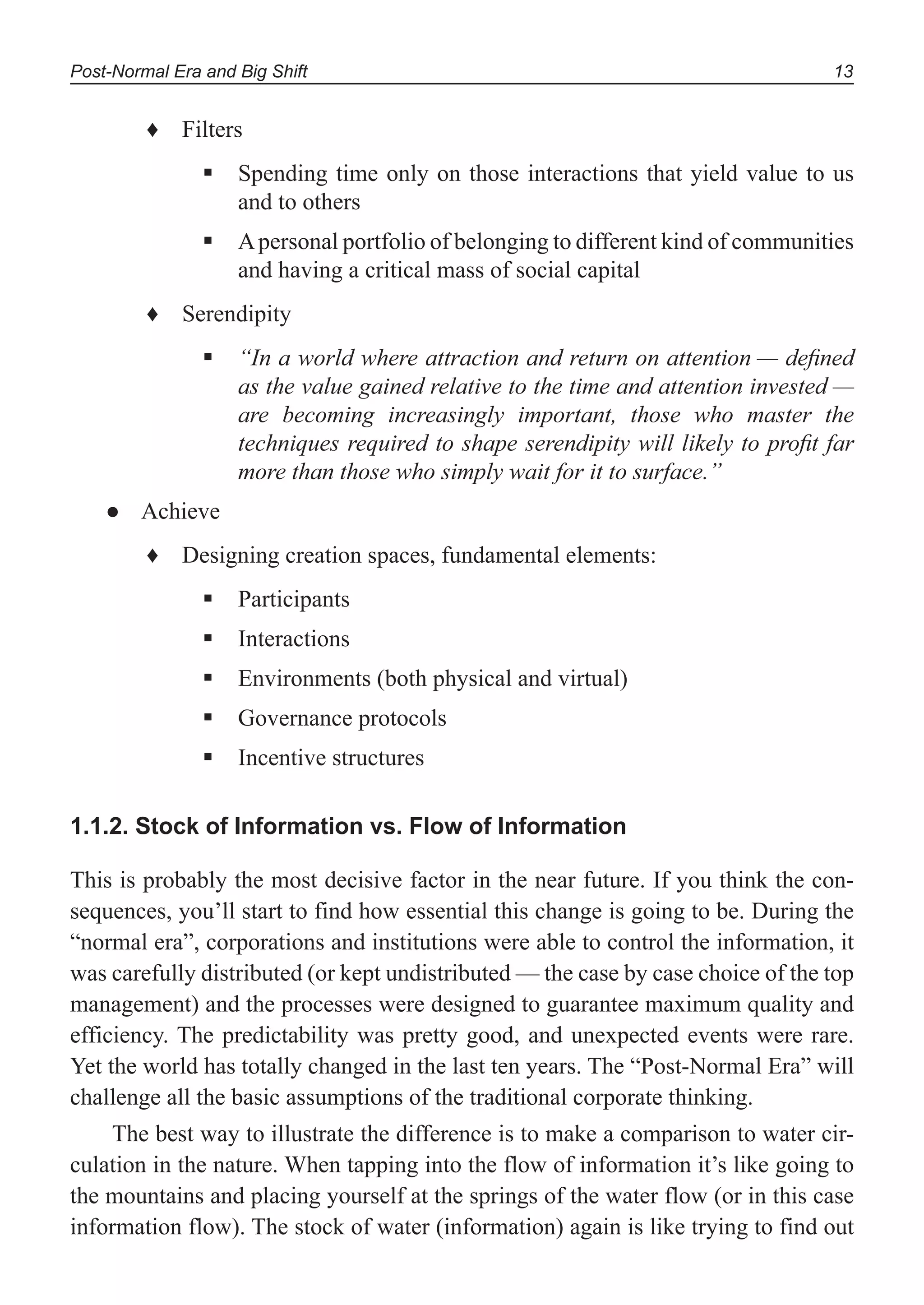 Post-Normal Era and Big Shift 13
Filters♦
Spending time only on those interactions that yield value to us
and to others
Apersonal portfolio of belonging to different kind of communities
and having a critical mass of social capital
Serendipity♦
“In a world where attraction and return on attention — deﬁned
as the value gained relative to the time and attention invested —
are becoming increasingly important, those who master the
techniques required to shape serendipity will likely to proﬁt far
more than those who simply wait for it to surface.”
Achieve●
Designing creation spaces, fundamental elements:♦
Participants
Interactions
Environments (both physical and virtual)
Governance protocols
Incentive structures
1.1.2. Stock of Information vs. Flow of Information
This is probably the most decisive factor in the near future. If you think the con-
sequences, you’ll start to find how essential this change is going to be. During the
“normal era”, corporations and institutions were able to control the information, it
was carefully distributed (or kept undistributed — the case by case choice of the top
management) and the processes were designed to guarantee maximum quality and
efficiency. The predictability was pretty good, and unexpected events were rare.
Yet the world has totally changed in the last ten years. The “Post-Normal Era” will
challenge all the basic assumptions of the traditional corporate thinking.
The best way to illustrate the difference is to make a comparison to water cir-
culation in the nature. When tapping into the flow of information it’s like going to
the mountains and placing yourself at the springs of the water flow (or in this case
information flow). The stock of water (information) again is like trying to find out
 