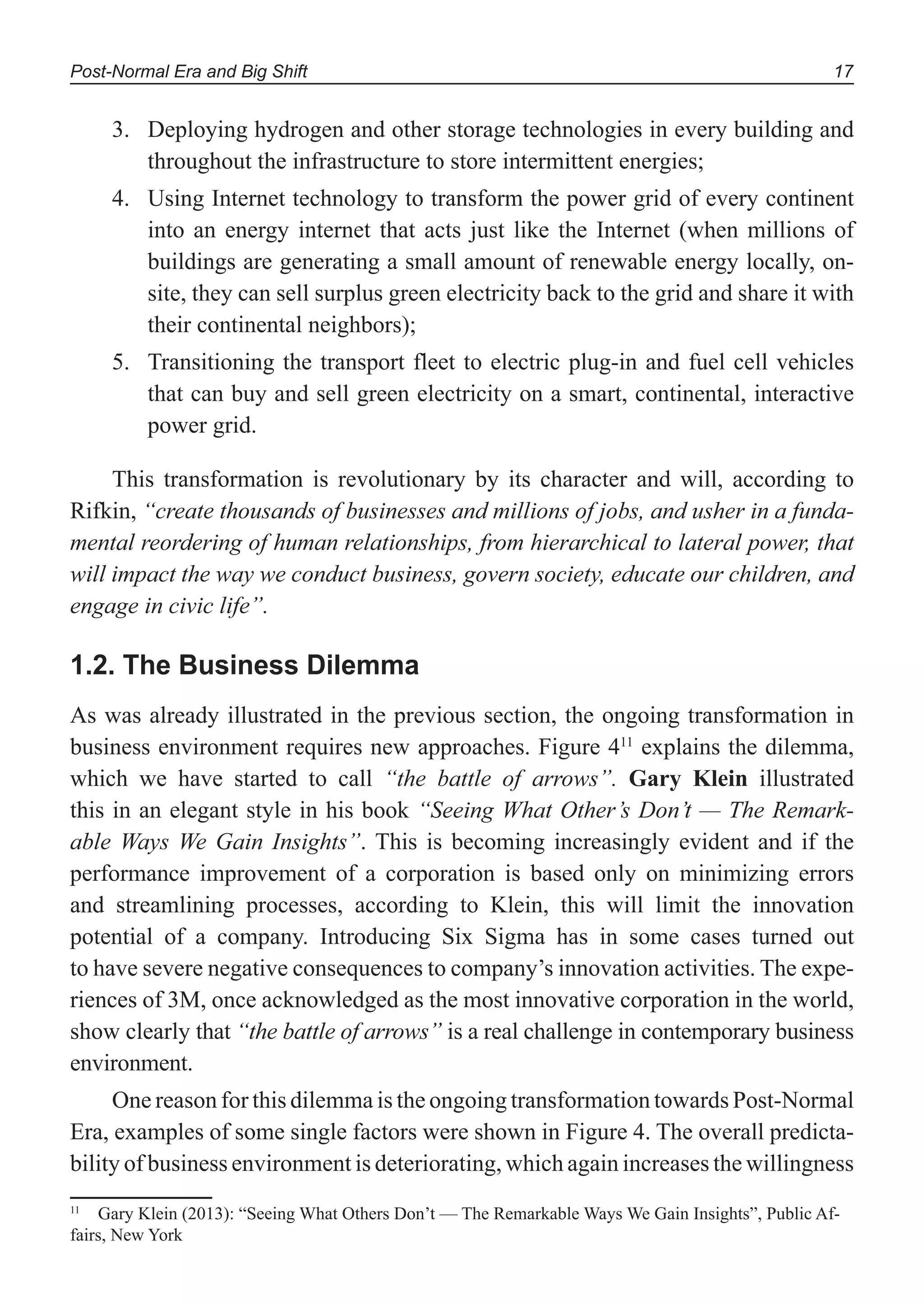 Post-Normal Era and Big Shift 17
Deploying hydrogen and other storage technologies in every building and3.
throughout the infrastructure to store intermittent energies;
Using Internet technology to transform the power grid of every continent4.
into an energy internet that acts just like the Internet (when millions of
buildings are generating a small amount of renewable energy locally, on-
site, they can sell surplus green electricity back to the grid and share it with
their continental neighbors);
Transitioning the transport fleet to electric plug-in and fuel cell vehicles5.
that can buy and sell green electricity on a smart, continental, interactive
power grid.
This transformation is revolutionary by its character and will, according to
Rifkin, “create thousands of businesses and millions of jobs, and usher in a funda-
mental reordering of human relationships, from hierarchical to lateral power, that
will impact the way we conduct business, govern society, educate our children, and
engage in civic life”.
1.2. The Business Dilemma
As was already illustrated in the previous section, the ongoing transformation in
business environment requires new approaches. Figure 411
explains the dilemma,
which we have started to call “the battle of arrows”. Gary Klein illustrated
this in an elegant style in his book “Seeing What Other’s Don’t — The Remark-
able Ways We Gain Insights”. This is becoming increasingly evident and if the
performance improvement of a corporation is based only on minimizing errors
and streamlining processes, according to Klein, this will limit the innovation
potential of a company. Introducing Six Sigma has in some cases turned out
to have severe negative consequences to company’s innovation activities. The expe-
riences of 3M, once acknowledged as the most innovative corporation in the world,
show clearly that “the battle of arrows” is a real challenge in contemporary business
environment.
One reason for this dilemma is the ongoing transformation towards Post-Normal
Era, examples of some single factors were shown in Figure 4. The overall predicta-
bility of business environment is deteriorating, which again increases the willingness
11
Gary Klein (2013): “Seeing What Others Don’t — The Remarkable Ways We Gain Insights”, Public Af-
fairs, New York
 