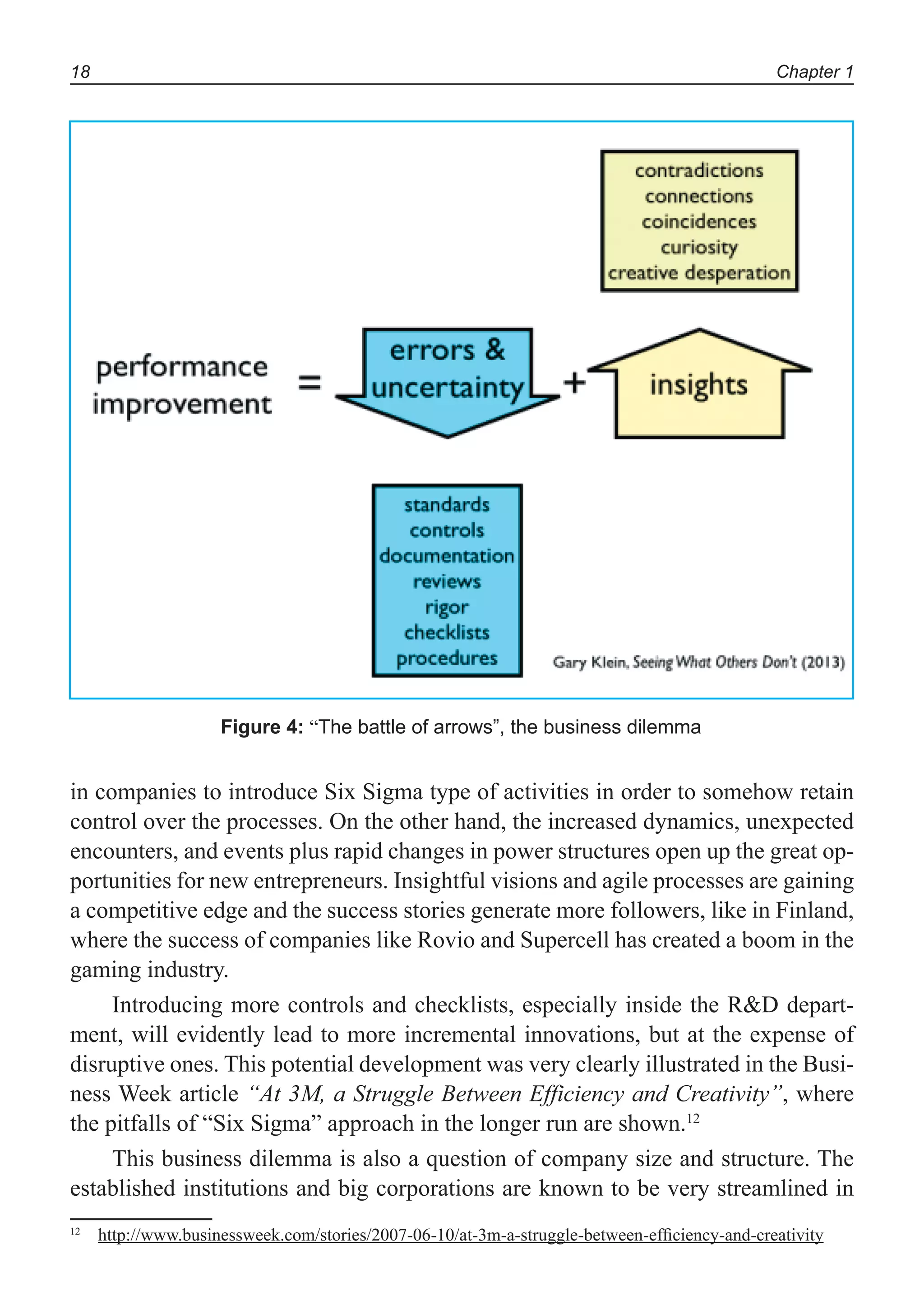 Chapter 118
in companies to introduce Six Sigma type of activities in order to somehow retain
control over the processes. On the other hand, the increased dynamics, unexpected
encounters, and events plus rapid changes in power structures open up the great op-
portunities for new entrepreneurs. Insightful visions and agile processes are gaining
a competitive edge and the success stories generate more followers, like in Finland,
where the success of companies like Rovio and Supercell has created a boom in the
gaming industry.
Introducing more controls and checklists, especially inside the R&D depart-
ment, will evidently lead to more incremental innovations, but at the expense of
disruptive ones. This potential development was very clearly illustrated in the Busi-
ness Week article “At 3M, a Struggle Between Efficiency and Creativity”, where
the pitfalls of “Six Sigma” approach in the longer run are shown.12
This business dilemma is also a question of company size and structure. The
established institutions and big corporations are known to be very streamlined in
12
http://www.businessweek.com/stories/2007-06-10/at-3m-a-struggle-between-efﬁciency-and-creativity
Figure 4: “The battle of arrows”, the business dilemma
 