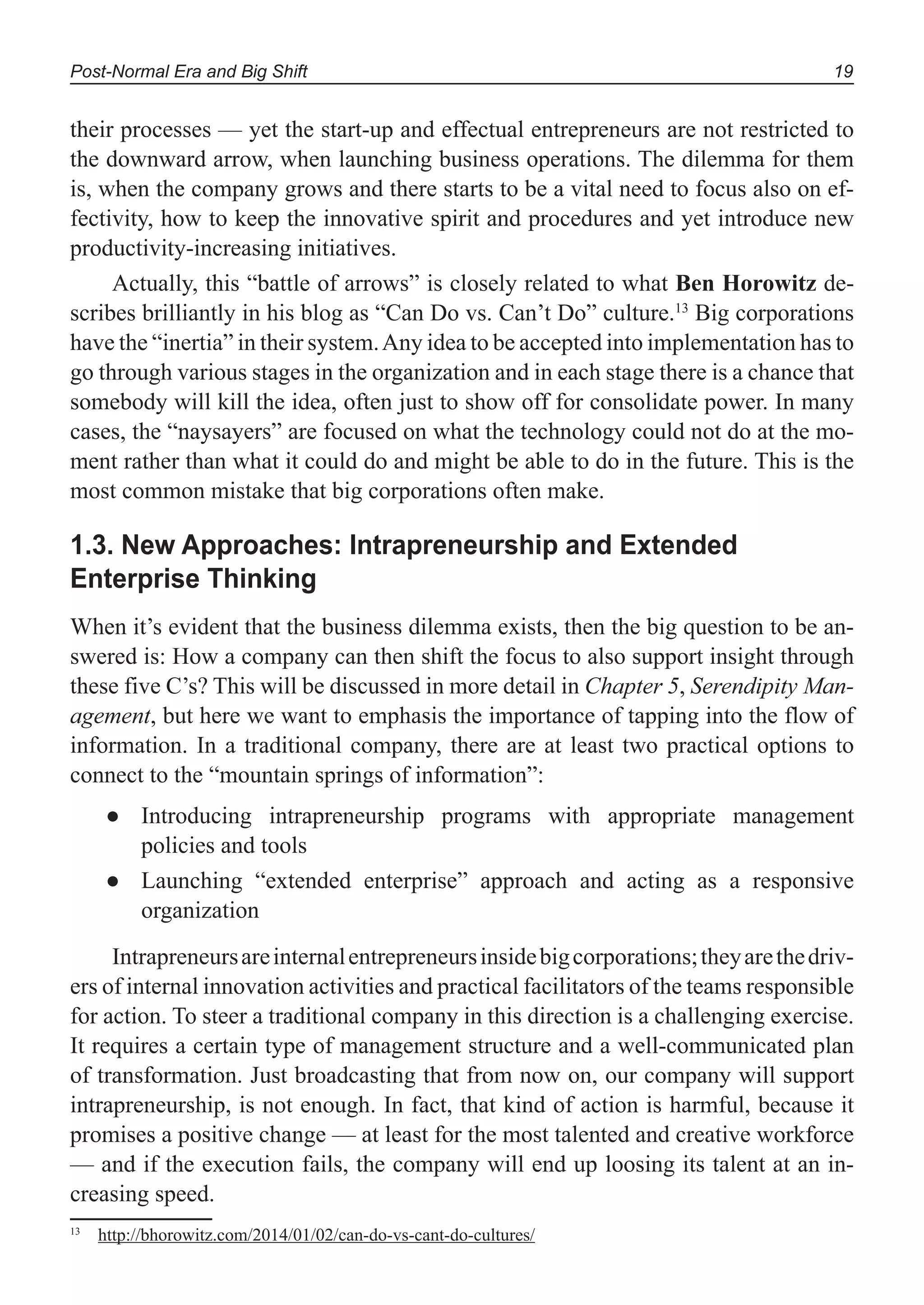 Post-Normal Era and Big Shift 19
their processes — yet the start-up and effectual entrepreneurs are not restricted to
the downward arrow, when launching business operations. The dilemma for them
is, when the company grows and there starts to be a vital need to focus also on ef-
fectivity, how to keep the innovative spirit and procedures and yet introduce new
productivity-increasing initiatives.
Actually, this “battle of arrows” is closely related to what Ben Horowitz de-
scribes brilliantly in his blog as “Can Do vs. Can’t Do” culture.13
Big corporations
have the “inertia” in their system.Any idea to be accepted into implementation has to
go through various stages in the organization and in each stage there is a chance that
somebody will kill the idea, often just to show off for consolidate power. In many
cases, the “naysayers” are focused on what the technology could not do at the mo-
ment rather than what it could do and might be able to do in the future. This is the
most common mistake that big corporations often make.
1.3. New Approaches: Intrapreneurship and Extended
Enterprise Thinking
When it’s evident that the business dilemma exists, then the big question to be an-
swered is: How a company can then shift the focus to also support insight through
these five C’s? This will be discussed in more detail in Chapter 5, Serendipity Man-
agement, but here we want to emphasis the importance of tapping into the flow of
information. In a traditional company, there are at least two practical options to
connect to the “mountain springs of information”:
Introducing intrapreneurship programs with appropriate management●
policies and tools
Launching “extended enterprise” approach and acting as a responsive●
organization
Intrapreneursareinternalentrepreneursinsidebigcorporations;theyarethedriv-
ers of internal innovation activities and practical facilitators of the teams responsible
for action. To steer a traditional company in this direction is a challenging exercise.
It requires a certain type of management structure and a well-communicated plan
of transformation. Just broadcasting that from now on, our company will support
intrapreneurship, is not enough. In fact, that kind of action is harmful, because it
promises a positive change — at least for the most talented and creative workforce
— and if the execution fails, the company will end up loosing its talent at an in-
creasing speed.
13
http://bhorowitz.com/2014/01/02/can-do-vs-cant-do-cultures/
 