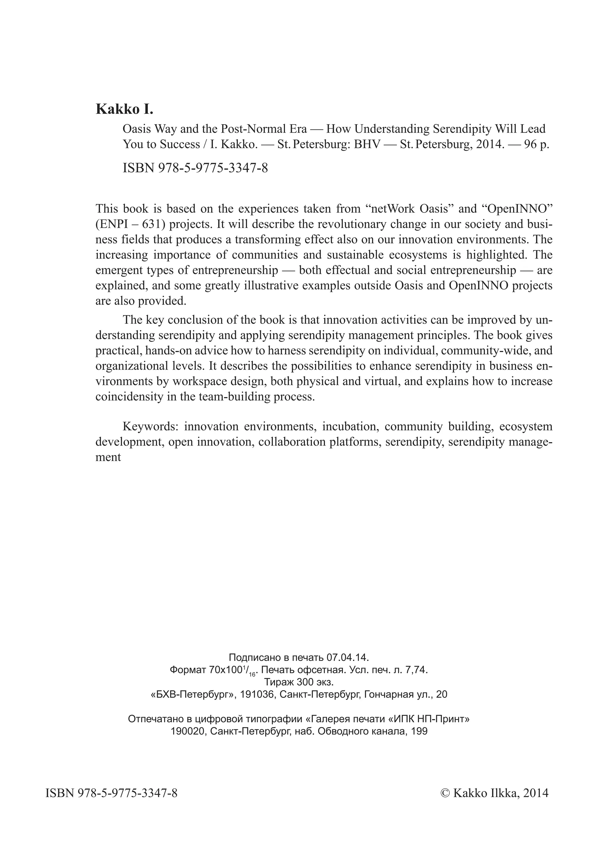 This book is based on the experiences taken from “netWork Oasis” and “OpenINNO”
(ENPI – 631) projects. It will describe the revolutionary change in our society and busi-
ness fields that produces a transforming effect also on our innovation environments. The
increasing importance of communities and sustainable ecosystems is highlighted. The
emergent types of entrepreneurship — both effectual and social entrepreneurship — are
explained, and some greatly illustrative examples outside Oasis and OpenINNO projects
are also provided.
The key conclusion of the book is that innovation activities can be improved by un-
derstanding serendipity and applying serendipity management principles. The book gives
practical, hands-on advice how to harness serendipity on individual, community-wide, and
organizational levels. It describes the possibilities to enhance serendipity in business en-
vironments by workspace design, both physical and virtual, and explains how to increase
coincidensity in the team-building process.
Keywords: innovation environments, incubation, community building, ecosystem
development, open innovation, collaboration platforms, serendipity, serendipity manage-
ment
Kakko I.
Oasis Way and the Post-Normal Era — How Understanding Serendipity Will Lead
You to Success / I. Kakko. — St.Petersburg: BHV — St.Petersburg, 2014. — 96 p.
ISBN 978-5-9775-3347-8
Подписано в печать 07.04.14.
Формат 70х1001
/16
. Печать офсетная. Усл. печ. л. 7,74.
Тираж 300 экз.
«БХВ-Петербург», 191036, Санкт-Петербург, Гончарная ул., 20
Отпечатано в цифровой типографии «Галерея печати «ИПК НП-Принт»
190020, Санкт-Петербург, наб. Обводного канала, 199
ISBN 978-5-9775-3347-8 © Kakko Ilkka, 2014
 