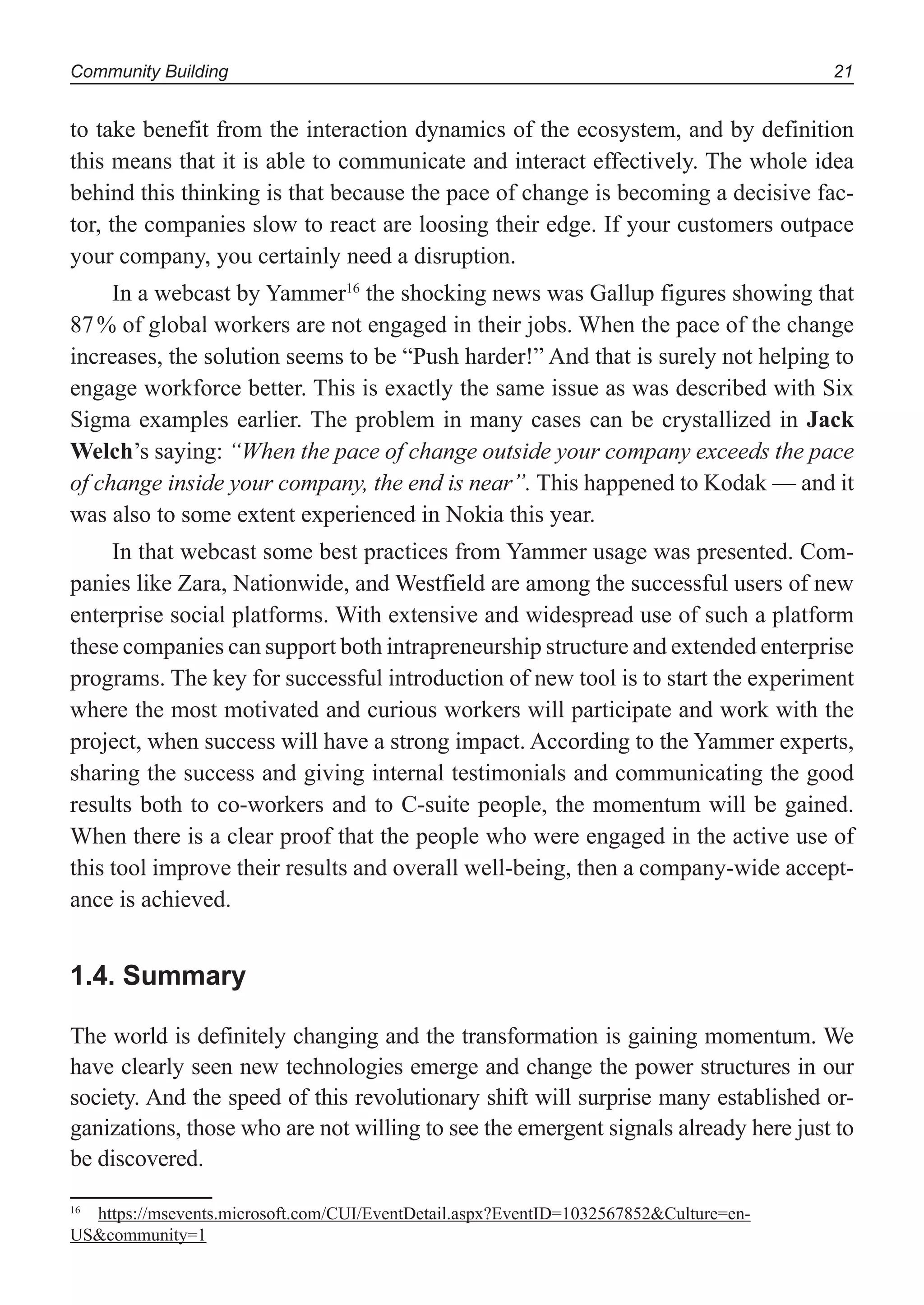 Community Building 21
to take benefit from the interaction dynamics of the ecosystem, and by definition
this means that it is able to communicate and interact effectively. The whole idea
behind this thinking is that because the pace of change is becoming a decisive fac-
tor, the companies slow to react are loosing their edge. If your customers outpace
your company, you certainly need a disruption.
In a webcast by Yammer16
the shocking news was Gallup figures showing that
87% of global workers are not engaged in their jobs. When the pace of the change
increases, the solution seems to be “Push harder!” And that is surely not helping to
engage workforce better. This is exactly the same issue as was described with Six
Sigma examples earlier. The problem in many cases can be crystallized in Jack
Welch’s saying: “When the pace of change outside your company exceeds the pace
of change inside your company, the end is near”. This happened to Kodak — and it
was also to some extent experienced in Nokia this year.
In that webcast some best practices from Yammer usage was presented. Com-
panies like Zara, Nationwide, and Westfield are among the successful users of new
enterprise social platforms. With extensive and widespread use of such a platform
these companies can support both intrapreneurship structure and extended enterprise
programs. The key for successful introduction of new tool is to start the experiment
where the most motivated and curious workers will participate and work with the
project, when success will have a strong impact. According to the Yammer experts,
sharing the success and giving internal testimonials and communicating the good
results both to co-workers and to C-suite people, the momentum will be gained.
When there is a clear proof that the people who were engaged in the active use of
this tool improve their results and overall well-being, then a company-wide accept-
ance is achieved.
1.4. Summary
The world is definitely changing and the transformation is gaining momentum. We
have clearly seen new technologies emerge and change the power structures in our
society. And the speed of this revolutionary shift will surprise many established or-
ganizations, those who are not willing to see the emergent signals already here just to
be discovered.
16
https://msevents.microsoft.com/CUI/EventDetail.aspx?EventID=1032567852&Culture=en-
US&community=1
 
