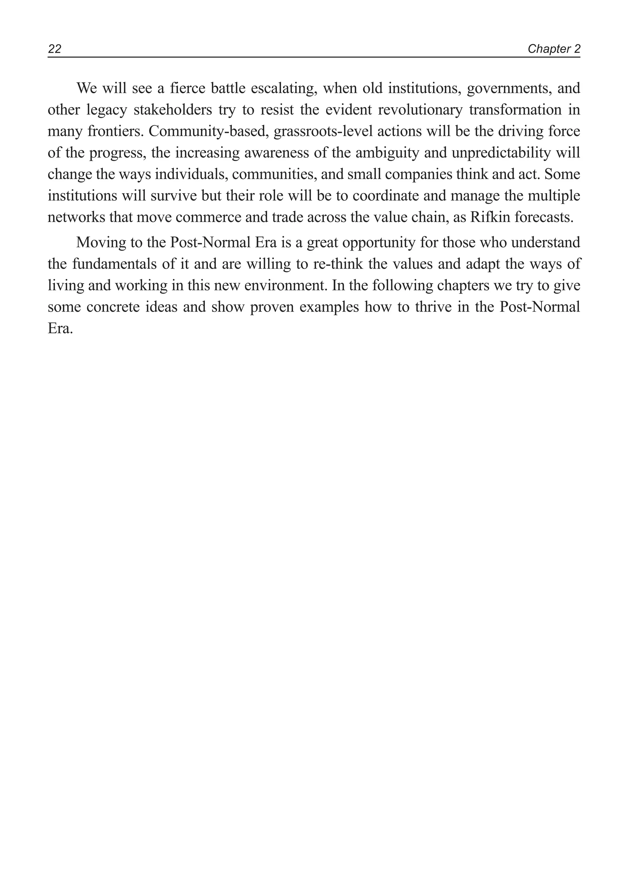 Chapter 222
We will see a fierce battle escalating, when old institutions, governments, and
other legacy stakeholders try to resist the evident revolutionary transformation in
many frontiers. Community-based, grassroots-level actions will be the driving force
of the progress, the increasing awareness of the ambiguity and unpredictability will
change the ways individuals, communities, and small companies think and act. Some
institutions will survive but their role will be to coordinate and manage the multiple
networks that move commerce and trade across the value chain, as Rifkin forecasts.
Moving to the Post-Normal Era is a great opportunity for those who understand
the fundamentals of it and are willing to re-think the values and adapt the ways of
living and working in this new environment. In the following chapters we try to give
some concrete ideas and show proven examples how to thrive in the Post-Normal
Era.
 