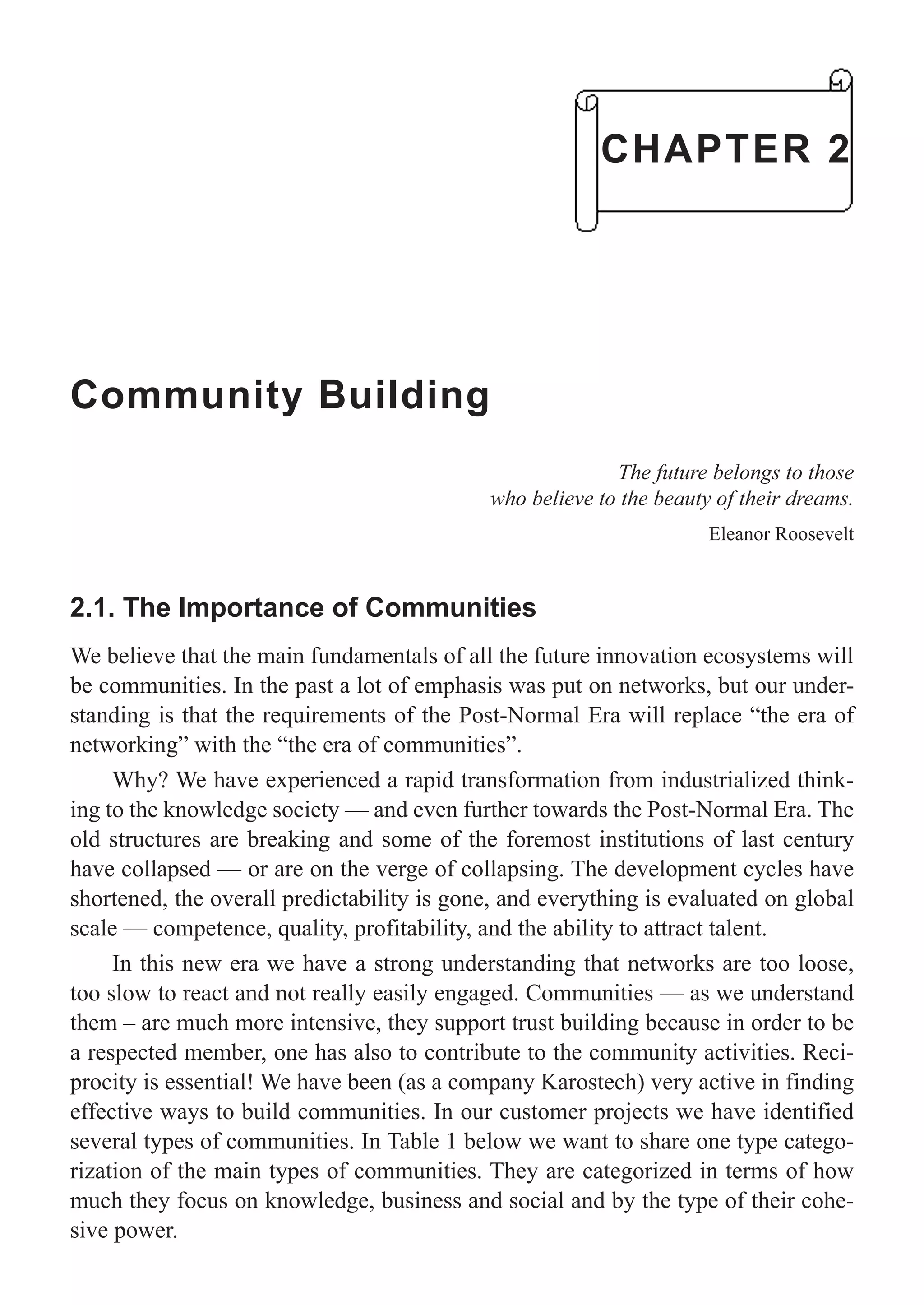 Community Building
The future belongs to those
who believe to the beauty of their dreams.
Eleanor Roosevelt
2.1. The Importance of Communities
We believe that the main fundamentals of all the future innovation ecosystems will
be communities. In the past a lot of emphasis was put on networks, but our under-
standing is that the requirements of the Post-Normal Era will replace “the era of
networking” with the “the era of communities”.
Why? We have experienced a rapid transformation from industrialized think-
ing to the knowledge society — and even further towards the Post-Normal Era. The
old structures are breaking and some of the foremost institutions of last century
have collapsed — or are on the verge of collapsing. The development cycles have
shortened, the overall predictability is gone, and everything is evaluated on global
scale — competence, quality, profitability, and the ability to attract talent.
In this new era we have a strong understanding that networks are too loose,
too slow to react and not really easily engaged. Communities — as we understand
them – are much more intensive, they support trust building because in order to be
a respected member, one has also to contribute to the community activities. Reci-
procity is essential! We have been (as a company Karostech) very active in finding
effective ways to build communities. In our customer projects we have identified
several types of communities. In Table 1 below we want to share one type catego-
rization of the main types of communities. They are categorized in terms of how
much they focus on knowledge, business and social and by the type of their cohe-
sive power.
CHAPTER 2
 