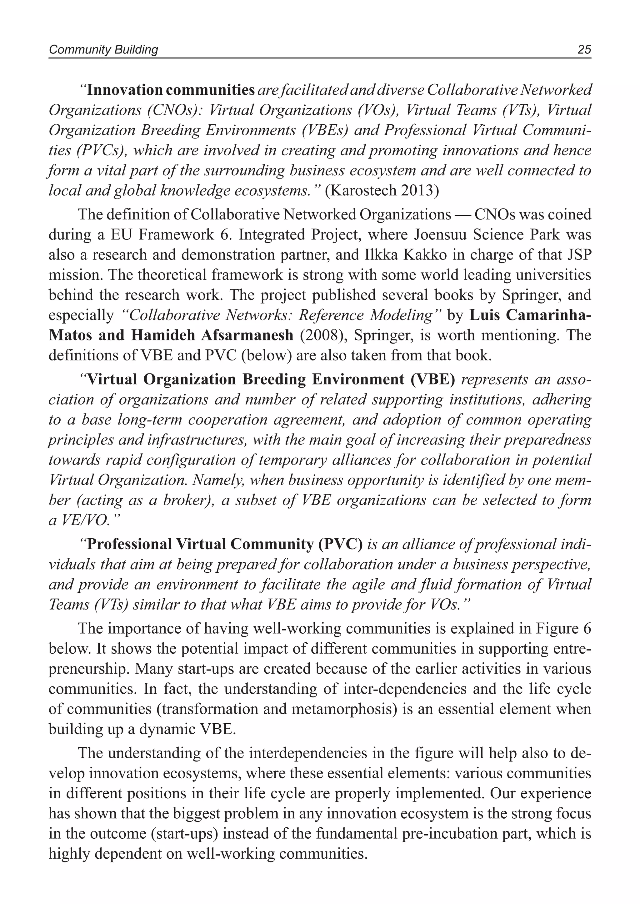 Community Building 25
“InnovationcommunitiesarefacilitatedanddiverseCollaborativeNetworked
Organizations (CNOs): Virtual Organizations (VOs), Virtual Teams (VTs), Virtual
Organization Breeding Environments (VBEs) and Professional Virtual Communi-
ties (PVCs), which are involved in creating and promoting innovations and hence
form a vital part of the surrounding business ecosystem and are well connected to
local and global knowledge ecosystems.” (Karostech 2013)
The definition of Collaborative Networked Organizations — CNOs was coined
during a EU Framework 6. Integrated Project, where Joensuu Science Park was
also a research and demonstration partner, and Ilkka Kakko in charge of that JSP
mission. The theoretical framework is strong with some world leading universities
behind the research work. The project published several books by Springer, and
especially “Collaborative Networks: Reference Modeling” by Luis Camarinha-
Matos and Hamideh Afsarmanesh (2008), Springer, is worth mentioning. The
definitions of VBE and PVC (below) are also taken from that book.
“Virtual Organization Breeding Environment (VBE) represents an asso-
ciation of organizations and number of related supporting institutions, adhering
to a base long-term cooperation agreement, and adoption of common operating
principles and infrastructures, with the main goal of increasing their preparedness
towards rapid configuration of temporary alliances for collaboration in potential
Virtual Organization. Namely, when business opportunity is identified by one mem-
ber (acting as a broker), a subset of VBE organizations can be selected to form
a VE/VO.”
“Professional Virtual Community (PVC) is an alliance of professional indi-
viduals that aim at being prepared for collaboration under a business perspective,
and provide an environment to facilitate the agile and fluid formation of Virtual
Teams (VTs) similar to that what VBE aims to provide for VOs.”
The importance of having well-working communities is explained in Figure 6
below. It shows the potential impact of different communities in supporting entre-
preneurship. Many start-ups are created because of the earlier activities in various
communities. In fact, the understanding of inter-dependencies and the life cycle
of communities (transformation and metamorphosis) is an essential element when
building up a dynamic VBE.
The understanding of the interdependencies in the figure will help also to de-
velop innovation ecosystems, where these essential elements: various communities
in different positions in their life cycle are properly implemented. Our experience
has shown that the biggest problem in any innovation ecosystem is the strong focus
in the outcome (start-ups) instead of the fundamental pre-incubation part, which is
highly dependent on well-working communities.
 
