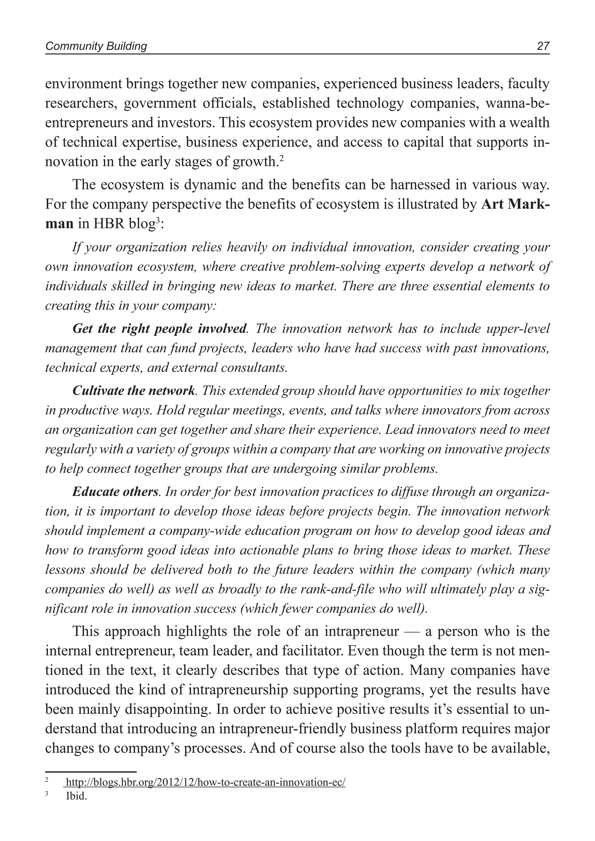 Community Building 27
environment brings together new companies, experienced business leaders, faculty
researchers, government officials, established technology companies, wanna-be-
entrepreneurs and investors. This ecosystem provides new companies with a wealth
of technical expertise, business experience, and access to capital that supports in-
novation in the early stages of growth.2
The ecosystem is dynamic and the benefits can be harnessed in various way.
For the company perspective the benefits of ecosystem is illustrated by Art Mark-
man in HBR blog3
:
If your organization relies heavily on individual innovation, consider creating your
own innovation ecosystem, where creative problem-solving experts develop a network of
individuals skilled in bringing new ideas to market. There are three essential elements to
creating this in your company:
Get the right people involved. The innovation network has to include upper-level
management that can fund projects, leaders who have had success with past innovations,
technical experts, and external consultants.
Cultivate the network. This extended group should have opportunities to mix together
in productive ways. Hold regular meetings, events, and talks where innovators from across
an organization can get together and share their experience. Lead innovators need to meet
regularly with a variety of groups within a company that are working on innovative projects
to help connect together groups that are undergoing similar problems.
Educate others. In order for best innovation practices to diffuse through an organiza-
tion, it is important to develop those ideas before projects begin. The innovation network
should implement a company-wide education program on how to develop good ideas and
how to transform good ideas into actionable plans to bring those ideas to market. These
lessons should be delivered both to the future leaders within the company (which many
companies do well) as well as broadly to the rank-and-file who will ultimately play a sig-
nificant role in innovation success (which fewer companies do well).
This approach highlights the role of an intrapreneur — a person who is the
internal entrepreneur, team leader, and facilitator. Even though the term is not men-
tioned in the text, it clearly describes that type of action. Many companies have
introduced the kind of intrapreneurship supporting programs, yet the results have
been mainly disappointing. In order to achieve positive results it’s essential to un-
derstand that introducing an intrapreneur-friendly business platform requires major
changes to company’s processes. And of course also the tools have to be available,
2
http://blogs.hbr.org/2012/12/how-to-create-an-innovation-ec/
3
Ibid.
 