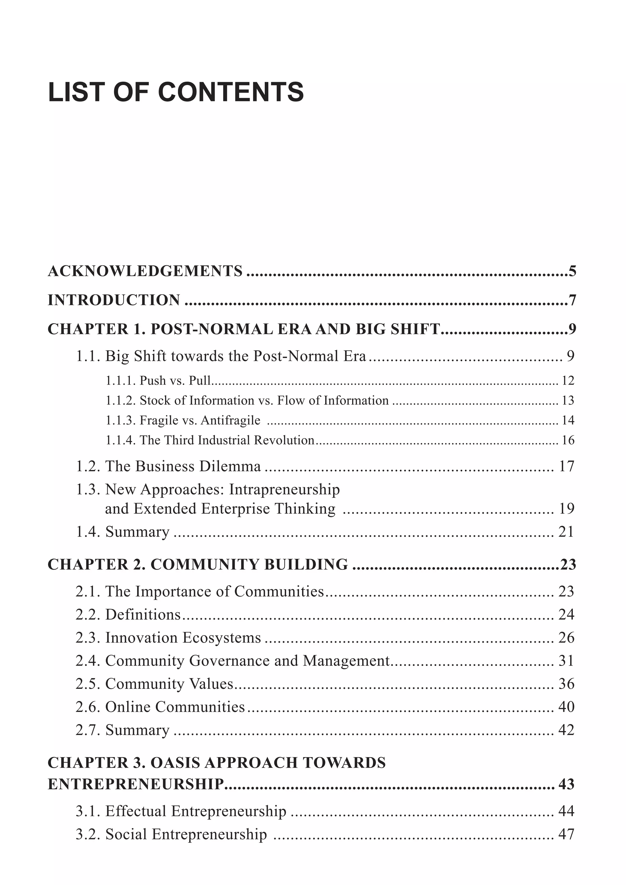 LIST OF CONTENTS
ACKNOWLEDGEMENTS .........................................................................5
INTRODUCTION .......................................................................................7
CHAPTER 1. POST-NORMAL ERA AND BIG SHIFT.............................9
1.1. Big Shift towards the Post-Normal Era............................................. 9
1.1.1. Push vs. Pull.................................................................................................... 12
1.1.2. Stock of Information vs. Flow of Information ................................................ 13
1.1.3. Fragile vs. Antifragile .................................................................................... 14
1.1.4. The Third Industrial Revolution...................................................................... 16
1.2. The Business Dilemma ................................................................... 17
1.3. New Approaches: Intrapreneurship
and Extended Enterprise Thinking ................................................. 19
1.4. Summary ........................................................................................ 21
CHAPTER 2. COMMUNITY BUILDING ...............................................23
2.1. The Importance of Communities..................................................... 23
2.2. Definitions...................................................................................... 24
2.3. Innovation Ecosystems ................................................................... 26
2.4. Community Governance and Management...................................... 31
2.5. Community Values.......................................................................... 36
2.6. Online Communities....................................................................... 40
2.7. Summary ........................................................................................ 42
CHAPTER 3. OASIS APPROACH TOWARDS
ENTREPRENEURSHIP........................................................................... 43
3.1. Effectual Entrepreneurship ............................................................. 44
3.2. Social Entrepreneurship ................................................................. 47
 