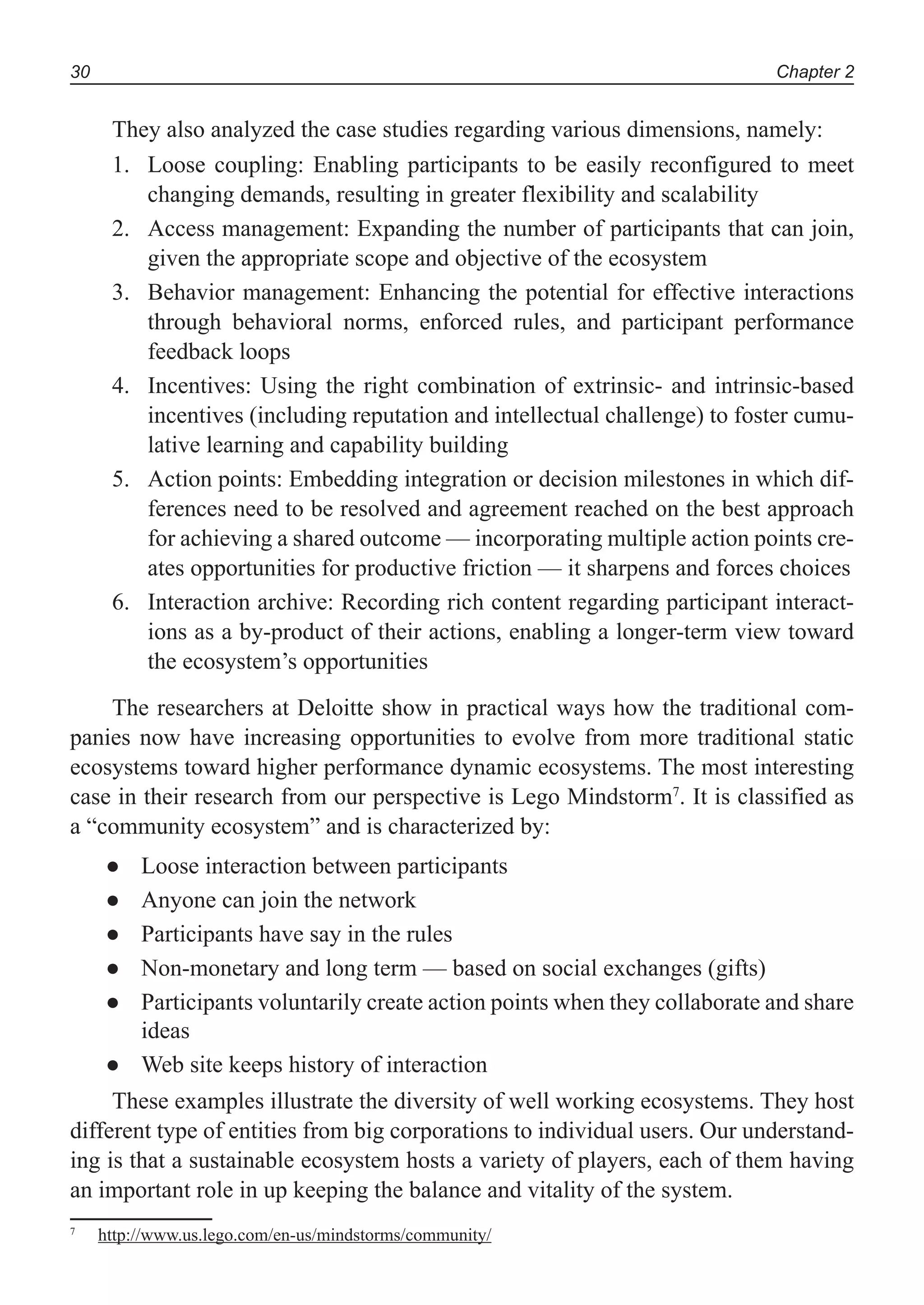 Chapter 230
They also analyzed the case studies regarding various dimensions, namely:
Loose coupling: Enabling participants to be easily reconfigured to meet1.
changing demands, resulting in greater flexibility and scalability
Access management: Expanding the number of participants that can join,2.
given the appropriate scope and objective of the ecosystem
Behavior management: Enhancing the potential for effective interactions3.
through behavioral norms, enforced rules, and participant performance
feedback loops
Incentives: Using the right combination of extrinsic- and intrinsic-based4.
incentives (including reputation and intellectual challenge) to foster cumu-
lative learning and capability building
Action points: Embedding integration or decision milestones in which dif-5.
ferences need to be resolved and agreement reached on the best approach
for achieving a shared outcome — incorporating multiple action points cre-
ates opportunities for productive friction — it sharpens and forces choices
Interaction archive: Recording rich content regarding participant interact-6.
ions as a by-product of their actions, enabling a longer-term view toward
the ecosystem’s opportunities
The researchers at Deloitte show in practical ways how the traditional com-
panies now have increasing opportunities to evolve from more traditional static
ecosystems toward higher performance dynamic ecosystems. The most interesting
case in their research from our perspective is Lego Mindstorm7
. It is classified as
a “community ecosystem” and is characterized by:
Loose interaction between participants●
Anyone can join the network●
Participants have say in the rules●
Non-monetary and long term — based on social exchanges (gifts)●
Participants voluntarily create action points when they collaborate and share●
ideas
Web site keeps history of interaction●
These examples illustrate the diversity of well working ecosystems. They host
different type of entities from big corporations to individual users. Our understand-
ing is that a sustainable ecosystem hosts a variety of players, each of them having
an important role in up keeping the balance and vitality of the system.
7
http://www.us.lego.com/en-us/mindstorms/community/
 