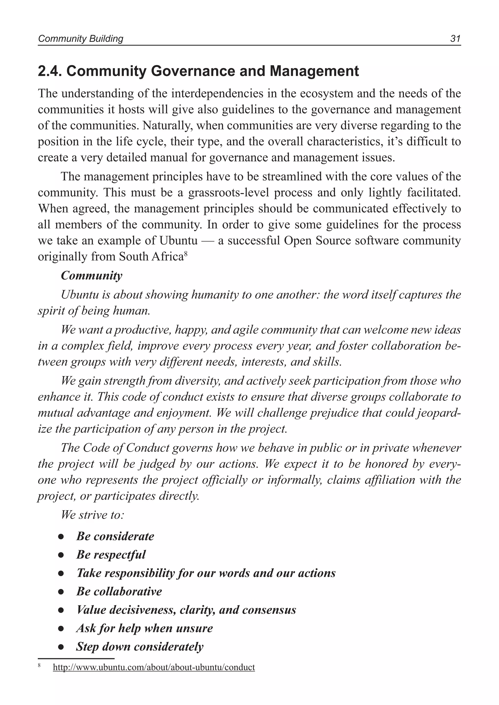 Community Building 31
2.4. Community Governance and Management
The understanding of the interdependencies in the ecosystem and the needs of the
communities it hosts will give also guidelines to the governance and management
of the communities. Naturally, when communities are very diverse regarding to the
position in the life cycle, their type, and the overall characteristics, it’s difficult to
create a very detailed manual for governance and management issues.
The management principles have to be streamlined with the core values of the
community. This must be a grassroots-level process and only lightly facilitated.
When agreed, the management principles should be communicated effectively to
all members of the community. In order to give some guidelines for the process
we take an example of Ubuntu — a successful Open Source software community
originally from South Africa8
Community
Ubuntu is about showing humanity to one another: the word itself captures the
spirit of being human.
We want a productive, happy, and agile community that can welcome new ideas
in a complex field, improve every process every year, and foster collaboration be-
tween groups with very different needs, interests, and skills.
We gain strength from diversity, and actively seek participation from those who
enhance it. This code of conduct exists to ensure that diverse groups collaborate to
mutual advantage and enjoyment. We will challenge prejudice that could jeopard-
ize the participation of any person in the project.
The Code of Conduct governs how we behave in public or in private whenever
the project will be judged by our actions. We expect it to be honored by every-
one who represents the project officially or informally, claims affiliation with the
project, or participates directly.
We strive to:
Be considerate●
Be respectful●
Take responsibility for our words and our actions●
Be collaborative●
Value decisiveness, clarity, and consensus●
Ask for help when unsure●
Step down considerately●
8
http://www.ubuntu.com/about/about-ubuntu/conduct
 
