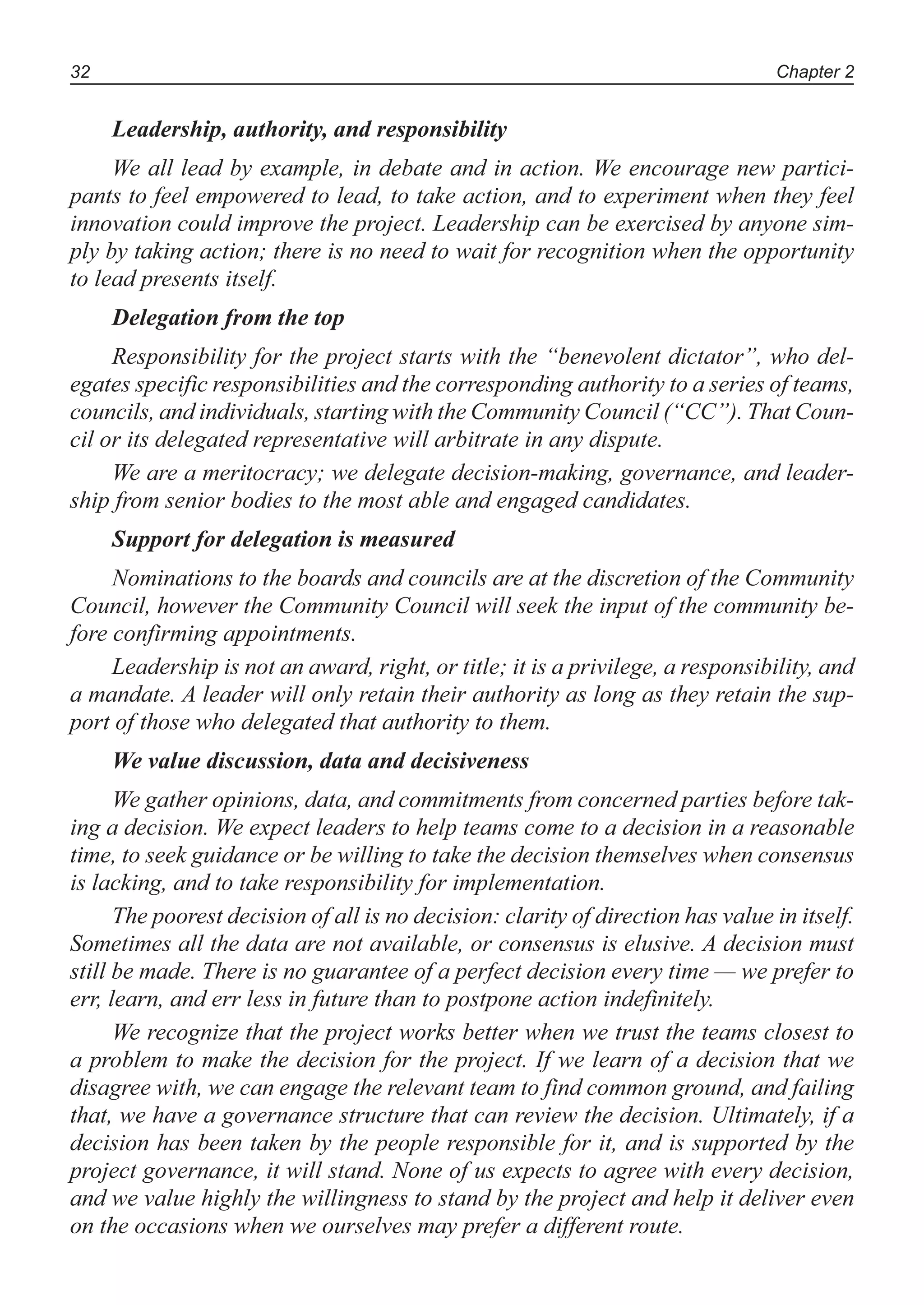Chapter 232
Leadership, authority, and responsibility
We all lead by example, in debate and in action. We encourage new partici-
pants to feel empowered to lead, to take action, and to experiment when they feel
innovation could improve the project. Leadership can be exercised by anyone sim-
ply by taking action; there is no need to wait for recognition when the opportunity
to lead presents itself.
Delegation from the top
Responsibility for the project starts with the “benevolent dictator”, who del-
egates specific responsibilities and the corresponding authority to a series of teams,
councils, and individuals, starting with the Community Council (“CC”). That Coun-
cil or its delegated representative will arbitrate in any dispute.
We are a meritocracy; we delegate decision-making, governance, and leader-
ship from senior bodies to the most able and engaged candidates.
Support for delegation is measured
Nominations to the boards and councils are at the discretion of the Community
Council, however the Community Council will seek the input of the community be-
fore confirming appointments.
Leadership is not an award, right, or title; it is a privilege, a responsibility, and
a mandate. A leader will only retain their authority as long as they retain the sup-
port of those who delegated that authority to them.
We value discussion, data and decisiveness
We gather opinions, data, and commitments from concerned parties before tak-
ing a decision. We expect leaders to help teams come to a decision in a reasonable
time, to seek guidance or be willing to take the decision themselves when consensus
is lacking, and to take responsibility for implementation.
The poorest decision of all is no decision: clarity of direction has value in itself.
Sometimes all the data are not available, or consensus is elusive. A decision must
still be made. There is no guarantee of a perfect decision every time — we prefer to
err, learn, and err less in future than to postpone action indefinitely.
We recognize that the project works better when we trust the teams closest to
a problem to make the decision for the project. If we learn of a decision that we
disagree with, we can engage the relevant team to find common ground, and failing
that, we have a governance structure that can review the decision. Ultimately, if a
decision has been taken by the people responsible for it, and is supported by the
project governance, it will stand. None of us expects to agree with every decision,
and we value highly the willingness to stand by the project and help it deliver even
on the occasions when we ourselves may prefer a different route.
 