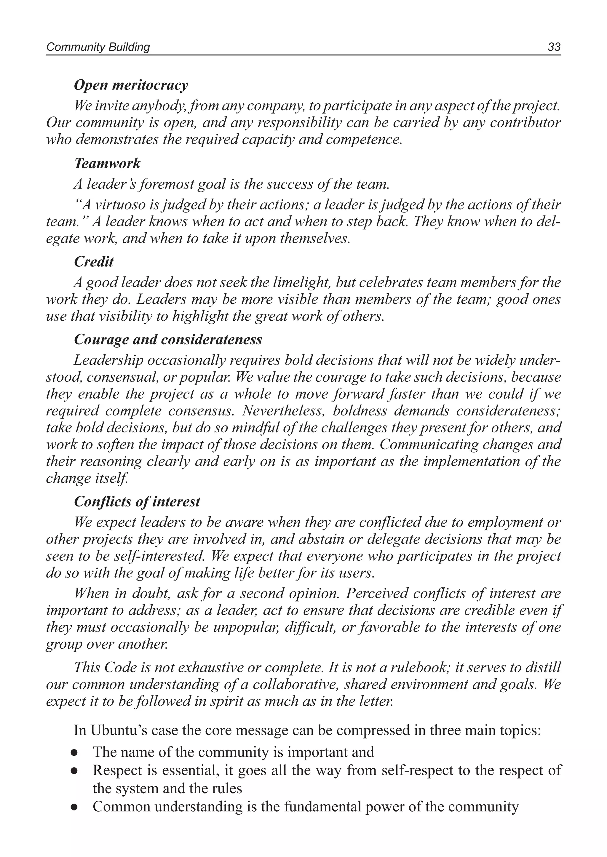 Community Building 33
Open meritocracy
We invite anybody, from any company, to participate in any aspect of the project.
Our community is open, and any responsibility can be carried by any contributor
who demonstrates the required capacity and competence.
Teamwork
A leader’s foremost goal is the success of the team.
“A virtuoso is judged by their actions; a leader is judged by the actions of their
team.” A leader knows when to act and when to step back. They know when to del-
egate work, and when to take it upon themselves.
Credit
A good leader does not seek the limelight, but celebrates team members for the
work they do. Leaders may be more visible than members of the team; good ones
use that visibility to highlight the great work of others.
Courage and considerateness
Leadership occasionally requires bold decisions that will not be widely under-
stood, consensual, or popular. We value the courage to take such decisions, because
they enable the project as a whole to move forward faster than we could if we
required complete consensus. Nevertheless, boldness demands considerateness;
take bold decisions, but do so mindful of the challenges they present for others, and
work to soften the impact of those decisions on them. Communicating changes and
their reasoning clearly and early on is as important as the implementation of the
change itself.
Conflicts of interest
We expect leaders to be aware when they are conflicted due to employment or
other projects they are involved in, and abstain or delegate decisions that may be
seen to be self-interested. We expect that everyone who participates in the project
do so with the goal of making life better for its users.
When in doubt, ask for a second opinion. Perceived conflicts of interest are
important to address; as a leader, act to ensure that decisions are credible even if
they must occasionally be unpopular, difficult, or favorable to the interests of one
group over another.
This Code is not exhaustive or complete. It is not a rulebook; it serves to distill
our common understanding of a collaborative, shared environment and goals. We
expect it to be followed in spirit as much as in the letter.
In Ubuntu’s case the core message can be compressed in three main topics:
The name of the community is important and●
Respect is essential, it goes all the way from self-respect to the respect of●
the system and the rules
Common understanding is the fundamental power of the community●
 