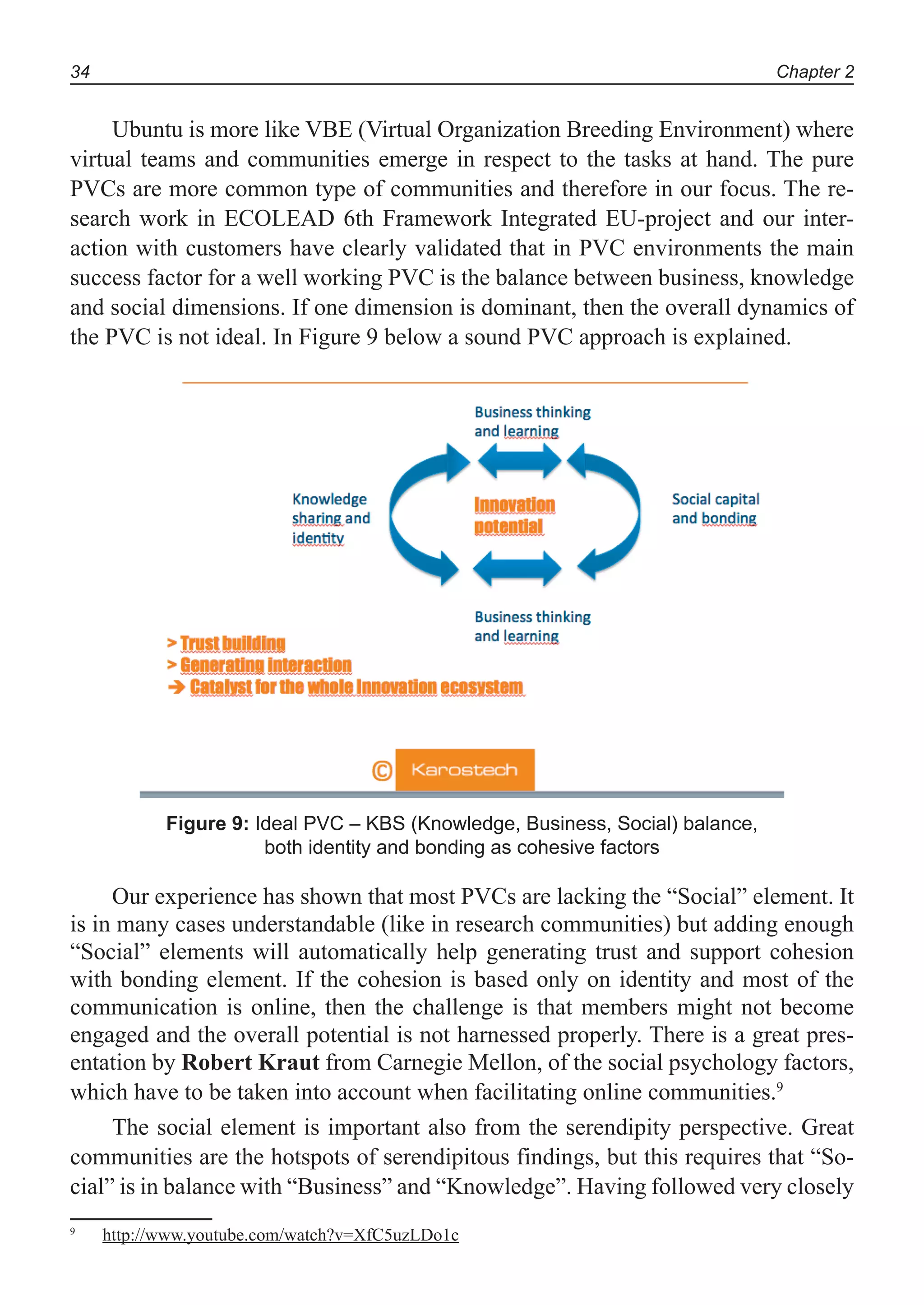 Chapter 234
Ubuntu is more like VBE (Virtual Organization Breeding Environment) where
virtual teams and communities emerge in respect to the tasks at hand. The pure
PVCs are more common type of communities and therefore in our focus. The re-
search work in ECOLEAD 6th Framework Integrated EU-project and our inter-
action with customers have clearly validated that in PVC environments the main
success factor for a well working PVC is the balance between business, knowledge
and social dimensions. If one dimension is dominant, then the overall dynamics of
the PVC is not ideal. In Figure 9 below a sound PVC approach is explained.
Figure 9: Ideal PVC – KBS (Knowledge, Business, Social) balance,
both identity and bonding as cohesive factors
Our experience has shown that most PVCs are lacking the “Social” element. It
is in many cases understandable (like in research communities) but adding enough
“Social” elements will automatically help generating trust and support cohesion
with bonding element. If the cohesion is based only on identity and most of the
communication is online, then the challenge is that members might not become
engaged and the overall potential is not harnessed properly. There is a great pres-
entation by Robert Kraut from Carnegie Mellon, of the social psychology factors,
which have to be taken into account when facilitating online communities.9
The social element is important also from the serendipity perspective. Great
communities are the hotspots of serendipitous findings, but this requires that “So-
cial” is in balance with “Business” and “Knowledge”. Having followed very closely
9
http://www.youtube.com/watch?v=XfC5uzLDo1c
 