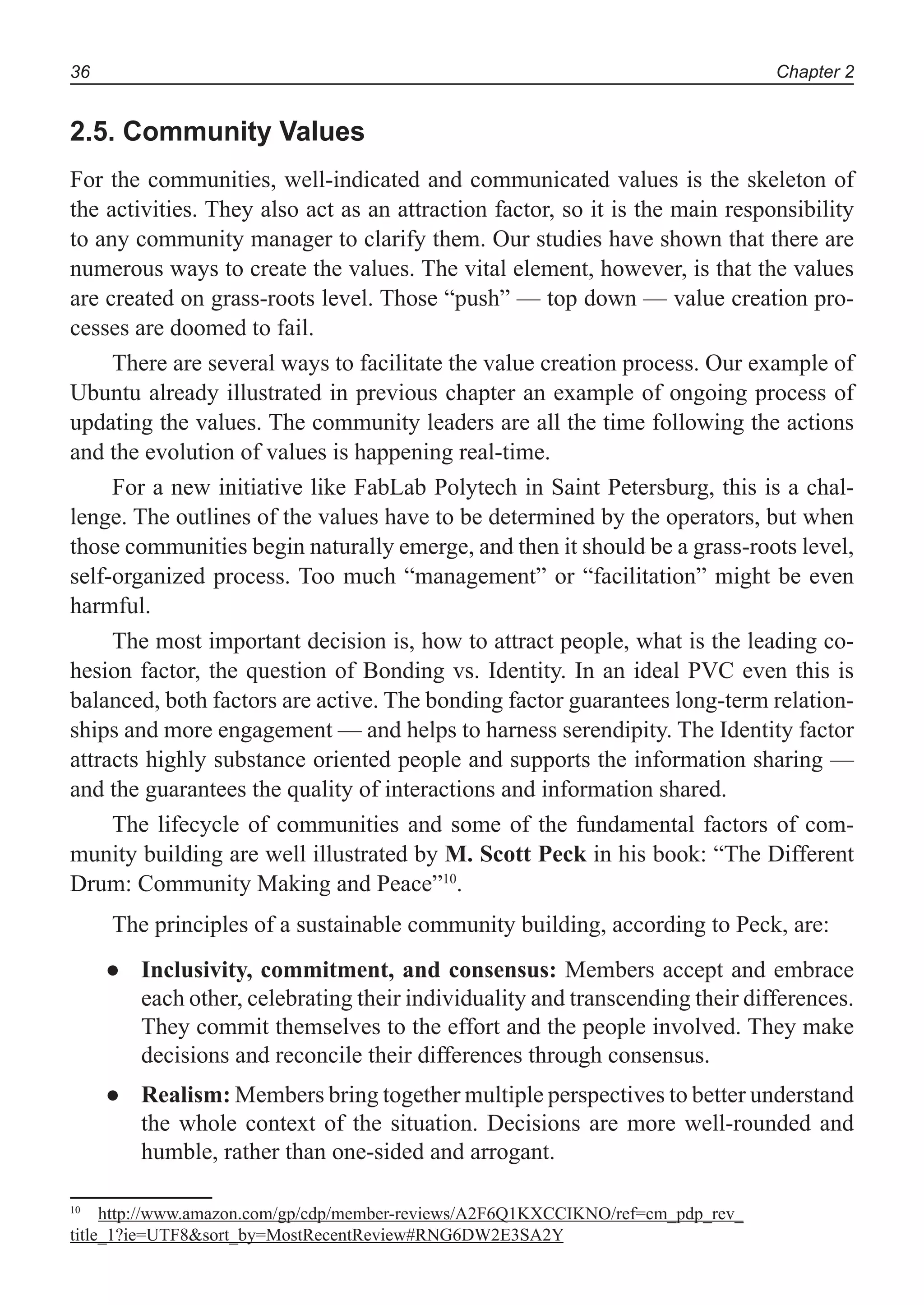 Chapter 236
2.5. Community Values
For the communities, well-indicated and communicated values is the skeleton of
the activities. They also act as an attraction factor, so it is the main responsibility
to any community manager to clarify them. Our studies have shown that there are
numerous ways to create the values. The vital element, however, is that the values
are created on grass-roots level. Those “push” — top down — value creation pro-
cesses are doomed to fail.
There are several ways to facilitate the value creation process. Our example of
Ubuntu already illustrated in previous chapter an example of ongoing process of
updating the values. The community leaders are all the time following the actions
and the evolution of values is happening real-time.
For a new initiative like FabLab Polytech in Saint Petersburg, this is a chal-
lenge. The outlines of the values have to be determined by the operators, but when
those communities begin naturally emerge, and then it should be a grass-roots level,
self-organized process. Too much “management” or “facilitation” might be even
harmful.
The most important decision is, how to attract people, what is the leading co-
hesion factor, the question of Bonding vs. Identity. In an ideal PVC even this is
balanced, both factors are active. The bonding factor guarantees long-term relation-
ships and more engagement — and helps to harness serendipity. The Identity factor
attracts highly substance oriented people and supports the information sharing —
and the guarantees the quality of interactions and information shared.
The lifecycle of communities and some of the fundamental factors of com-
munity building are well illustrated by M. Scott Peck in his book: “The Different
Drum: Community Making and Peace”10
.
The principles of a sustainable community building, according to Peck, are:
Inclusivity, commitment, and consensus:● Members accept and embrace
each other, celebrating their individuality and transcending their differences.
They commit themselves to the effort and the people involved. They make
decisions and reconcile their differences through consensus.
Realism:● Members bring together multiple perspectives to better understand
the whole context of the situation. Decisions are more well-rounded and
humble, rather than one-sided and arrogant.
10
http://www.amazon.com/gp/cdp/member-reviews/A2F6Q1KXCCIKNO/ref=cm_pdp_rev_
title_1?ie=UTF8&sort_by=MostRecentReview#RNG6DW2E3SA2Y
 