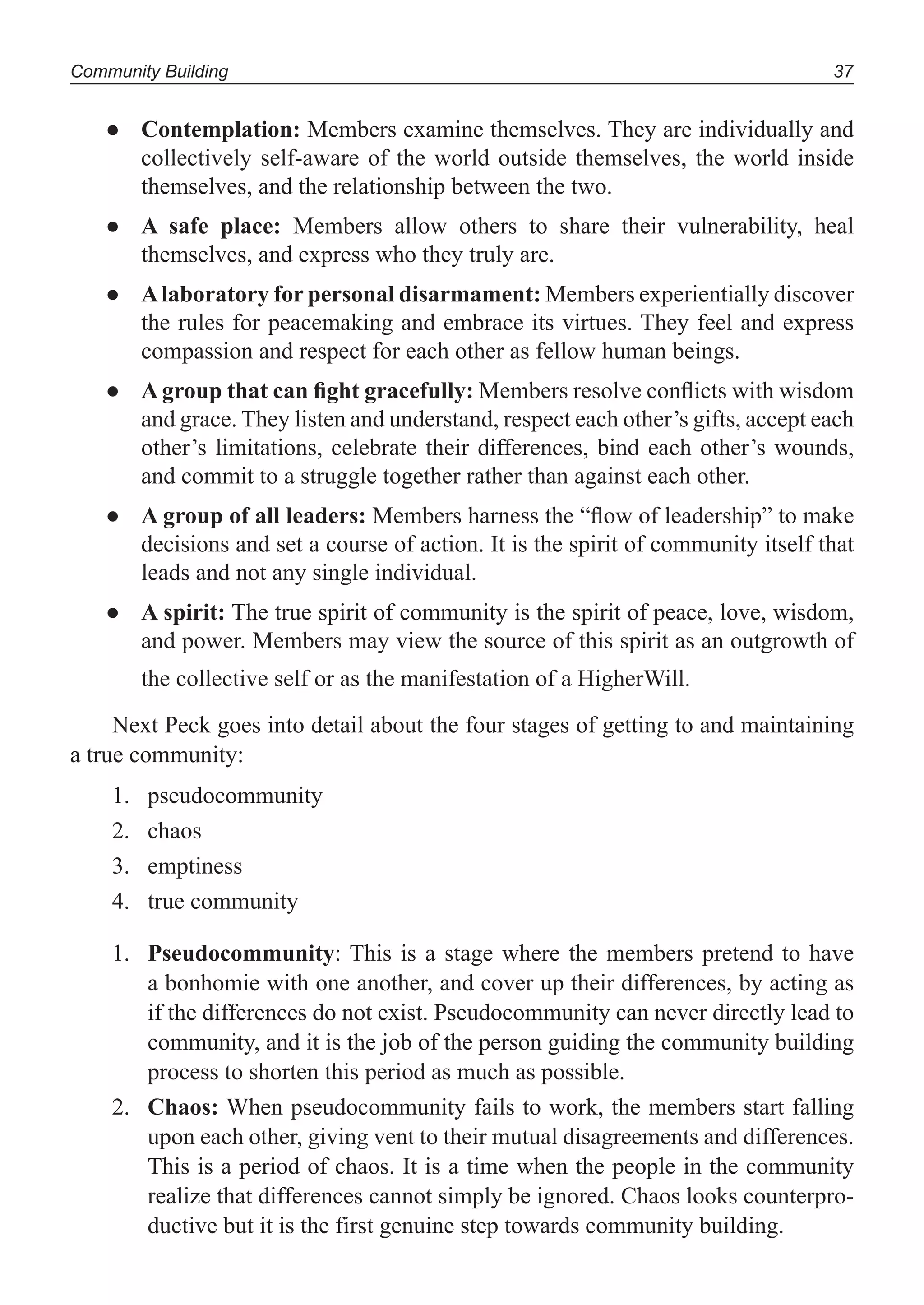 Community Building 37
Contemplation:● Members examine themselves. They are individually and
collectively self-aware of the world outside themselves, the world inside
themselves, and the relationship between the two.
A safe place:● Members allow others to share their vulnerability, heal
themselves, and express who they truly are.
Alaboratory for personal disarmament:● Members experientially discover
the rules for peacemaking and embrace its virtues. They feel and express
compassion and respect for each other as fellow human beings.
A group that can ﬁght gracefully:● Members resolve conﬂicts with wisdom
and grace. They listen and understand, respect each other’s gifts, accept each
other’s limitations, celebrate their differences, bind each other’s wounds,
and commit to a struggle together rather than against each other.
A group of all leaders:● Members harness the “ﬂow of leadership” to make
decisions and set a course of action. It is the spirit of community itself that
leads and not any single individual.
A spirit:● The true spirit of community is the spirit of peace, love, wisdom,
and power. Members may view the source of this spirit as an outgrowth of
the collective self or as the manifestation of a HigherWill.
Next Peck goes into detail about the four stages of getting to and maintaining
a true community:
pseudocommunity1.
chaos2.
emptiness3.
true community4.
1. Pseudocommunity: This is a stage where the members pretend to have
a bonhomie with one another, and cover up their differences, by acting as
if the differences do not exist. Pseudocommunity can never directly lead to
community, and it is the job of the person guiding the community building
process to shorten this period as much as possible.
2. Chaos: When pseudocommunity fails to work, the members start falling
upon each other, giving vent to their mutual disagreements and differences.
This is a period of chaos. It is a time when the people in the community
realize that differences cannot simply be ignored. Chaos looks counterpro-
ductive but it is the first genuine step towards community building.
 