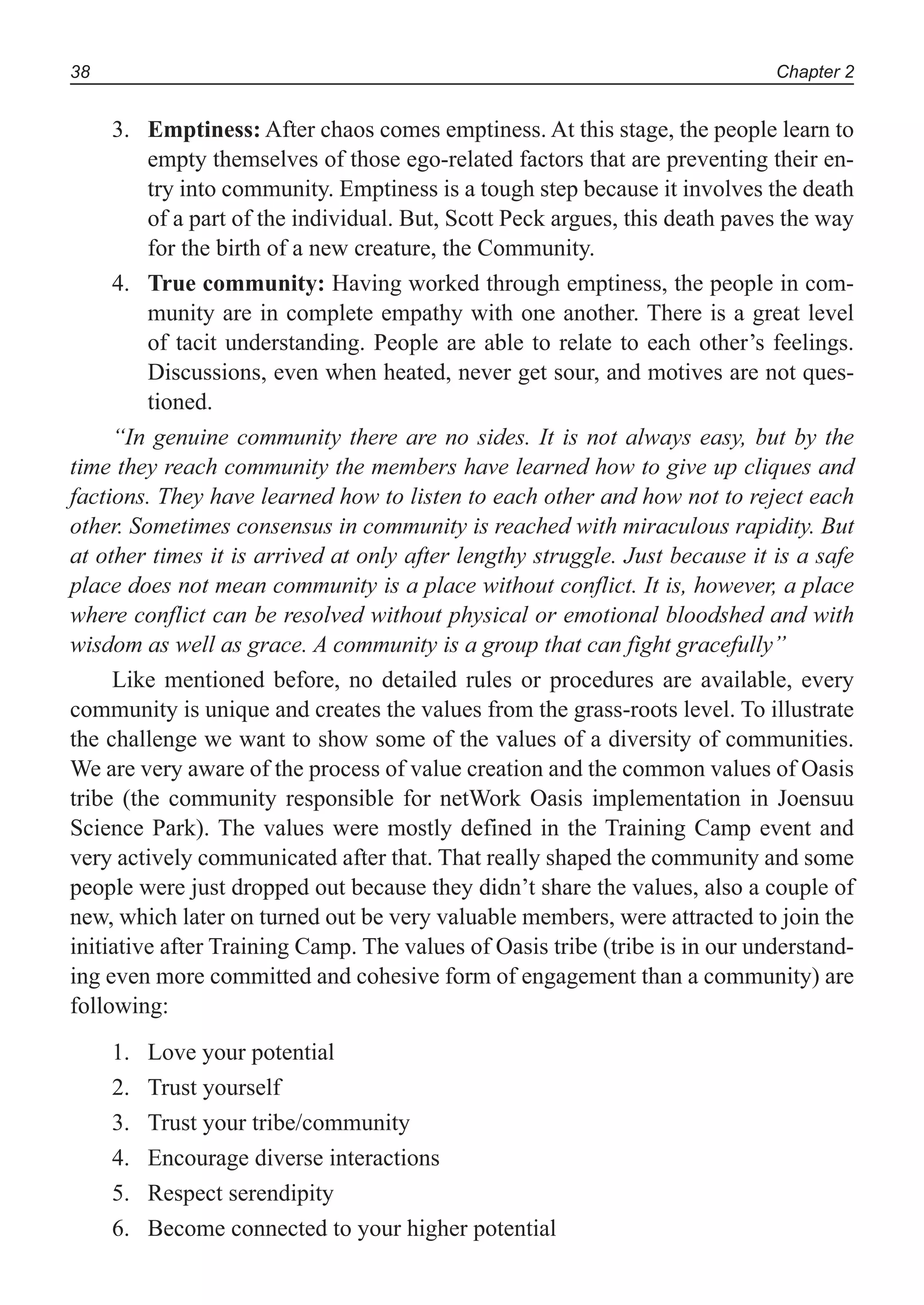 Chapter 238
3. Emptiness: After chaos comes emptiness. At this stage, the people learn to
empty themselves of those ego-related factors that are preventing their en-
try into community. Emptiness is a tough step because it involves the death
of a part of the individual. But, Scott Peck argues, this death paves the way
for the birth of a new creature, the Community.
4. True community: Having worked through emptiness, the people in com-
munity are in complete empathy with one another. There is a great level
of tacit understanding. People are able to relate to each other’s feelings.
Discussions, even when heated, never get sour, and motives are not ques-
tioned.
“In genuine community there are no sides. It is not always easy, but by the
time they reach community the members have learned how to give up cliques and
factions. They have learned how to listen to each other and how not to reject each
other. Sometimes consensus in community is reached with miraculous rapidity. But
at other times it is arrived at only after lengthy struggle. Just because it is a safe
place does not mean community is a place without conflict. It is, however, a place
where conflict can be resolved without physical or emotional bloodshed and with
wisdom as well as grace. A community is a group that can fight gracefully”
Like mentioned before, no detailed rules or procedures are available, every
community is unique and creates the values from the grass-roots level. To illustrate
the challenge we want to show some of the values of a diversity of communities.
We are very aware of the process of value creation and the common values of Oasis
tribe (the community responsible for netWork Oasis implementation in Joensuu
Science Park). The values were mostly defined in the Training Camp event and
very actively communicated after that. That really shaped the community and some
people were just dropped out because they didn’t share the values, also a couple of
new, which later on turned out be very valuable members, were attracted to join the
initiative after Training Camp. The values of Oasis tribe (tribe is in our understand-
ing even more committed and cohesive form of engagement than a community) are
following:
Love your potential1.
Trust yourself2.
Trust your tribe/community3.
Encourage diverse interactions4.
Respect serendipity5.
Become connected to your higher potential6.
 