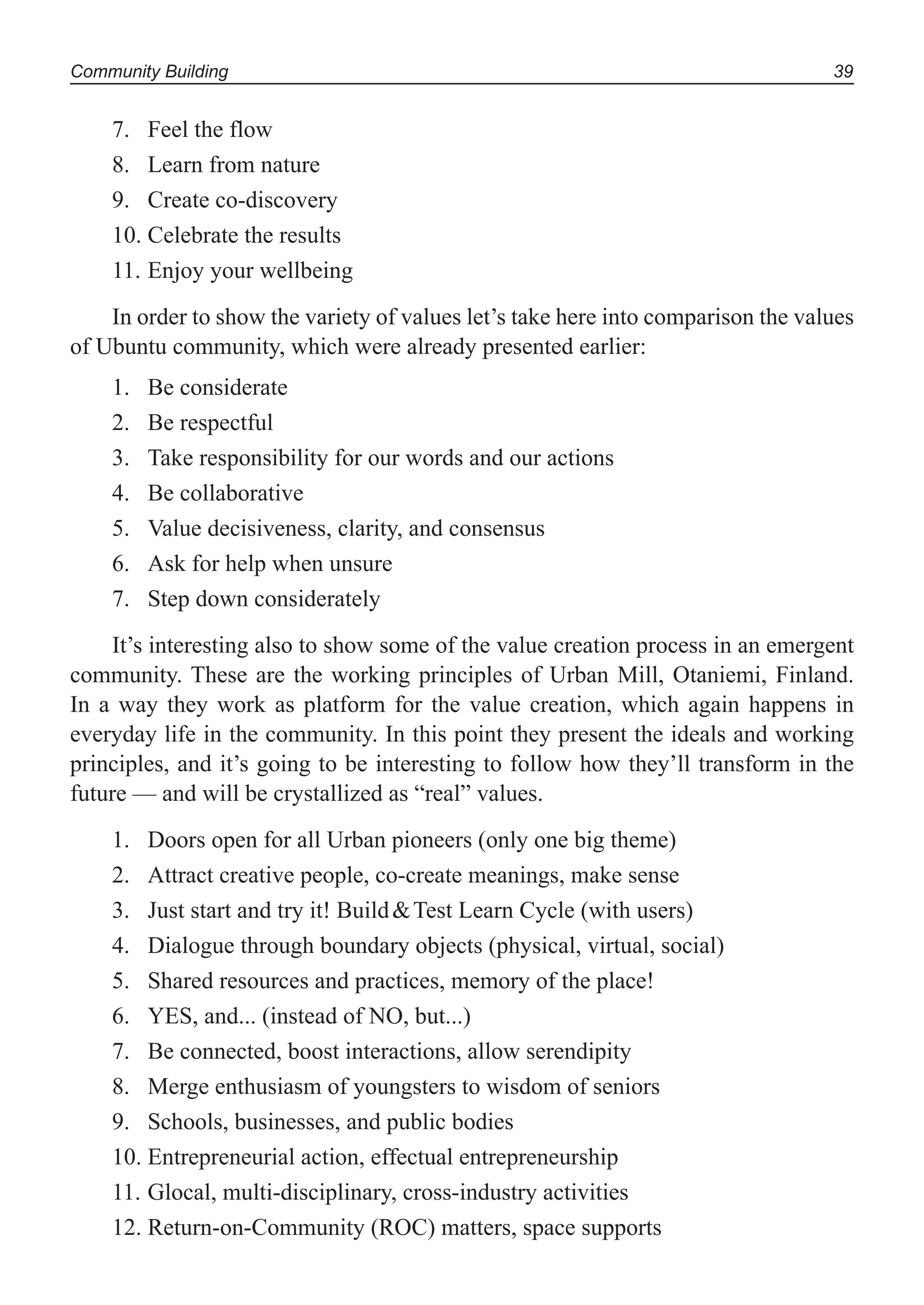 Community Building 39
Feel the flow7.
Learn from nature8.
Create co-discovery9.
Celebrate the results10.
Enjoy your wellbeing11.
In order to show the variety of values let’s take here into comparison the values
of Ubuntu community, which were already presented earlier:
Be considerate1.
Be respectful2.
Take responsibility for our words and our actions3.
Be collaborative4.
Value decisiveness, clarity, and consensus5.
Ask for help when unsure6.
Step down considerately7.
It’s interesting also to show some of the value creation process in an emergent
community. These are the working principles of Urban Mill, Otaniemi, Finland.
In a way they work as platform for the value creation, which again happens in
everyday life in the community. In this point they present the ideals and working
principles, and it’s going to be interesting to follow how they’ll transform in the
future — and will be crystallized as “real” values.
Doors open for all Urban pioneers (only one big theme)1.
Attract creative people, co-create meanings, make sense2.
Just start and try it! Build&Test Learn Cycle (with users)3.
Dialogue through boundary objects (physical, virtual, social)4.
Shared resources and practices, memory of the place!5.
YES, and... (instead of NO, but...)6.
Be connected, boost interactions, allow serendipity7.
Merge enthusiasm of youngsters to wisdom of seniors8.
Schools, businesses, and public bodies9.
Entrepreneurial action, effectual entrepreneurship10.
Glocal, multi-disciplinary, cross-industry activities11.
Return-on-Community (ROC) matters, space supports12.
 