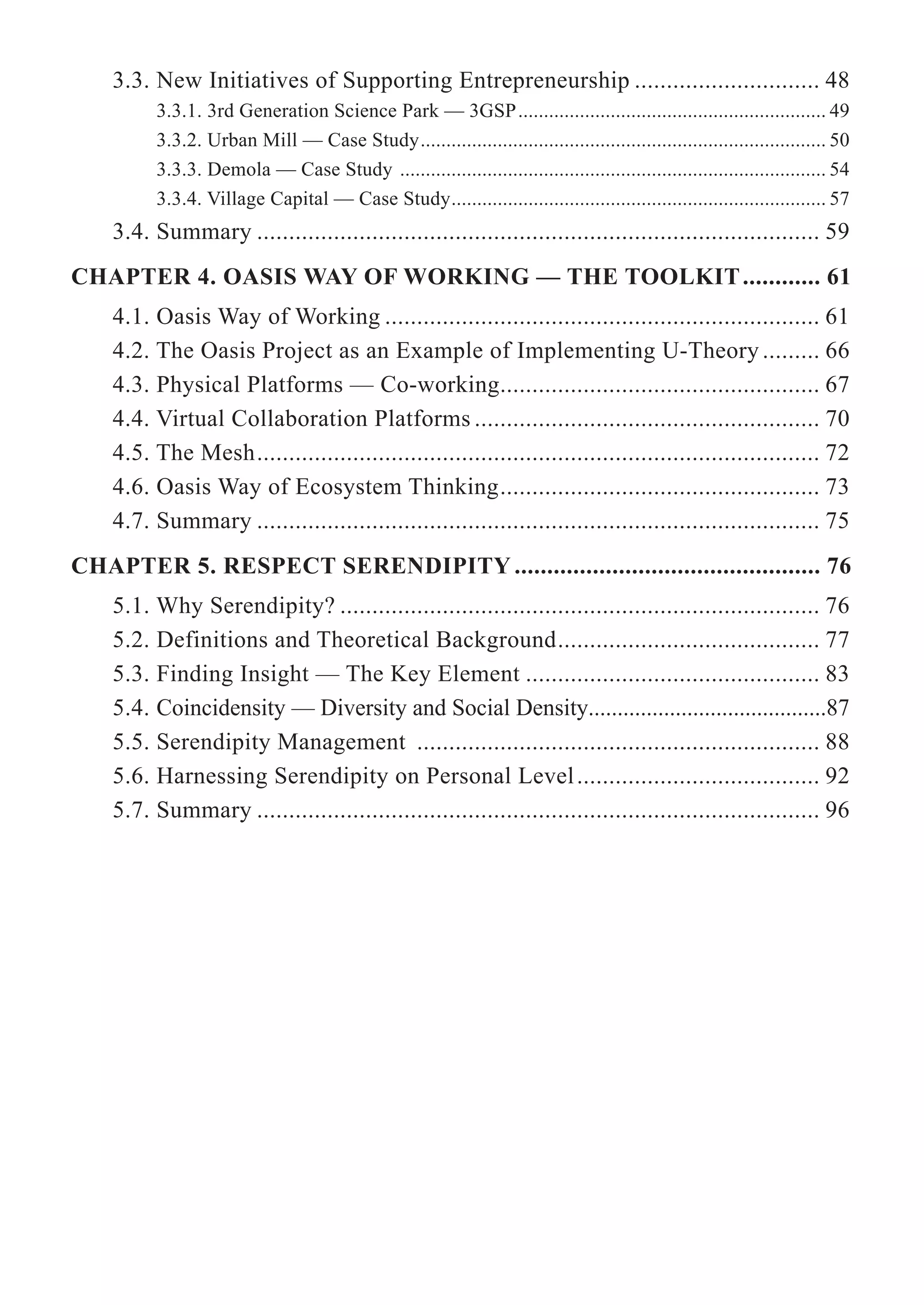 3.3. New Initiatives of Supporting Entrepreneurship ............................. 48
3.3.1. 3rd Generation Science Park — 3GSP............................................................ 49
3.3.2. Urban Mill — Case Study............................................................................... 50
3.3.3. Demola — Case Study ................................................................................... 54
3.3.4. Village Capital — Case Study......................................................................... 57
3.4. Summary ........................................................................................ 59
CHAPTER 4. OASIS WAY OF WORKING — THE TOOLKIT............ 61
4.1. Oasis Way of Working .................................................................... 61
4.2. The Oasis Project as an Example of Implementing U-Theory ......... 66
4.3. Physical Platforms — Co-working.................................................. 67
4.4. Virtual Collaboration Platforms ...................................................... 70
4.5. The Mesh........................................................................................ 72
4.6. Oasis Way of Ecosystem Thinking.................................................. 73
4.7. Summary ........................................................................................ 75
CHAPTER 5. RESPECT SERENDIPITY ............................................... 76
5.1. Why Serendipity? ........................................................................... 76
5.2. Definitions and Theoretical Background......................................... 77
5.3. Finding Insight — The Key Element .............................................. 83
5.4. Coincidensity — Diversity and Social Density.........................................87
5.5. Serendipity Management ............................................................... 88
5.6. Harnessing Serendipity on Personal Level...................................... 92
5.7. Summary ........................................................................................ 96
 