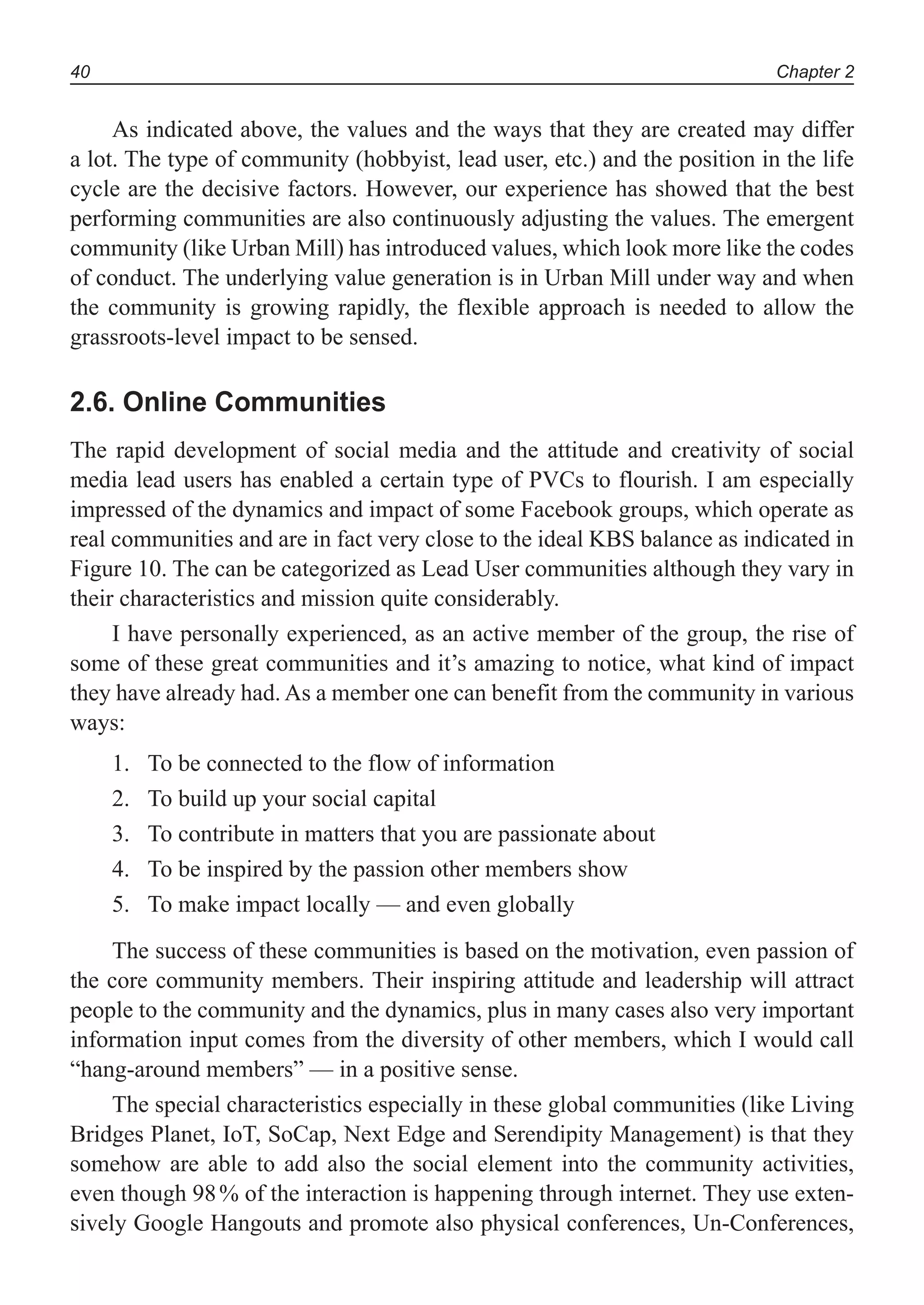 Chapter 240
As indicated above, the values and the ways that they are created may differ
a lot. The type of community (hobbyist, lead user, etc.) and the position in the life
cycle are the decisive factors. However, our experience has showed that the best
performing communities are also continuously adjusting the values. The emergent
community (like Urban Mill) has introduced values, which look more like the codes
of conduct. The underlying value generation is in Urban Mill under way and when
the community is growing rapidly, the flexible approach is needed to allow the
grassroots-level impact to be sensed.
2.6. Online Communities
The rapid development of social media and the attitude and creativity of social
media lead users has enabled a certain type of PVCs to flourish. I am especially
impressed of the dynamics and impact of some Facebook groups, which operate as
real communities and are in fact very close to the ideal KBS balance as indicated in
Figure 10. The can be categorized as Lead User communities although they vary in
their characteristics and mission quite considerably.
I have personally experienced, as an active member of the group, the rise of
some of these great communities and it’s amazing to notice, what kind of impact
they have already had. As a member one can benefit from the community in various
ways:
To be connected to the flow of information1.
To build up your social capital2.
To contribute in matters that you are passionate about3.
To be inspired by the passion other members show4.
To make impact locally — and even globally5.
The success of these communities is based on the motivation, even passion of
the core community members. Their inspiring attitude and leadership will attract
people to the community and the dynamics, plus in many cases also very important
information input comes from the diversity of other members, which I would call
“hang-around members” — in a positive sense.
The special characteristics especially in these global communities (like Living
Bridges Planet, IoT, SoCap, Next Edge and Serendipity Management) is that they
somehow are able to add also the social element into the community activities,
even though 98% of the interaction is happening through internet. They use exten-
sively Google Hangouts and promote also physical conferences, Un-Conferences,
 