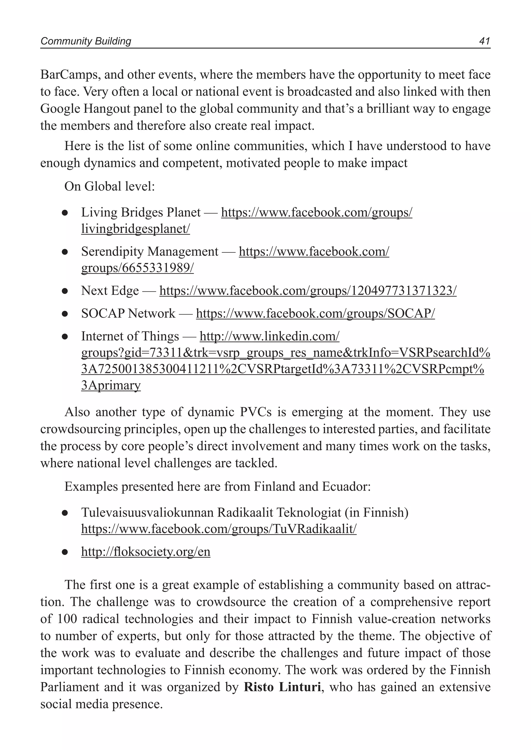 Community Building 41
BarCamps, and other events, where the members have the opportunity to meet face
to face. Very often a local or national event is broadcasted and also linked with then
Google Hangout panel to the global community and that’s a brilliant way to engage
the members and therefore also create real impact.
Here is the list of some online communities, which I have understood to have
enough dynamics and competent, motivated people to make impact
On Global level:
Living Bridges Planet —● https://www.facebook.com/groups/
livingbridgesplanet/
Serendipity Management —● https://www.facebook.com/
groups/6655331989/
Next Edge —● https://www.facebook.com/groups/120497731371323/
SOCAP Network —● https://www.facebook.com/groups/SOCAP/
Internet of Things —● http://www.linkedin.com/
groups?gid=73311&trk=vsrp_groups_res_name&trkInfo=VSRPsearchId%
3A725001385300411211%2CVSRPtargetId%3A73311%2CVSRPcmpt%
3Aprimary
Also another type of dynamic PVCs is emerging at the moment. They use
crowdsourcing principles, open up the challenges to interested parties, and facilitate
the process by core people’s direct involvement and many times work on the tasks,
where national level challenges are tackled.
Examples presented here are from Finland and Ecuador:
Tulevaisuusvaliokunnan Radikaalit Teknologiat (in Finnish)●
https://www.facebook.com/groups/TuVRadikaalit/
http://ﬂoksociety.org/en●
The first one is a great example of establishing a community based on attrac-
tion. The challenge was to crowdsource the creation of a comprehensive report
of 100 radical technologies and their impact to Finnish value-creation networks
to number of experts, but only for those attracted by the theme. The objective of
the work was to evaluate and describe the challenges and future impact of those
important technologies to Finnish economy. The work was ordered by the Finnish
Parliament and it was organized by Risto Linturi, who has gained an extensive
social media presence.
 