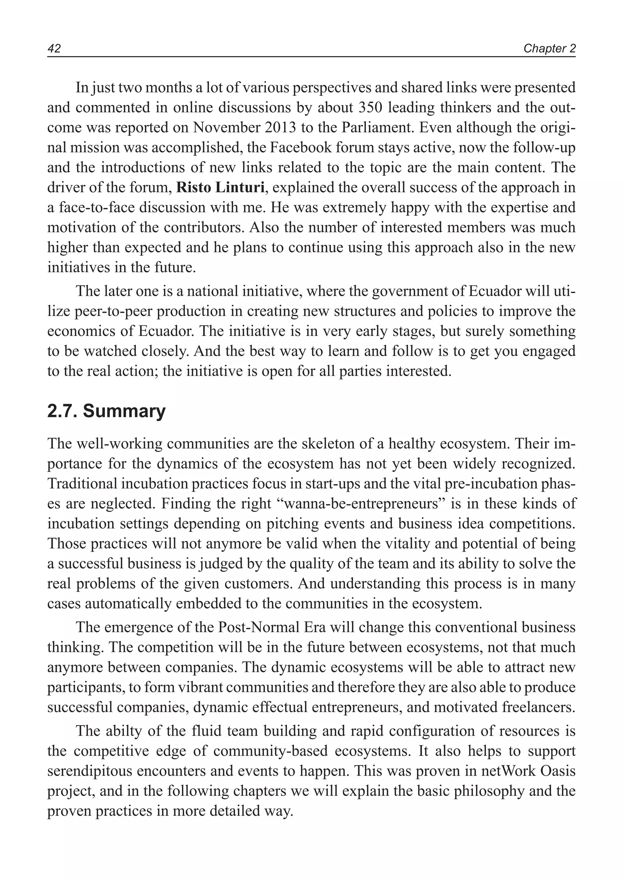Chapter 242
In just two months a lot of various perspectives and shared links were presented
and commented in online discussions by about 350 leading thinkers and the out-
come was reported on November 2013 to the Parliament. Even although the origi-
nal mission was accomplished, the Facebook forum stays active, now the follow-up
and the introductions of new links related to the topic are the main content. The
driver of the forum, Risto Linturi, explained the overall success of the approach in
a face-to-face discussion with me. He was extremely happy with the expertise and
motivation of the contributors. Also the number of interested members was much
higher than expected and he plans to continue using this approach also in the new
initiatives in the future.
The later one is a national initiative, where the government of Ecuador will uti-
lize peer-to-peer production in creating new structures and policies to improve the
economics of Ecuador. The initiative is in very early stages, but surely something
to be watched closely. And the best way to learn and follow is to get you engaged
to the real action; the initiative is open for all parties interested.
2.7. Summary
The well-working communities are the skeleton of a healthy ecosystem. Their im-
portance for the dynamics of the ecosystem has not yet been widely recognized.
Traditional incubation practices focus in start-ups and the vital pre-incubation phas-
es are neglected. Finding the right “wanna-be-entrepreneurs” is in these kinds of
incubation settings depending on pitching events and business idea competitions.
Those practices will not anymore be valid when the vitality and potential of being
a successful business is judged by the quality of the team and its ability to solve the
real problems of the given customers. And understanding this process is in many
cases automatically embedded to the communities in the ecosystem.
The emergence of the Post-Normal Era will change this conventional business
thinking. The competition will be in the future between ecosystems, not that much
anymore between companies. The dynamic ecosystems will be able to attract new
participants, to form vibrant communities and therefore they are also able to produce
successful companies, dynamic effectual entrepreneurs, and motivated freelancers.
The abilty of the fluid team building and rapid configuration of resources is
the competitive edge of community-based ecosystems. It also helps to support
serendipitous encounters and events to happen. This was proven in netWork Oasis
project, and in the following chapters we will explain the basic philosophy and the
proven practices in more detailed way.
 