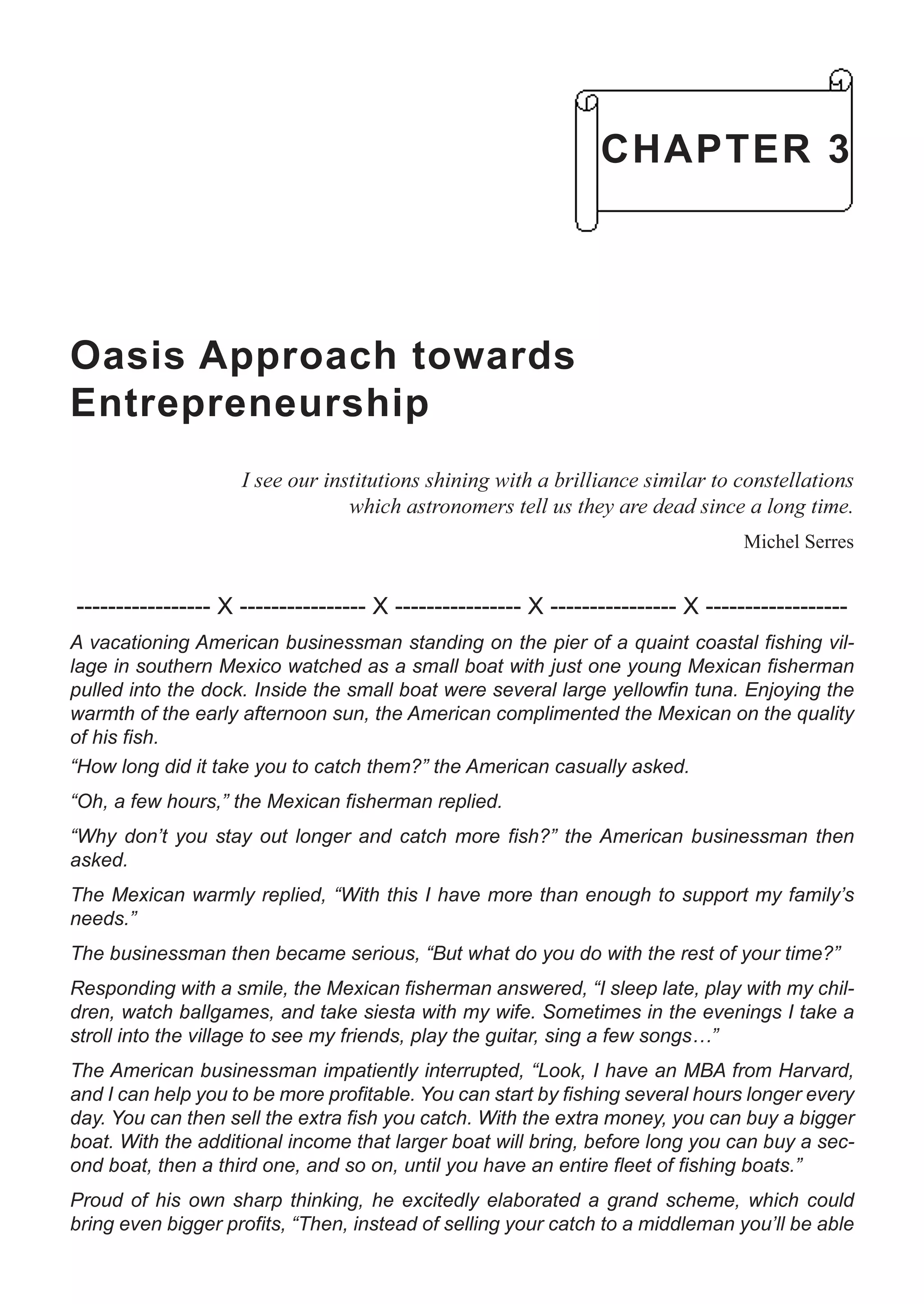 Oasis Approach towards
Entrepreneurship
I see our institutions shining with a brilliance similar to constellations
which astronomers tell us they are dead since a long time.
Michel Serres
----------------- X ---------------- X ---------------- X ---------------- X ------------------
A vacationing American businessman standing on the pier of a quaint coastal fishing vil-
lage in southern Mexico watched as a small boat with just one young Mexican fisherman
pulled into the dock. Inside the small boat were several large yellowfin tuna. Enjoying the
warmth of the early afternoon sun, the American complimented the Mexican on the quality
of his fish.
“How long did it take you to catch them?” the American casually asked.
“Oh, a few hours,” the Mexican fisherman replied.
“Why don’t you stay out longer and catch more fish?” the American businessman then
asked.
The Mexican warmly replied, “With this I have more than enough to support my family’s
needs.”
The businessman then became serious, “But what do you do with the rest of your time?”
Responding with a smile, the Mexican fisherman answered, “I sleep late, play with my chil-
dren, watch ballgames, and take siesta with my wife. Sometimes in the evenings I take a
stroll into the village to see my friends, play the guitar, sing a few songs…”
The American businessman impatiently interrupted, “Look, I have an MBA from Harvard,
and I can help you to be more profitable. You can start by fishing several hours longer every
day. You can then sell the extra fish you catch. With the extra money, you can buy a bigger
boat. With the additional income that larger boat will bring, before long you can buy a sec-
ond boat, then a third one, and so on, until you have an entire fleet of fishing boats.”
Proud of his own sharp thinking, he excitedly elaborated a grand scheme, which could
bring even bigger profits, “Then, instead of selling your catch to a middleman you’ll be able
CHAPTER 3
 