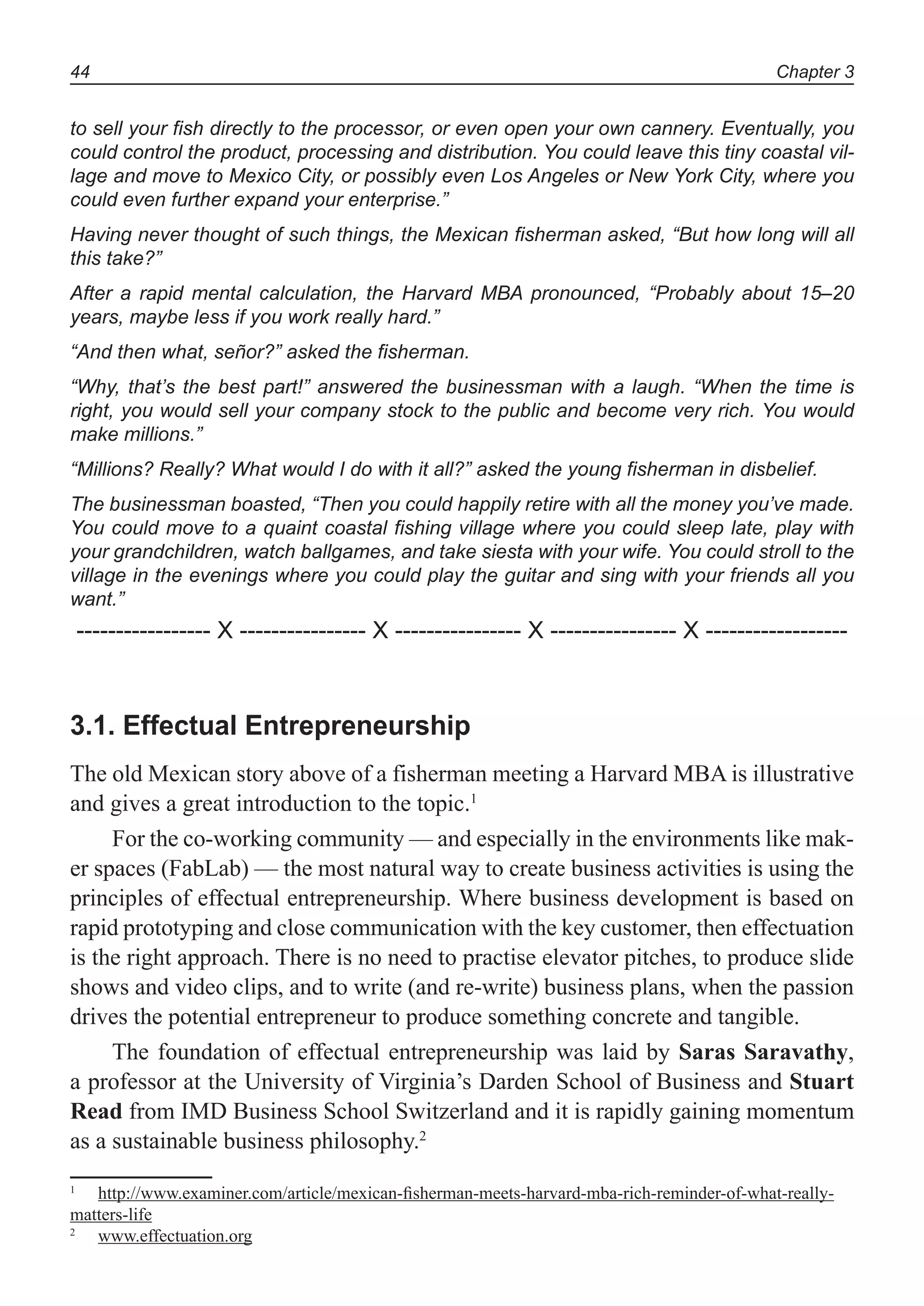 Chapter 344
to sell your fish directly to the processor, or even open your own cannery. Eventually, you
could control the product, processing and distribution. You could leave this tiny coastal vil-
lage and move to Mexico City, or possibly even Los Angeles or New York City, where you
could even further expand your enterprise.”
Having never thought of such things, the Mexican fisherman asked, “But how long will all
this take?”
After a rapid mental calculation, the Harvard MBA pronounced, “Probably about 15–20
years, maybe less if you work really hard.”
“And then what, señor?” asked the fisherman.
“Why, that’s the best part!” answered the businessman with a laugh. “When the time is
right, you would sell your company stock to the public and become very rich. You would
make millions.”
“Millions? Really? What would I do with it all?” asked the young fisherman in disbelief.
The businessman boasted, “Then you could happily retire with all the money you’ve made.
You could move to a quaint coastal fishing village where you could sleep late, play with
your grandchildren, watch ballgames, and take siesta with your wife. You could stroll to the
village in the evenings where you could play the guitar and sing with your friends all you
want.”
----------------- X ---------------- X ---------------- X ---------------- X ------------------
3.1. Effectual Entrepreneurship
The old Mexican story above of a fisherman meeting a Harvard MBA is illustrative
and gives a great introduction to the topic.1
For the co-working community — and especially in the environments like mak-
er spaces (FabLab) — the most natural way to create business activities is using the
principles of effectual entrepreneurship. Where business development is based on
rapid prototyping and close communication with the key customer, then effectuation
is the right approach. There is no need to practise elevator pitches, to produce slide
shows and video clips, and to write (and re-write) business plans, when the passion
drives the potential entrepreneur to produce something concrete and tangible.
The foundation of effectual entrepreneurship was laid by Saras Saravathy,
a professor at the University of Virginia’s Darden School of Business and Stuart
Read from IMD Business School Switzerland and it is rapidly gaining momentum
as a sustainable business philosophy.2
1
http://www.examiner.com/article/mexican-ﬁsherman-meets-harvard-mba-rich-reminder-of-what-really-
matters-life
2
www.effectuation.org
 