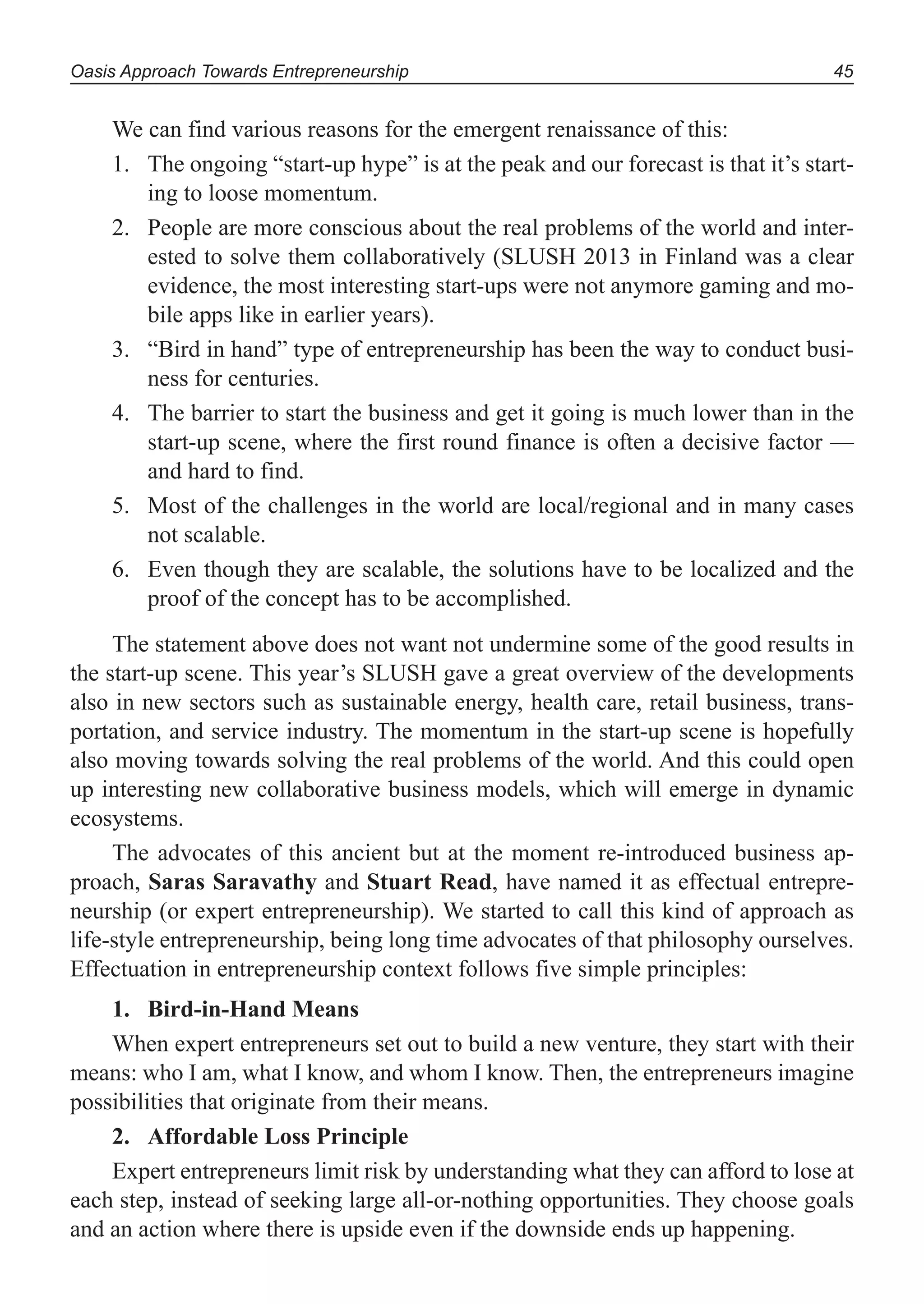 Oasis Approach Towards Entrepreneurship 45
We can find various reasons for the emergent renaissance of this:
The ongoing “start-up hype” is at the peak and our forecast is that it’s start-1.
ing to loose momentum.
People are more conscious about the real problems of the world and inter-2.
ested to solve them collaboratively (SLUSH 2013 in Finland was a clear
evidence, the most interesting start-ups were not anymore gaming and mo-
bile apps like in earlier years).
“Bird in hand” type of entrepreneurship has been the way to conduct busi-3.
ness for centuries.
The barrier to start the business and get it going is much lower than in the4.
start-up scene, where the first round finance is often a decisive factor —
and hard to find.
Most of the challenges in the world are local/regional and in many cases5.
not scalable.
Even though they are scalable, the solutions have to be localized and the6.
proof of the concept has to be accomplished.
The statement above does not want not undermine some of the good results in
the start-up scene. This year’s SLUSH gave a great overview of the developments
also in new sectors such as sustainable energy, health care, retail business, trans-
portation, and service industry. The momentum in the start-up scene is hopefully
also moving towards solving the real problems of the world. And this could open
up interesting new collaborative business models, which will emerge in dynamic
ecosystems.
The advocates of this ancient but at the moment re-introduced business ap-
proach, Saras Saravathy and Stuart Read, have named it as effectual entrepre-
neurship (or expert entrepreneurship). We started to call this kind of approach as
life-style entrepreneurship, being long time advocates of that philosophy ourselves.
Effectuation in entrepreneurship context follows five simple principles:
Bird-in-Hand Means1.
When expert entrepreneurs set out to build a new venture, they start with their
means: who I am, what I know, and whom I know. Then, the entrepreneurs imagine
possibilities that originate from their means.
Affordable Loss Principle2.
Expert entrepreneurs limit risk by understanding what they can afford to lose at
each step, instead of seeking large all-or-nothing opportunities. They choose goals
and an action where there is upside even if the downside ends up happening.
 