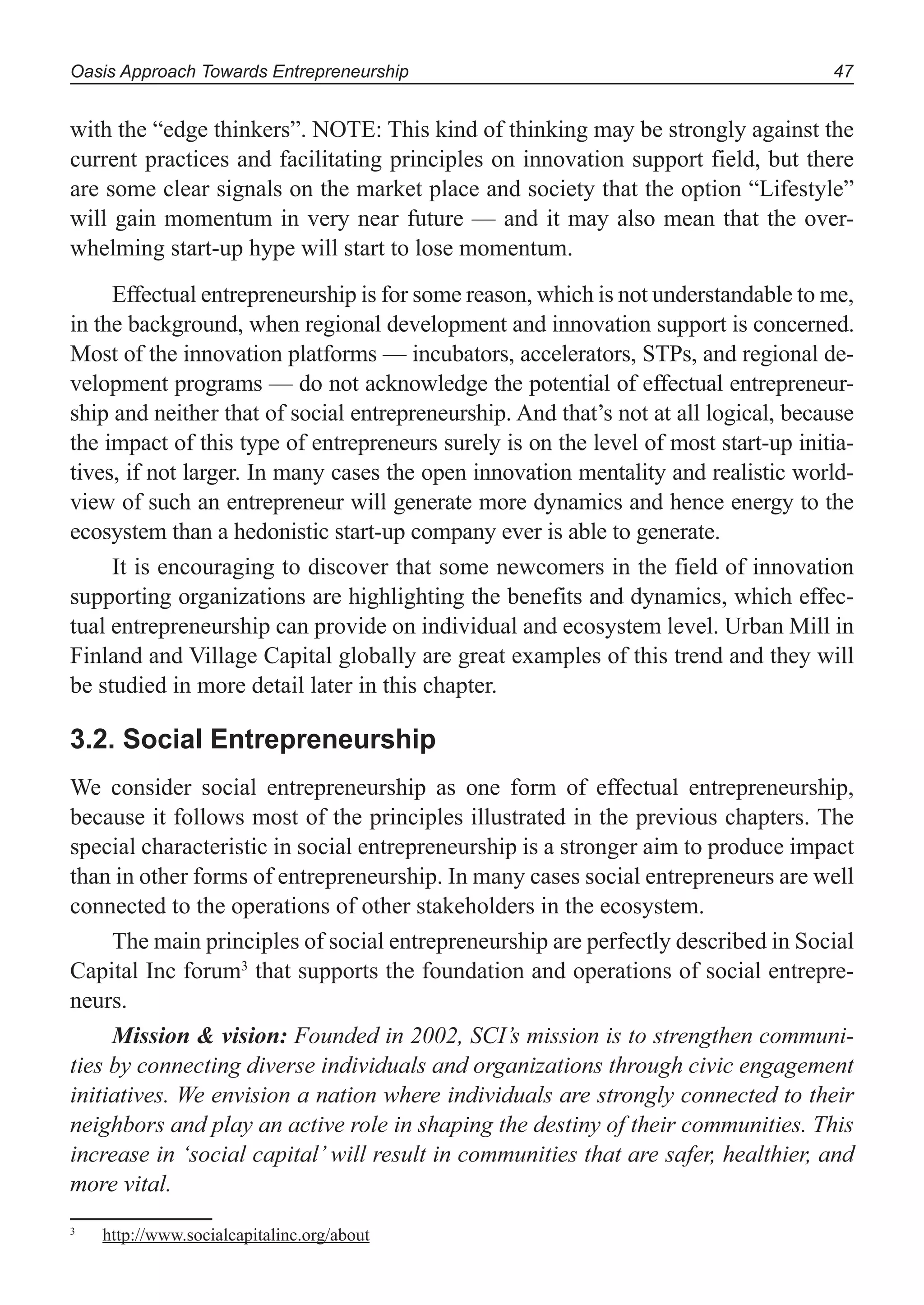 Oasis Approach Towards Entrepreneurship 47
with the “edge thinkers”. NOTE: This kind of thinking may be strongly against the
current practices and facilitating principles on innovation support field, but there
are some clear signals on the market place and society that the option “Lifestyle”
will gain momentum in very near future — and it may also mean that the over-
whelming start-up hype will start to lose momentum.
Effectual entrepreneurship is for some reason, which is not understandable to me,
in the background, when regional development and innovation support is concerned.
Most of the innovation platforms — incubators, accelerators, STPs, and regional de-
velopment programs — do not acknowledge the potential of effectual entrepreneur-
ship and neither that of social entrepreneurship. And that’s not at all logical, because
the impact of this type of entrepreneurs surely is on the level of most start-up initia-
tives, if not larger. In many cases the open innovation mentality and realistic world-
view of such an entrepreneur will generate more dynamics and hence energy to the
ecosystem than a hedonistic start-up company ever is able to generate.
It is encouraging to discover that some newcomers in the field of innovation
supporting organizations are highlighting the benefits and dynamics, which effec-
tual entrepreneurship can provide on individual and ecosystem level. Urban Mill in
Finland and Village Capital globally are great examples of this trend and they will
be studied in more detail later in this chapter.
3.2. Social Entrepreneurship
We consider social entrepreneurship as one form of effectual entrepreneurship,
because it follows most of the principles illustrated in the previous chapters. The
special characteristic in social entrepreneurship is a stronger aim to produce impact
than in other forms of entrepreneurship. In many cases social entrepreneurs are well
connected to the operations of other stakeholders in the ecosystem.
The main principles of social entrepreneurship are perfectly described in Social
Capital Inc forum3
that supports the foundation and operations of social entrepre-
neurs.
Mission & vision: Founded in 2002, SCI’s mission is to strengthen communi-
ties by connecting diverse individuals and organizations through civic engagement
initiatives. We envision a nation where individuals are strongly connected to their
neighbors and play an active role in shaping the destiny of their communities. This
increase in ‘social capital’ will result in communities that are safer, healthier, and
more vital.
3
http://www.socialcapitalinc.org/about
 