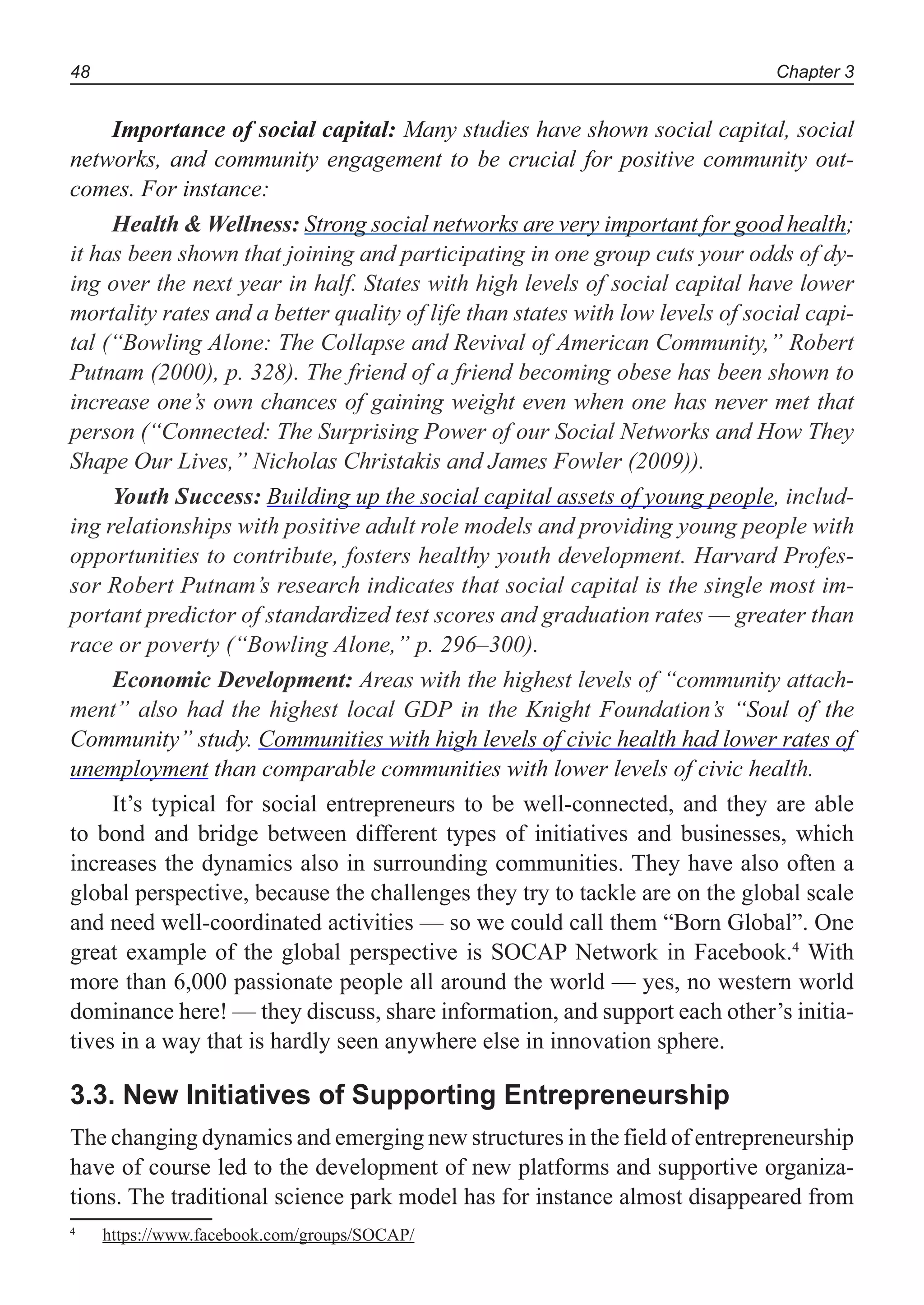 Chapter 348
Importance of social capital: Many studies have shown social capital, social
networks, and community engagement to be crucial for positive community out-
comes. For instance:
Health & Wellness: Strong social networks are very important for good health;
it has been shown that joining and participating in one group cuts your odds of dy-
ing over the next year in half. States with high levels of social capital have lower
mortality rates and a better quality of life than states with low levels of social capi-
tal (“Bowling Alone: The Collapse and Revival of American Community,” Robert
Putnam (2000), p. 328). The friend of a friend becoming obese has been shown to
increase one’s own chances of gaining weight even when one has never met that
person (“Connected: The Surprising Power of our Social Networks and How They
Shape Our Lives,” Nicholas Christakis and James Fowler (2009)).
Youth Success: Building up the social capital assets of young people, includ-
ing relationships with positive adult role models and providing young people with
opportunities to contribute, fosters healthy youth development. Harvard Profes-
sor Robert Putnam’s research indicates that social capital is the single most im-
portant predictor of standardized test scores and graduation rates — greater than
race or poverty (“Bowling Alone,” p. 296–300).
Economic Development: Areas with the highest levels of “community attach-
ment” also had the highest local GDP in the Knight Foundation’s “Soul of the
Community” study. Communities with high levels of civic health had lower rates of
unemployment than comparable communities with lower levels of civic health.
It’s typical for social entrepreneurs to be well-connected, and they are able
to bond and bridge between different types of initiatives and businesses, which
increases the dynamics also in surrounding communities. They have also often a
global perspective, because the challenges they try to tackle are on the global scale
and need well-coordinated activities — so we could call them “Born Global”. One
great example of the global perspective is SOCAP Network in Facebook.4
With
more than 6,000 passionate people all around the world — yes, no western world
dominance here! — they discuss, share information, and support each other’s initia-
tives in a way that is hardly seen anywhere else in innovation sphere.
3.3. New Initiatives of Supporting Entrepreneurship
The changing dynamics and emerging new structures in the field of entrepreneurship
have of course led to the development of new platforms and supportive organiza-
tions. The traditional science park model has for instance almost disappeared from
4
https://www.facebook.com/groups/SOCAP/
 