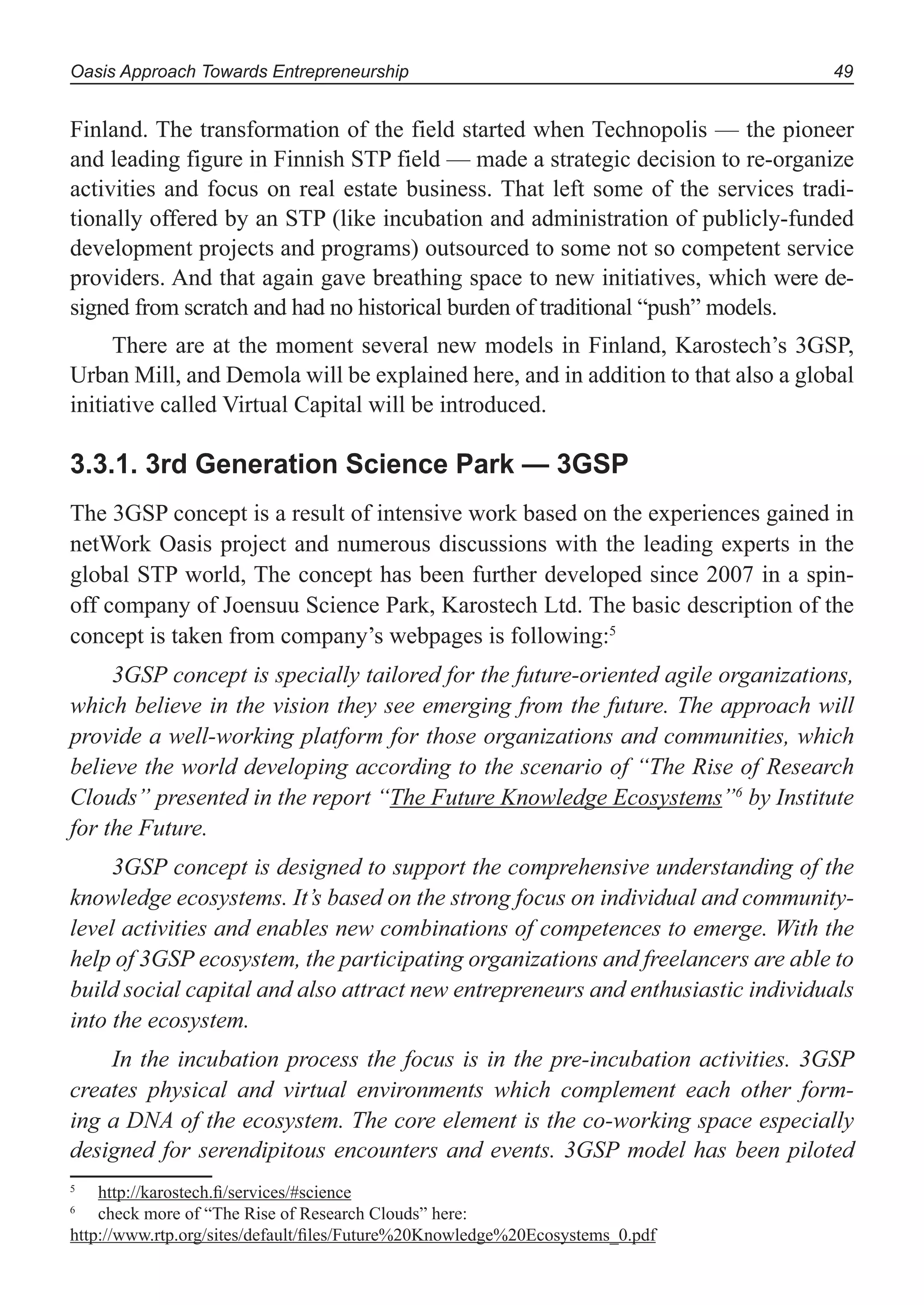 Oasis Approach Towards Entrepreneurship 49
Finland. The transformation of the field started when Technopolis — the pioneer
and leading figure in Finnish STP field — made a strategic decision to re-organize
activities and focus on real estate business. That left some of the services tradi-
tionally offered by an STP (like incubation and administration of publicly-funded
development projects and programs) outsourced to some not so competent service
providers. And that again gave breathing space to new initiatives, which were de-
signed from scratch and had no historical burden of traditional “push” models.
There are at the moment several new models in Finland, Karostech’s 3GSP,
Urban Mill, and Demola will be explained here, and in addition to that also a global
initiative called Virtual Capital will be introduced.
3.3.1. 3rd Generation Science Park — 3GSP
The 3GSP concept is a result of intensive work based on the experiences gained in
netWork Oasis project and numerous discussions with the leading experts in the
global STP world, The concept has been further developed since 2007 in a spin-
off company of Joensuu Science Park, Karostech Ltd. The basic description of the
concept is taken from company’s webpages is following:5
3GSP concept is specially tailored for the future-oriented agile organizations,
which believe in the vision they see emerging from the future. The approach will
provide a well-working platform for those organizations and communities, which
believe the world developing according to the scenario of “The Rise of Research
Clouds” presented in the report “The Future Knowledge Ecosystems”6
by Institute
for the Future.
3GSP concept is designed to support the comprehensive understanding of the
knowledge ecosystems. It’s based on the strong focus on individual and community-
level activities and enables new combinations of competences to emerge. With the
help of 3GSP ecosystem, the participating organizations and freelancers are able to
build social capital and also attract new entrepreneurs and enthusiastic individuals
into the ecosystem.
In the incubation process the focus is in the pre-incubation activities. 3GSP
creates physical and virtual environments which complement each other form-
ing a DNA of the ecosystem. The core element is the co-working space especially
designed for serendipitous encounters and events. 3GSP model has been piloted
5
http://karostech.ﬁ/services/#science
6
check more of “The Rise of Research Clouds” here:
http://www.rtp.org/sites/default/ﬁles/Future%20Knowledge%20Ecosystems_0.pdf
 