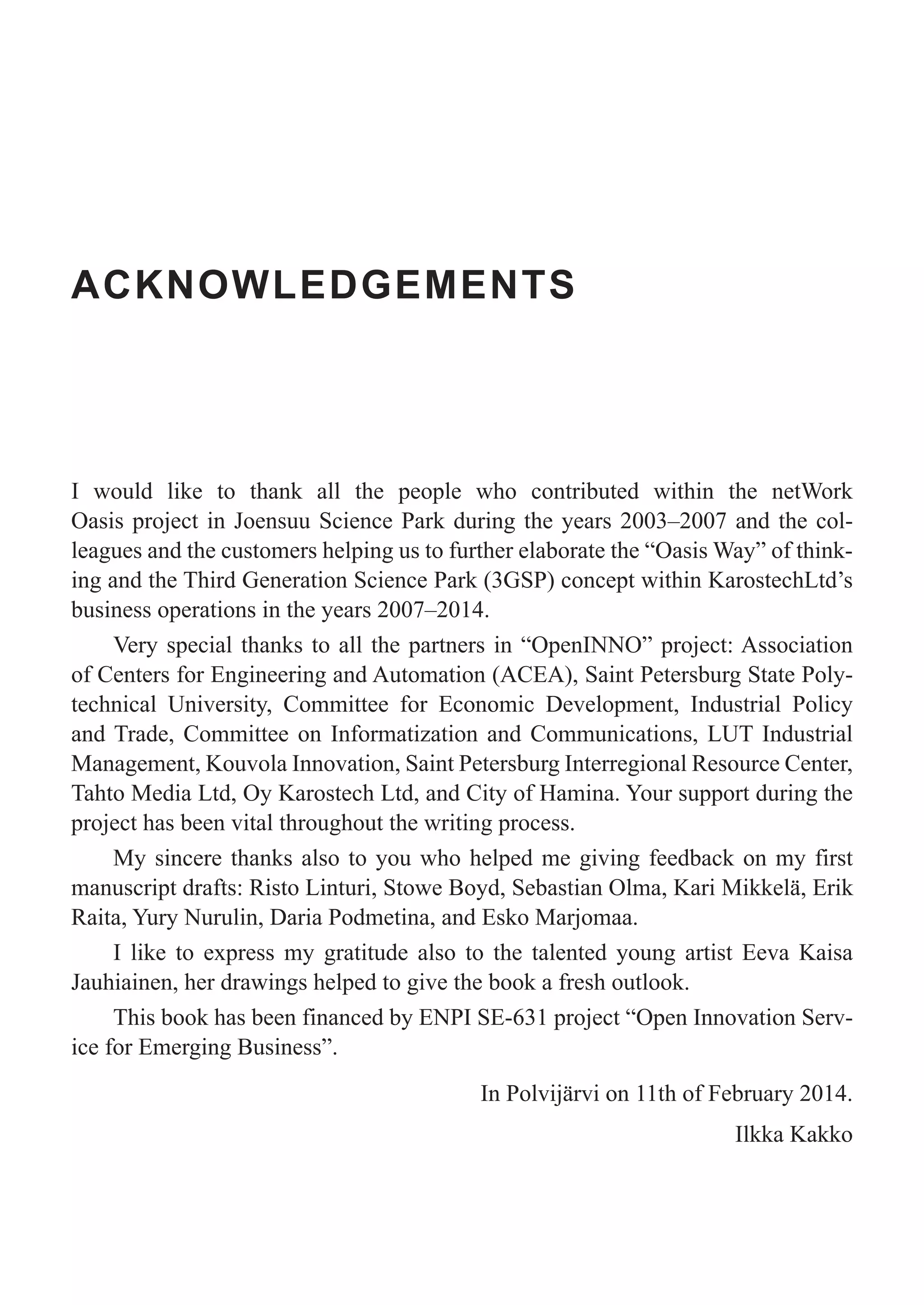 ACKNOWLEDGEMENTS
I would like to thank all the people who contributed within the netWork
Oasis project in Joensuu Science Park during the years 2003–2007 and the col-
leagues and the customers helping us to further elaborate the “Oasis Way” of think-
ing and the Third Generation Science Park (3GSP) concept within KarostechLtd’s
business operations in the years 2007–2014.
Very special thanks to all the partners in “OpenINNO” project: Association
of Centers for Engineering and Automation (ACEA), Saint Petersburg State Poly-
technical University, Committee for Economic Development, Industrial Policy
and Trade, Committee on Informatization and Communications, LUT Industrial
Management, Kouvola Innovation, Saint Petersburg Interregional Resource Center,
Tahto Media Ltd, Oy Karostech Ltd, and City of Hamina. Your support during the
project has been vital throughout the writing process.
My sincere thanks also to you who helped me giving feedback on my first
manuscript drafts: Risto Linturi, Stowe Boyd, Sebastian Olma, Kari Mikkelä, Erik
Raita, Yury Nurulin, Daria Podmetina, and Esko Marjomaa.
I like to express my gratitude also to the talented young artist Eeva Kaisa
Jauhiainen, her drawings helped to give the book a fresh outlook.
This book has been financed by ENPI SE-631 project “Open Innovation Serv-
ice for Emerging Business”.
In Polvijärvi on 11th of February 2014.
Ilkka Kakko
 