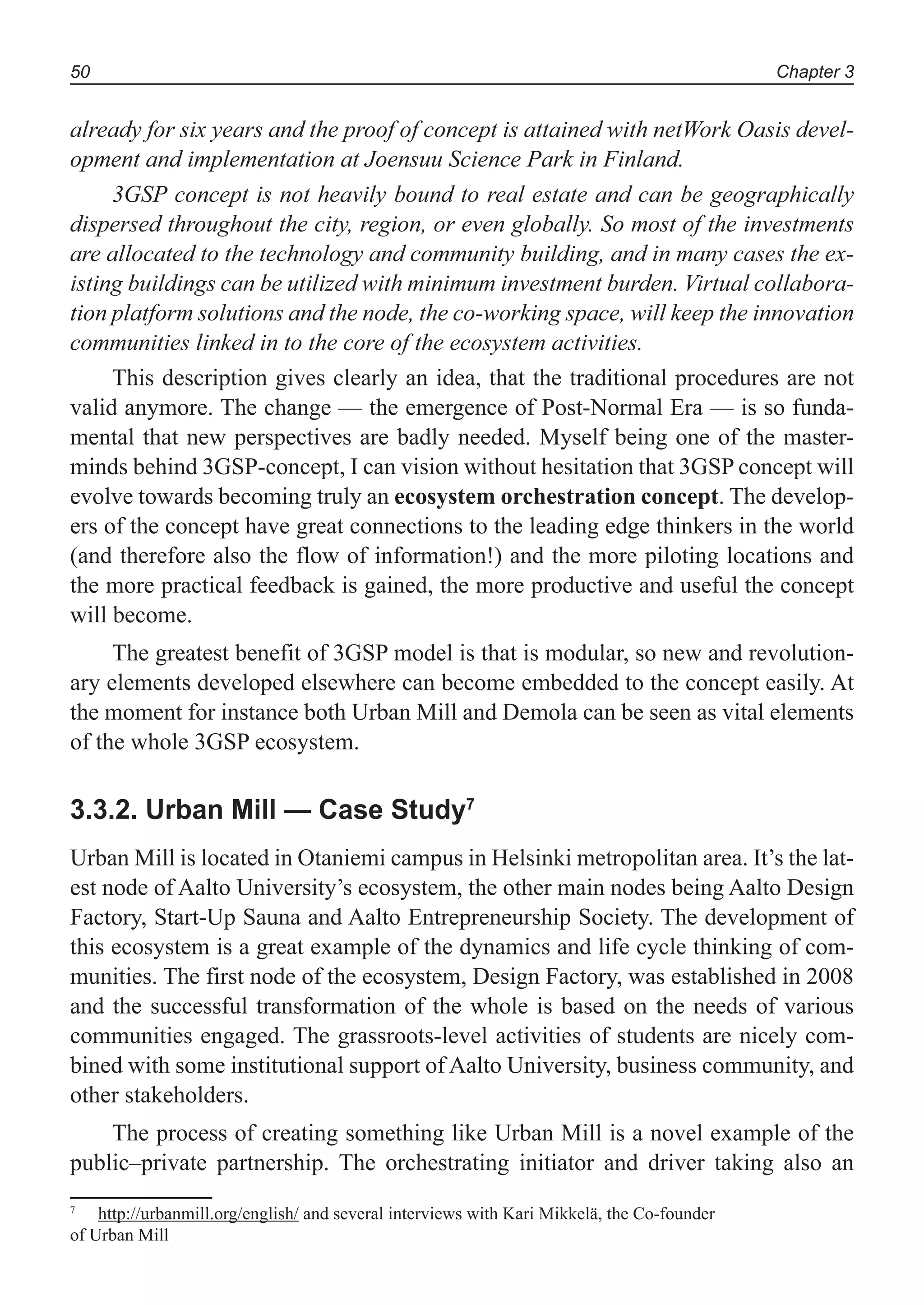 Chapter 350
already for six years and the proof of concept is attained with netWork Oasis devel-
opment and implementation at Joensuu Science Park in Finland.
3GSP concept is not heavily bound to real estate and can be geographically
dispersed throughout the city, region, or even globally. So most of the investments
are allocated to the technology and community building, and in many cases the ex-
isting buildings can be utilized with minimum investment burden. Virtual collabora-
tion platform solutions and the node, the co-working space, will keep the innovation
communities linked in to the core of the ecosystem activities.
This description gives clearly an idea, that the traditional procedures are not
valid anymore. The change — the emergence of Post-Normal Era — is so funda-
mental that new perspectives are badly needed. Myself being one of the master-
minds behind 3GSP-concept, I can vision without hesitation that 3GSP concept will
evolve towards becoming truly an ecosystem orchestration concept. The develop-
ers of the concept have great connections to the leading edge thinkers in the world
(and therefore also the flow of information!) and the more piloting locations and
the more practical feedback is gained, the more productive and useful the concept
will become.
The greatest benefit of 3GSP model is that is modular, so new and revolution-
ary elements developed elsewhere can become embedded to the concept easily. At
the moment for instance both Urban Mill and Demola can be seen as vital elements
of the whole 3GSP ecosystem.
3.3.2. Urban Mill — Case Study7
Urban Mill is located in Otaniemi campus in Helsinki metropolitan area. It’s the lat-
est node of Aalto University’s ecosystem, the other main nodes being Aalto Design
Factory, Start-Up Sauna and Aalto Entrepreneurship Society. The development of
this ecosystem is a great example of the dynamics and life cycle thinking of com-
munities. The first node of the ecosystem, Design Factory, was established in 2008
and the successful transformation of the whole is based on the needs of various
communities engaged. The grassroots-level activities of students are nicely com-
bined with some institutional support of Aalto University, business community, and
other stakeholders.
The process of creating something like Urban Mill is a novel example of the
public–private partnership. The orchestrating initiator and driver taking also an
7
http://urbanmill.org/english/ and several interviews with Kari Mikkelä, the Co-founder
of Urban Mill
 