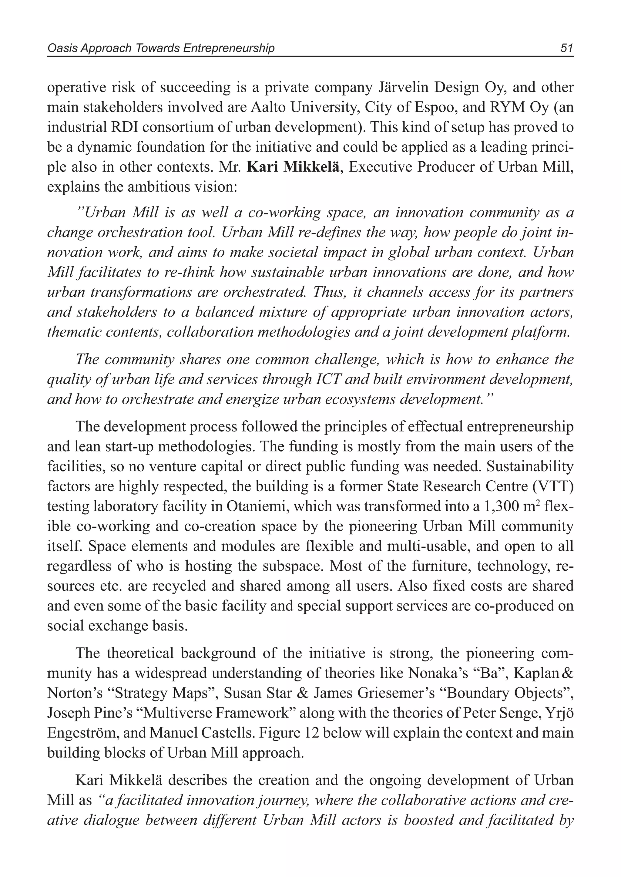 Oasis Approach Towards Entrepreneurship 51
operative risk of succeeding is a private company Järvelin Design Oy, and other
main stakeholders involved are Aalto University, City of Espoo, and RYM Oy (an
industrial RDI consortium of urban development). This kind of setup has proved to
be a dynamic foundation for the initiative and could be applied as a leading princi-
ple also in other contexts. Mr. Kari Mikkelä, Executive Producer of Urban Mill,
explains the ambitious vision:
”Urban Mill is as well a co-working space, an innovation community as a
change orchestration tool. Urban Mill re-defines the way, how people do joint in-
novation work, and aims to make societal impact in global urban context. Urban
Mill facilitates to re-think how sustainable urban innovations are done, and how
urban transformations are orchestrated. Thus, it channels access for its partners
and stakeholders to a balanced mixture of appropriate urban innovation actors,
thematic contents, collaboration methodologies and a joint development platform.
The community shares one common challenge, which is how to enhance the
quality of urban life and services through ICT and built environment development,
and how to orchestrate and energize urban ecosystems development.”
The development process followed the principles of effectual entrepreneurship
and lean start-up methodologies. The funding is mostly from the main users of the
facilities, so no venture capital or direct public funding was needed. Sustainability
factors are highly respected, the building is a former State Research Centre (VTT)
testing laboratory facility in Otaniemi, which was transformed into a 1,300 m2
flex-
ible co-working and co-creation space by the pioneering Urban Mill community
itself. Space elements and modules are flexible and multi-usable, and open to all
regardless of who is hosting the subspace. Most of the furniture, technology, re-
sources etc. are recycled and shared among all users. Also fixed costs are shared
and even some of the basic facility and special support services are co-produced on
social exchange basis.
The theoretical background of the initiative is strong, the pioneering com-
munity has a widespread understanding of theories like Nonaka’s “Ba”, Kaplan&
Norton’s “Strategy Maps”, Susan Star & James Griesemer’s “Boundary Objects”,
Joseph Pine’s “Multiverse Framework” along with the theories of Peter Senge, Yrjö
Engeström, and Manuel Castells. Figure 12 below will explain the context and main
building blocks of Urban Mill approach.
Kari Mikkelä describes the creation and the ongoing development of Urban
Mill as “a facilitated innovation journey, where the collaborative actions and cre-
ative dialogue between different Urban Mill actors is boosted and facilitated by
 