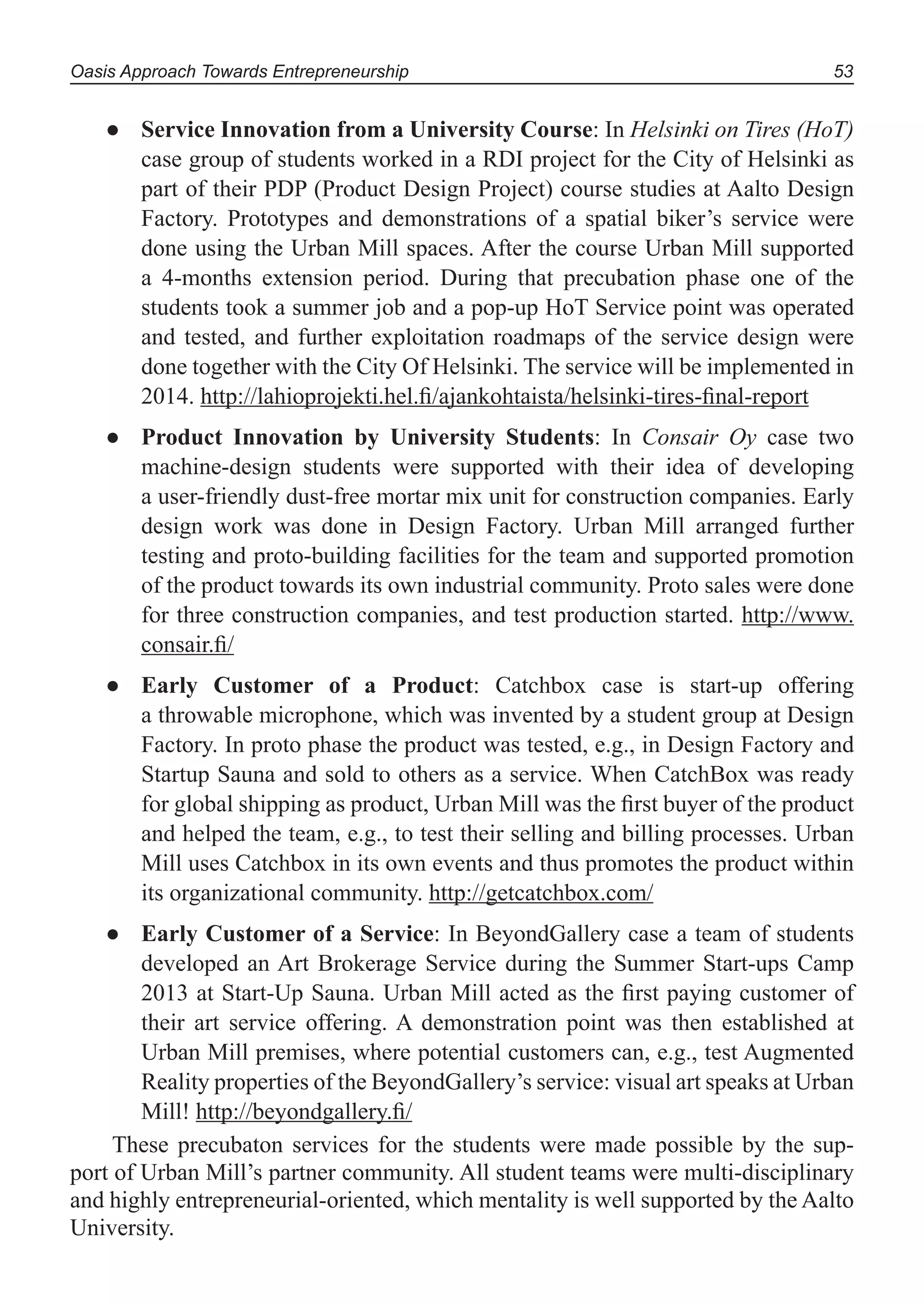 Oasis Approach Towards Entrepreneurship 53
Service Innovation from a University Course● : In Helsinki on Tires (HoT)
case group of students worked in a RDI project for the City of Helsinki as
part of their PDP (Product Design Project) course studies at Aalto Design
Factory. Prototypes and demonstrations of a spatial biker’s service were
done using the Urban Mill spaces. After the course Urban Mill supported
a 4-months extension period. During that precubation phase one of the
students took a summer job and a pop-up HoT Service point was operated
and tested, and further exploitation roadmaps of the service design were
done together with the City Of Helsinki. The service will be implemented in
2014. http://lahioprojekti.hel.ﬁ/ajankohtaista/helsinki-tires-ﬁnal-report
Product Innovation by University Students● : In Consair Oy case two
machine-design students were supported with their idea of developing
a user-friendly dust-free mortar mix unit for construction companies. Early
design work was done in Design Factory. Urban Mill arranged further
testing and proto-building facilities for the team and supported promotion
of the product towards its own industrial community. Proto sales were done
for three construction companies, and test production started. http://www.
consair.ﬁ/
Early Customer of a Product● : Catchbox case is start-up offering
a throwable microphone, which was invented by a student group at Design
Factory. In proto phase the product was tested, e.g., in Design Factory and
Startup Sauna and sold to others as a service. When CatchBox was ready
for global shipping as product, Urban Mill was the ﬁrst buyer of the product
and helped the team, e.g., to test their selling and billing processes. Urban
Mill uses Catchbox in its own events and thus promotes the product within
its organizational community. http://getcatchbox.com/
Early Customer of a Service● : In BeyondGallery case a team of students
developed an Art Brokerage Service during the Summer Start-ups Camp
2013 at Start-Up Sauna. Urban Mill acted as the ﬁrst paying customer of
their art service offering. A demonstration point was then established at
Urban Mill premises, where potential customers can, e.g., test Augmented
Reality properties of the BeyondGallery’s service: visual art speaks at Urban
Mill! http://beyondgallery.ﬁ/
These precubaton services for the students were made possible by the sup-
port of Urban Mill’s partner community. All student teams were multi-disciplinary
and highly entrepreneurial-oriented, which mentality is well supported by the Aalto
University.
 