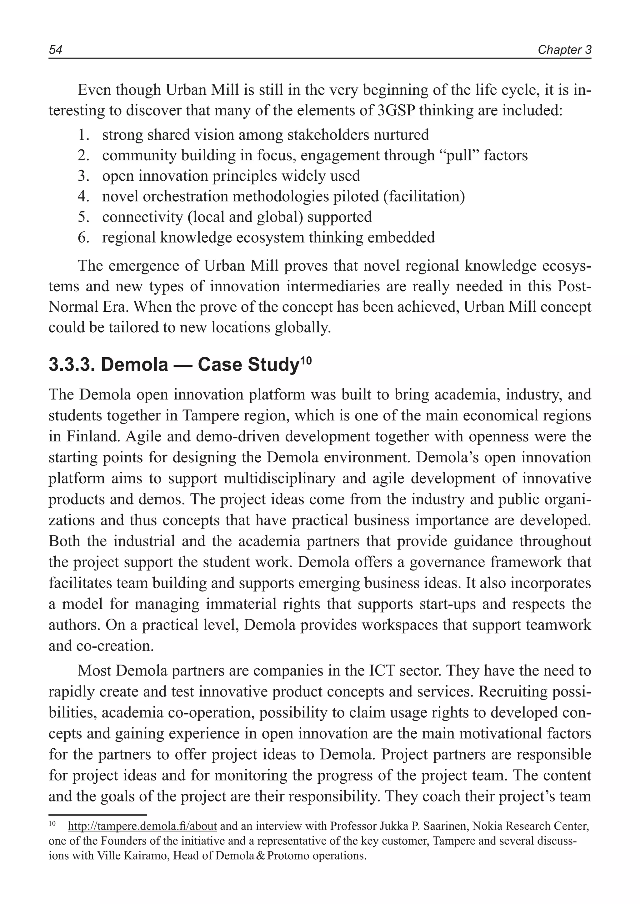 Chapter 354
Even though Urban Mill is still in the very beginning of the life cycle, it is in-
teresting to discover that many of the elements of 3GSP thinking are included:
strong shared vision among stakeholders nurtured1.
community building in focus, engagement through “pull” factors2.
open innovation principles widely used3.
novel orchestration methodologies piloted (facilitation)4.
connectivity (local and global) supported5.
regional knowledge ecosystem thinking embedded6.
The emergence of Urban Mill proves that novel regional knowledge ecosys-
tems and new types of innovation intermediaries are really needed in this Post-
Normal Era. When the prove of the concept has been achieved, Urban Mill concept
could be tailored to new locations globally.
3.3.3. Demola — Case Study10
The Demola open innovation platform was built to bring academia, industry, and
students together in Tampere region, which is one of the main economical regions
in Finland. Agile and demo-driven development together with openness were the
starting points for designing the Demola environment. Demola’s open innovation
platform aims to support multidisciplinary and agile development of innovative
products and demos. The project ideas come from the industry and public organi-
zations and thus concepts that have practical business importance are developed.
Both the industrial and the academia partners that provide guidance throughout
the project support the student work. Demola offers a governance framework that
facilitates team building and supports emerging business ideas. It also incorporates
a model for managing immaterial rights that supports start-ups and respects the
authors. On a practical level, Demola provides workspaces that support teamwork
and co-creation.
Most Demola partners are companies in the ICT sector. They have the need to
rapidly create and test innovative product concepts and services. Recruiting possi-
bilities, academia co-operation, possibility to claim usage rights to developed con-
cepts and gaining experience in open innovation are the main motivational factors
for the partners to offer project ideas to Demola. Project partners are responsible
for project ideas and for monitoring the progress of the project team. The content
and the goals of the project are their responsibility. They coach their project’s team
10
http://tampere.demola.ﬁ/about and an interview with Professor Jukka P. Saarinen, Nokia Research Center,
one of the Founders of the initiative and a representative of the key customer, Tampere and several discuss-
ions with Ville Kairamo, Head of Demola&Protomo operations.
 
