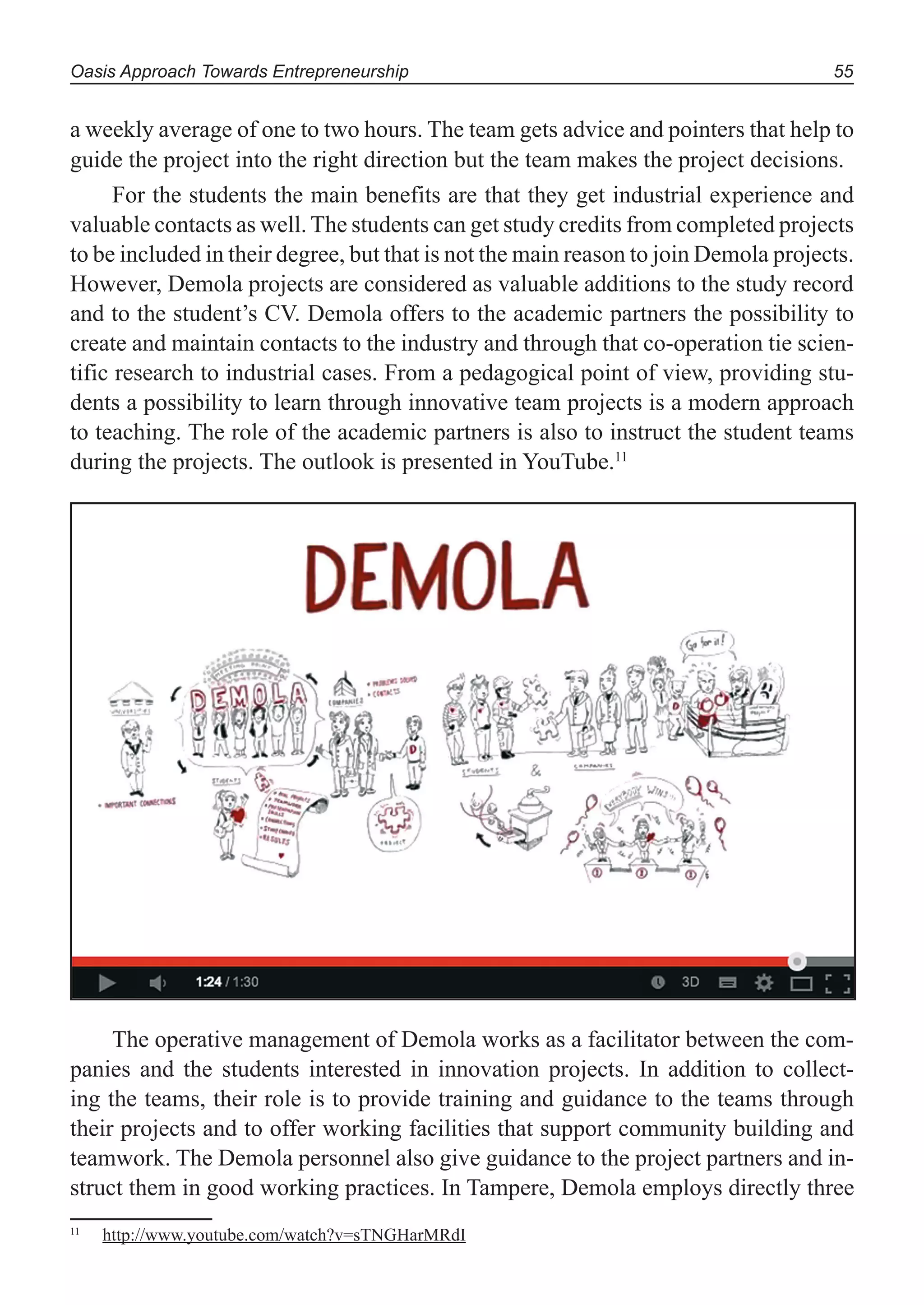 Oasis Approach Towards Entrepreneurship 55
a weekly average of one to two hours. The team gets advice and pointers that help to
guide the project into the right direction but the team makes the project decisions.
For the students the main benefits are that they get industrial experience and
valuable contacts as well. The students can get study credits from completed projects
to be included in their degree, but that is not the main reason to join Demola projects.
However, Demola projects are considered as valuable additions to the study record
and to the student’s CV. Demola offers to the academic partners the possibility to
create and maintain contacts to the industry and through that co-operation tie scien-
tific research to industrial cases. From a pedagogical point of view, providing stu-
dents a possibility to learn through innovative team projects is a modern approach
to teaching. The role of the academic partners is also to instruct the student teams
during the projects. The outlook is presented in YouTube.11
The operative management of Demola works as a facilitator between the com-
panies and the students interested in innovation projects. In addition to collect-
ing the teams, their role is to provide training and guidance to the teams through
their projects and to offer working facilities that support community building and
teamwork. The Demola personnel also give guidance to the project partners and in-
struct them in good working practices. In Tampere, Demola employs directly three
11
http://www.youtube.com/watch?v=sTNGHarMRdI
 