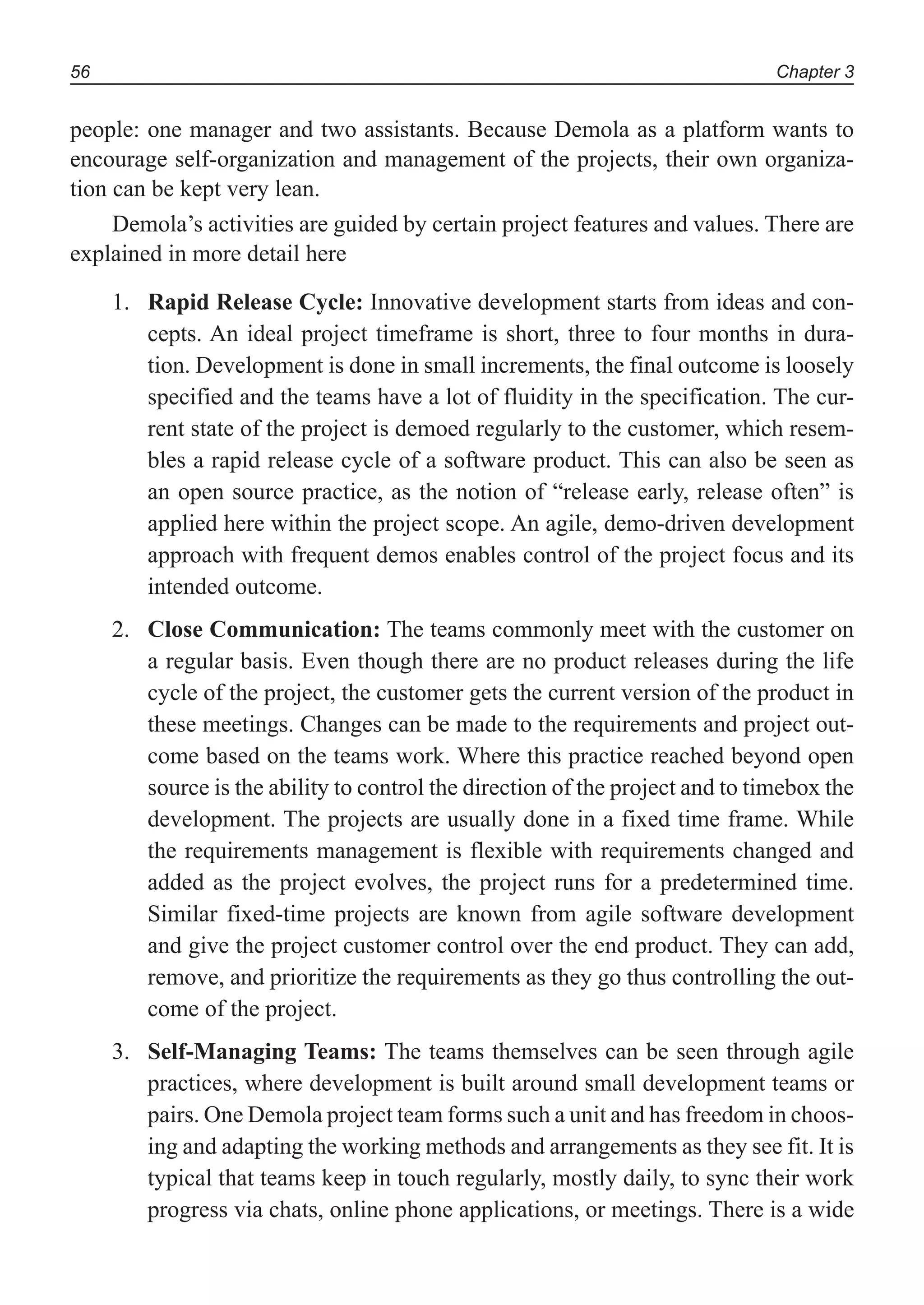 Chapter 356
people: one manager and two assistants. Because Demola as a platform wants to
encourage self-organization and management of the projects, their own organiza-
tion can be kept very lean.
Demola’s activities are guided by certain project features and values. There are
explained in more detail here
1. Rapid Release Cycle: Innovative development starts from ideas and con-
cepts. An ideal project timeframe is short, three to four months in dura-
tion. Development is done in small increments, the final outcome is loosely
specified and the teams have a lot of fluidity in the specification. The cur-
rent state of the project is demoed regularly to the customer, which resem-
bles a rapid release cycle of a software product. This can also be seen as
an open source practice, as the notion of “release early, release often” is
applied here within the project scope. An agile, demo-driven development
approach with frequent demos enables control of the project focus and its
intended outcome.
2. Close Communication: The teams commonly meet with the customer on
a regular basis. Even though there are no product releases during the life
cycle of the project, the customer gets the current version of the product in
these meetings. Changes can be made to the requirements and project out-
come based on the teams work. Where this practice reached beyond open
source is the ability to control the direction of the project and to timebox the
development. The projects are usually done in a fixed time frame. While
the requirements management is flexible with requirements changed and
added as the project evolves, the project runs for a predetermined time.
Similar fixed-time projects are known from agile software development
and give the project customer control over the end product. They can add,
remove, and prioritize the requirements as they go thus controlling the out-
come of the project.
3. Self-Managing Teams: The teams themselves can be seen through agile
practices, where development is built around small development teams or
pairs. One Demola project team forms such a unit and has freedom in choos-
ing and adapting the working methods and arrangements as they see fit. It is
typical that teams keep in touch regularly, mostly daily, to sync their work
progress via chats, online phone applications, or meetings. There is a wide
 