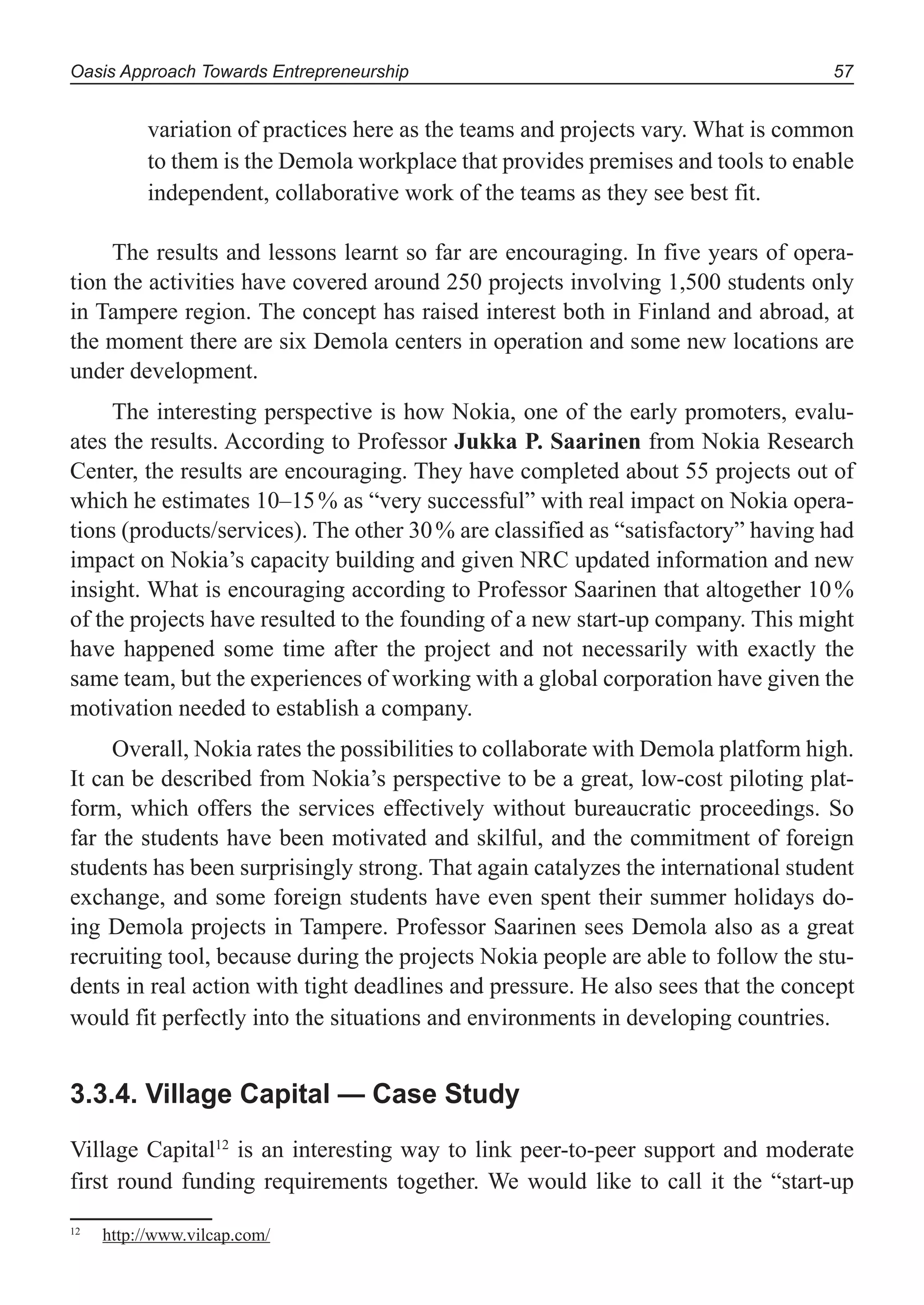 Oasis Approach Towards Entrepreneurship 57
variation of practices here as the teams and projects vary. What is common
to them is the Demola workplace that provides premises and tools to enable
independent, collaborative work of the teams as they see best fit.
The results and lessons learnt so far are encouraging. In five years of opera-
tion the activities have covered around 250 projects involving 1,500 students only
in Tampere region. The concept has raised interest both in Finland and abroad, at
the moment there are six Demola centers in operation and some new locations are
under development.
The interesting perspective is how Nokia, one of the early promoters, evalu-
ates the results. According to Professor Jukka P. Saarinen from Nokia Research
Center, the results are encouraging. They have completed about 55 projects out of
which he estimates 10–15% as “very successful” with real impact on Nokia opera-
tions (products/services). The other 30% are classified as “satisfactory” having had
impact on Nokia’s capacity building and given NRC updated information and new
insight. What is encouraging according to Professor Saarinen that altogether 10%
of the projects have resulted to the founding of a new start-up company. This might
have happened some time after the project and not necessarily with exactly the
same team, but the experiences of working with a global corporation have given the
motivation needed to establish a company.
Overall, Nokia rates the possibilities to collaborate with Demola platform high.
It can be described from Nokia’s perspective to be a great, low-cost piloting plat-
form, which offers the services effectively without bureaucratic proceedings. So
far the students have been motivated and skilful, and the commitment of foreign
students has been surprisingly strong. That again catalyzes the international student
exchange, and some foreign students have even spent their summer holidays do-
ing Demola projects in Tampere. Professor Saarinen sees Demola also as a great
recruiting tool, because during the projects Nokia people are able to follow the stu-
dents in real action with tight deadlines and pressure. He also sees that the concept
would fit perfectly into the situations and environments in developing countries.
3.3.4. Village Capital — Case Study
Village Capital12
is an interesting way to link peer-to-peer support and moderate
first round funding requirements together. We would like to call it the “start-up
12
http://www.vilcap.com/
 