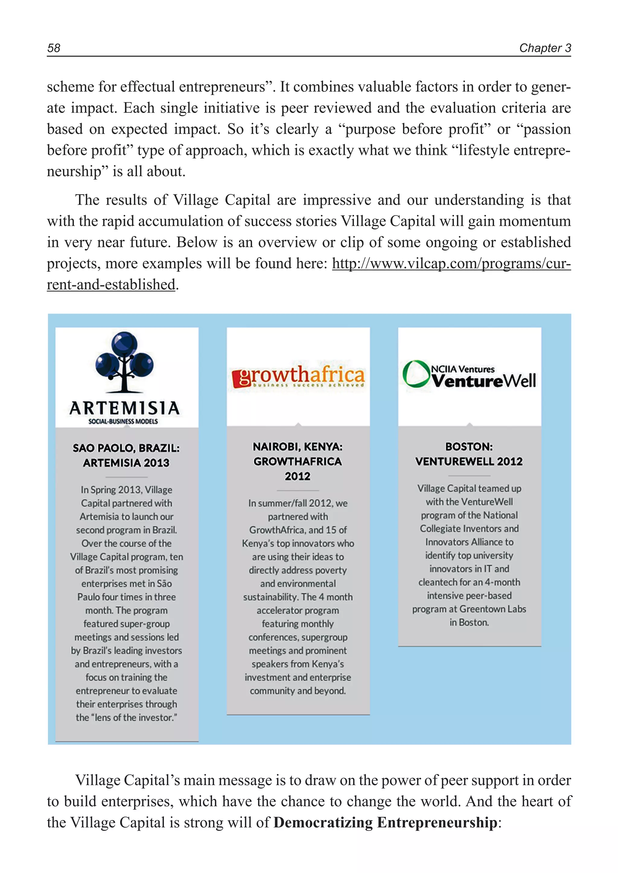 Chapter 358
scheme for effectual entrepreneurs”. It combines valuable factors in order to gener-
ate impact. Each single initiative is peer reviewed and the evaluation criteria are
based on expected impact. So it’s clearly a “purpose before profit” or “passion
before profit” type of approach, which is exactly what we think “lifestyle entrepre-
neurship” is all about.
The results of Village Capital are impressive and our understanding is that
with the rapid accumulation of success stories Village Capital will gain momentum
in very near future. Below is an overview or clip of some ongoing or established
projects, more examples will be found here: http://www.vilcap.com/programs/cur-
rent-and-established.
Village Capital’s main message is to draw on the power of peer support in order
to build enterprises, which have the chance to change the world. And the heart of
the Village Capital is strong will of Democratizing Entrepreneurship:
 