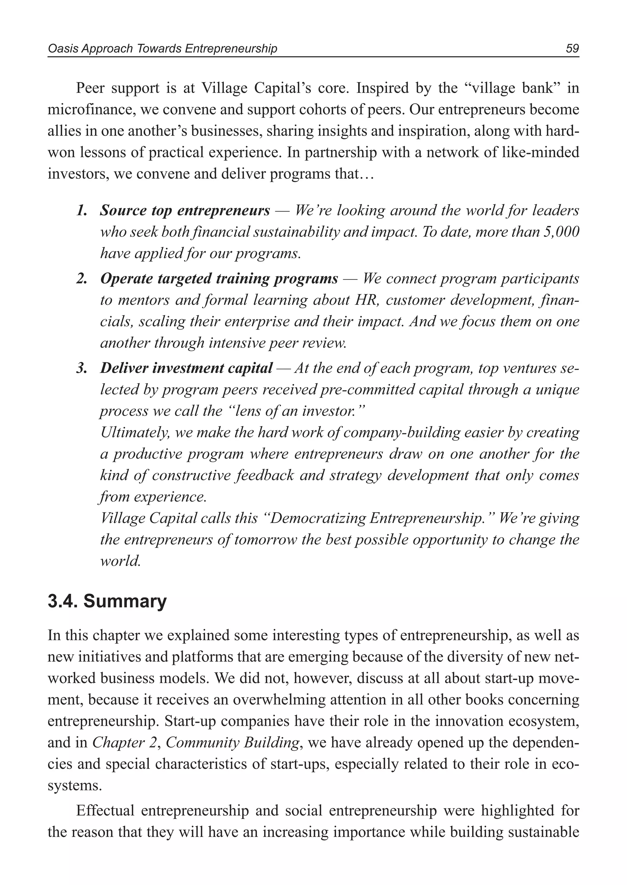Oasis Approach Towards Entrepreneurship 59
Peer support is at Village Capital’s core. Inspired by the “village bank” in
microfinance, we convene and support cohorts of peers. Our entrepreneurs become
allies in one another’s businesses, sharing insights and inspiration, along with hard-
won lessons of practical experience. In partnership with a network of like-minded
investors, we convene and deliver programs that…
1. Source top entrepreneurs — We’re looking around the world for leaders
who seek both financial sustainability and impact. To date, more than 5,000
have applied for our programs.
2. Operate targeted training programs — We connect program participants
to mentors and formal learning about HR, customer development, finan-
cials, scaling their enterprise and their impact. And we focus them on one
another through intensive peer review.
3. Deliver investment capital — At the end of each program, top ventures se-
lected by program peers received pre-committed capital through a unique
process we call the “lens of an investor.”
Ultimately, we make the hard work of company-building easier by creating
a productive program where entrepreneurs draw on one another for the
kind of constructive feedback and strategy development that only comes
from experience.
Village Capital calls this “Democratizing Entrepreneurship.” We’re giving
the entrepreneurs of tomorrow the best possible opportunity to change the
world.
3.4. Summary
In this chapter we explained some interesting types of entrepreneurship, as well as
new initiatives and platforms that are emerging because of the diversity of new net-
worked business models. We did not, however, discuss at all about start-up move-
ment, because it receives an overwhelming attention in all other books concerning
entrepreneurship. Start-up companies have their role in the innovation ecosystem,
and in Chapter 2, Community Building, we have already opened up the dependen-
cies and special characteristics of start-ups, especially related to their role in eco-
systems.
Effectual entrepreneurship and social entrepreneurship were highlighted for
the reason that they will have an increasing importance while building sustainable
 