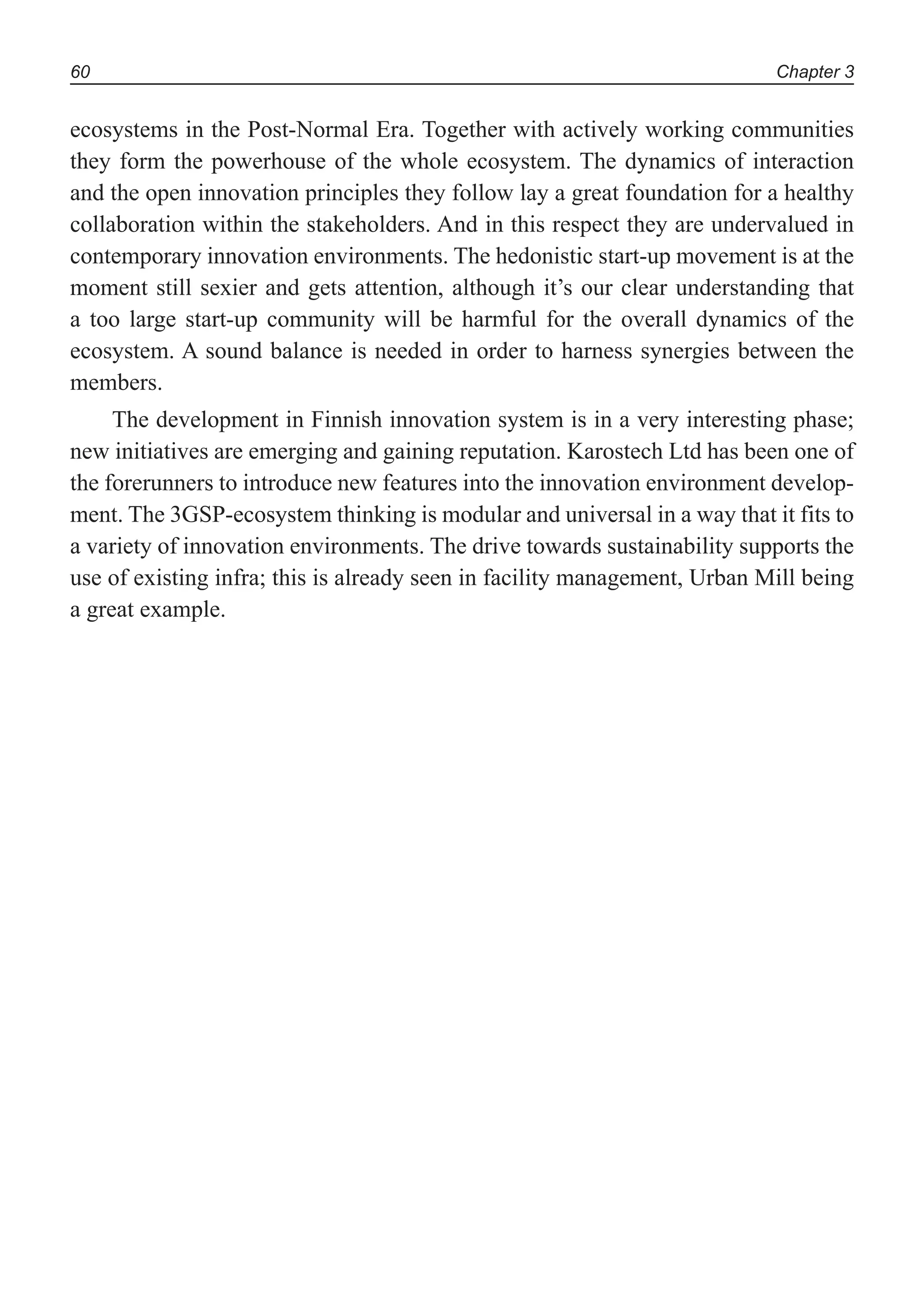 Chapter 360
ecosystems in the Post-Normal Era. Together with actively working communities
they form the powerhouse of the whole ecosystem. The dynamics of interaction
and the open innovation principles they follow lay a great foundation for a healthy
collaboration within the stakeholders. And in this respect they are undervalued in
contemporary innovation environments. The hedonistic start-up movement is at the
moment still sexier and gets attention, although it’s our clear understanding that
a too large start-up community will be harmful for the overall dynamics of the
ecosystem. A sound balance is needed in order to harness synergies between the
members.
The development in Finnish innovation system is in a very interesting phase;
new initiatives are emerging and gaining reputation. Karostech Ltd has been one of
the forerunners to introduce new features into the innovation environment develop-
ment. The 3GSP-ecosystem thinking is modular and universal in a way that it fits to
a variety of innovation environments. The drive towards sustainability supports the
use of existing infra; this is already seen in facility management, Urban Mill being
a great example.
 
