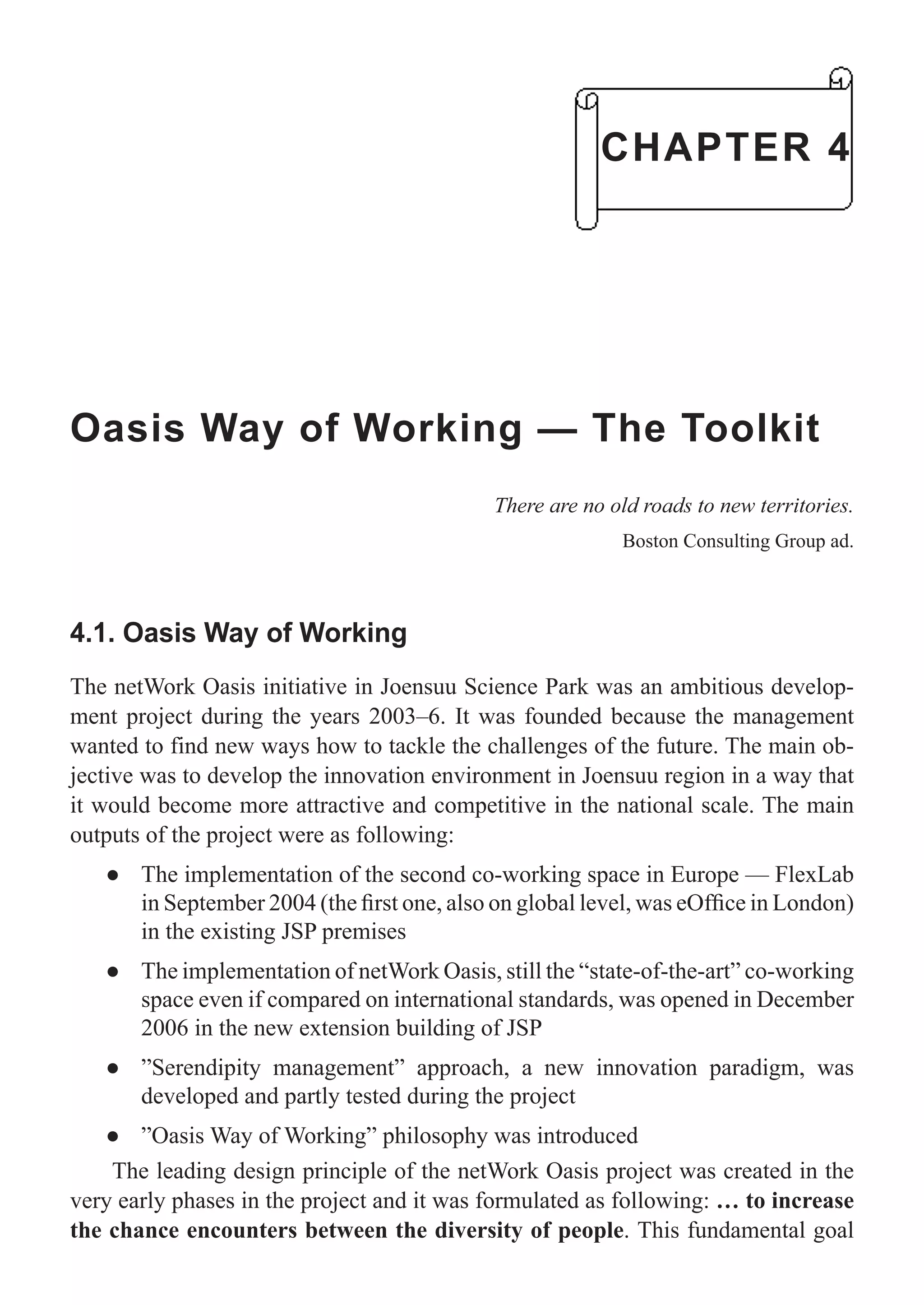 Oasis Way of Working — The Toolkit
There are no old roads to new territories.
Boston Consulting Group ad.
4.1. Oasis Way of Working
The netWork Oasis initiative in Joensuu Science Park was an ambitious develop-
ment project during the years 2003–6. It was founded because the management
wanted to find new ways how to tackle the challenges of the future. The main ob-
jective was to develop the innovation environment in Joensuu region in a way that
it would become more attractive and competitive in the national scale. The main
outputs of the project were as following:
The implementation of the second co-working space in Europe — FlexLab●
in September 2004 (the ﬁrst one, also on global level, was eOfﬁce in London)
in the existing JSP premises
The implementation of netWork Oasis, still the “state-of-the-art” co-working●
space even if compared on international standards, was opened in December
2006 in the new extension building of JSP
”Serendipity management” approach, a new innovation paradigm, was●
developed and partly tested during the project
”Oasis Way of Working” philosophy was introduced●
The leading design principle of the netWork Oasis project was created in the
very early phases in the project and it was formulated as following: … to increase
the chance encounters between the diversity of people. This fundamental goal
CHAPTER 4
 