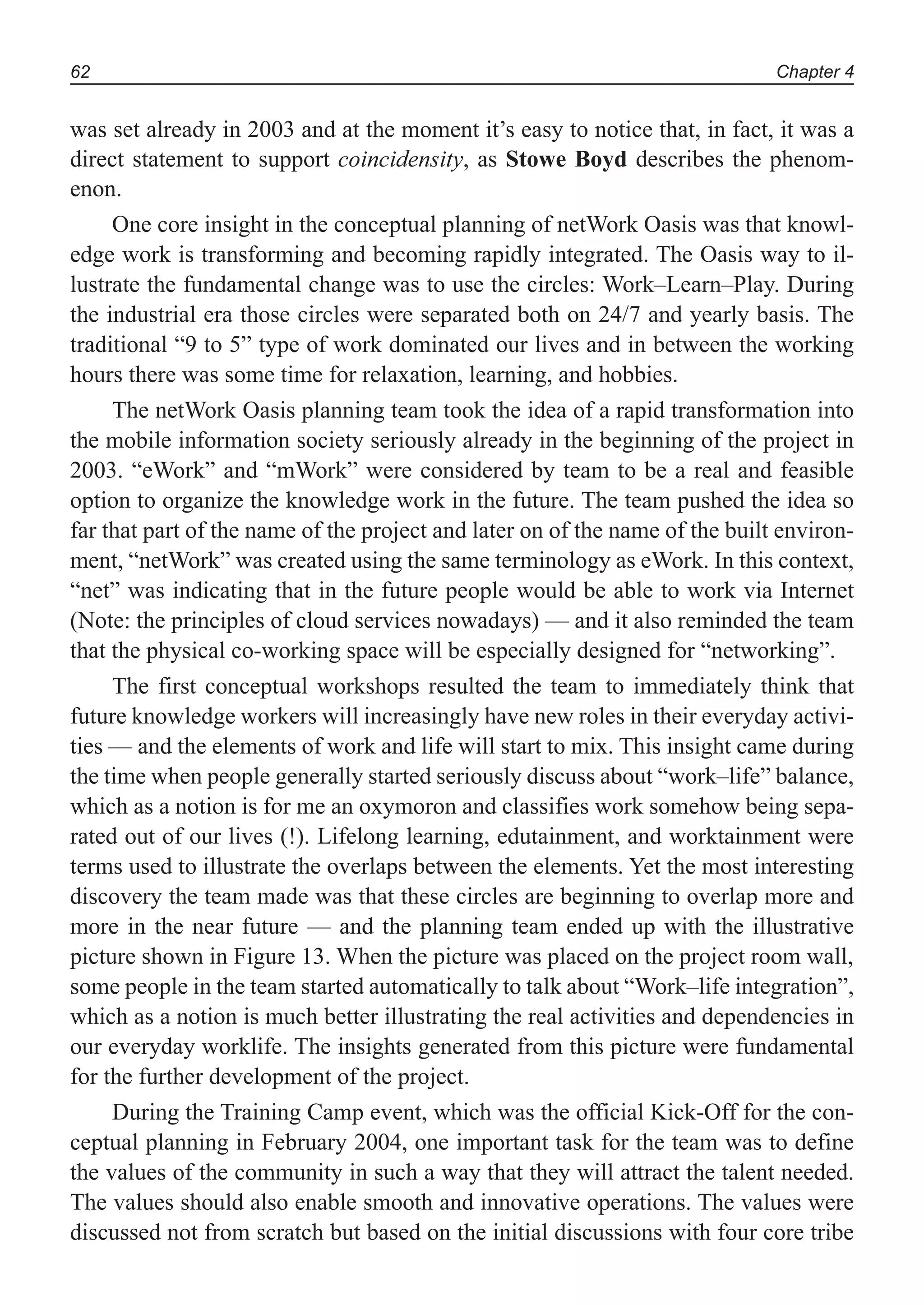 Chapter 462
was set already in 2003 and at the moment it’s easy to notice that, in fact, it was a
direct statement to support coincidensity, as Stowe Boyd describes the phenom-
enon.
One core insight in the conceptual planning of netWork Oasis was that knowl-
edge work is transforming and becoming rapidly integrated. The Oasis way to il-
lustrate the fundamental change was to use the circles: Work–Learn–Play. During
the industrial era those circles were separated both on 24/7 and yearly basis. The
traditional “9 to 5” type of work dominated our lives and in between the working
hours there was some time for relaxation, learning, and hobbies.
The netWork Oasis planning team took the idea of a rapid transformation into
the mobile information society seriously already in the beginning of the project in
2003. “eWork” and “mWork” were considered by team to be a real and feasible
option to organize the knowledge work in the future. The team pushed the idea so
far that part of the name of the project and later on of the name of the built environ-
ment, “netWork” was created using the same terminology as eWork. In this context,
“net” was indicating that in the future people would be able to work via Internet
(Note: the principles of cloud services nowadays) — and it also reminded the team
that the physical co-working space will be especially designed for “networking”.
The first conceptual workshops resulted the team to immediately think that
future knowledge workers will increasingly have new roles in their everyday activi-
ties — and the elements of work and life will start to mix. This insight came during
the time when people generally started seriously discuss about “work–life” balance,
which as a notion is for me an oxymoron and classifies work somehow being sepa-
rated out of our lives (!). Lifelong learning, edutainment, and worktainment were
terms used to illustrate the overlaps between the elements. Yet the most interesting
discovery the team made was that these circles are beginning to overlap more and
more in the near future — and the planning team ended up with the illustrative
picture shown in Figure 13. When the picture was placed on the project room wall,
some people in the team started automatically to talk about “Work–life integration”,
which as a notion is much better illustrating the real activities and dependencies in
our everyday worklife. The insights generated from this picture were fundamental
for the further development of the project.
During the Training Camp event, which was the official Kick-Off for the con-
ceptual planning in February 2004, one important task for the team was to define
the values of the community in such a way that they will attract the talent needed.
The values should also enable smooth and innovative operations. The values were
discussed not from scratch but based on the initial discussions with four core tribe
 