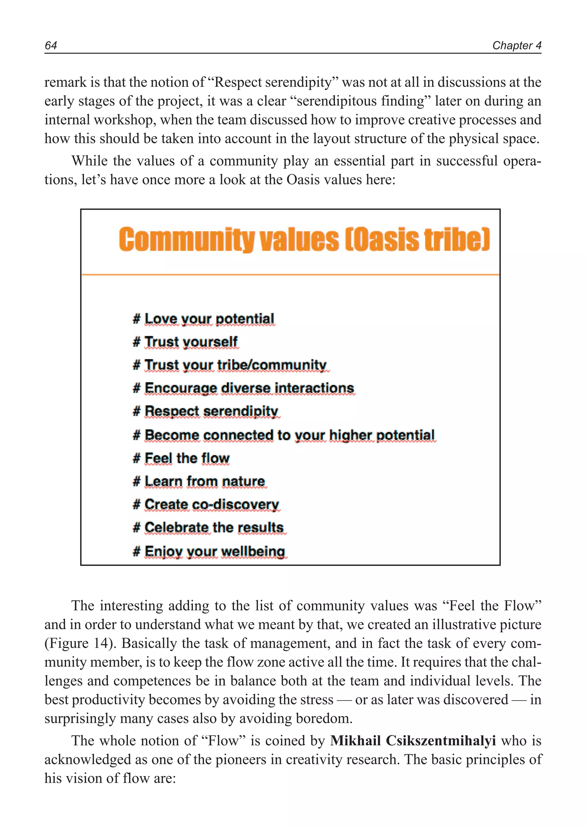 Chapter 464
remark is that the notion of “Respect serendipity” was not at all in discussions at the
early stages of the project, it was a clear “serendipitous finding” later on during an
internal workshop, when the team discussed how to improve creative processes and
how this should be taken into account in the layout structure of the physical space.
While the values of a community play an essential part in successful opera-
tions, let’s have once more a look at the Oasis values here:
The interesting adding to the list of community values was “Feel the Flow”
and in order to understand what we meant by that, we created an illustrative picture
(Figure 14). Basically the task of management, and in fact the task of every com-
munity member, is to keep the flow zone active all the time. It requires that the chal-
lenges and competences be in balance both at the team and individual levels. The
best productivity becomes by avoiding the stress — or as later was discovered — in
surprisingly many cases also by avoiding boredom.
The whole notion of “Flow” is coined by Mikhail Csikszentmihalyi who is
acknowledged as one of the pioneers in creativity research. The basic principles of
his vision of flow are:
 